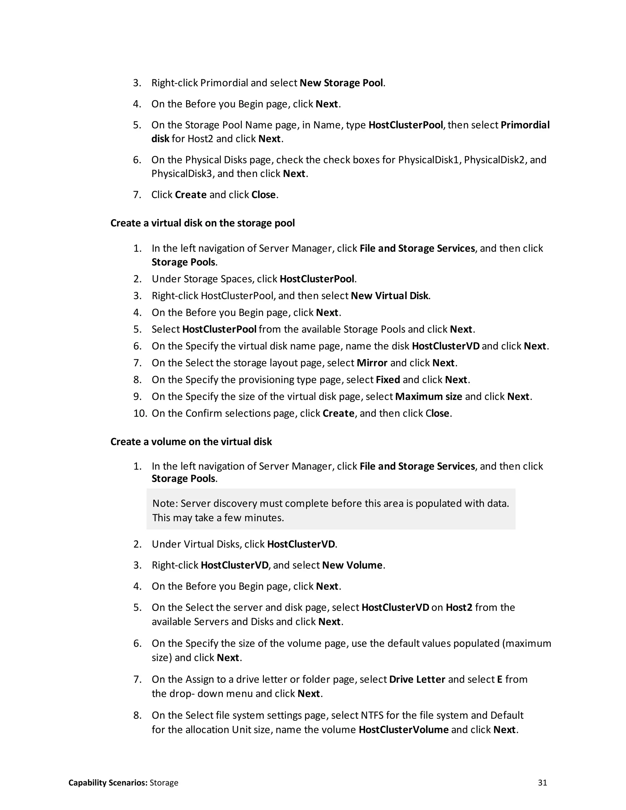 Capability Scenarios: Storage 31
3. Right-click Primordial and select New Storage Pool.
4. On the Before you Begin page, click Next.
5. On the Storage Pool Name page, in Name, type HostClusterPool, then select Primordial
disk for Host2 and click Next.
6. On the Physical Disks page, check the check boxes for PhysicalDisk1, PhysicalDisk2, and
PhysicalDisk3, and then click Next.
7. Click Create and click Close.
Create a virtual disk on the storage pool
1. In the left navigation of Server Manager, click File and Storage Services, and then click
Storage Pools.
2. Under Storage Spaces, click HostClusterPool.
3. Right-click HostClusterPool, and then select New Virtual Disk.
4. On the Before you Begin page, click Next.
5. Select HostClusterPool from the available Storage Pools and click Next.
6. On the Specify the virtual disk name page, name the disk HostClusterVD and click Next.
7. On the Select the storage layout page, select Mirror and click Next.
8. On the Specify the provisioning type page, select Fixed and click Next.
9. On the Specify the size of the virtual disk page, select Maximum size and click Next.
10. On the Confirm selections page, click Create, and then click Close.
Create a volume on the virtual disk
1. In the left navigation of Server Manager, click File and Storage Services, and then click
Storage Pools.
Note: Server discovery must complete before this area is populated with data.
This may take a few minutes.
2. Under Virtual Disks, click HostClusterVD.
3. Right-click HostClusterVD, and select New Volume.
4. On the Before you Begin page, click Next.
5. On the Select the server and disk page, select HostClusterVD on Host2 from the
available Servers and Disks and click Next.
6. On the Specify the size of the volume page, use the default values populated (maximum
size) and click Next.
7. On the Assign to a drive letter or folder page, select Drive Letter and select E from
the drop- down menu and click Next.
8. On the Select file system settings page, select NTFS for the file system and Default
for the allocation Unit size, name the volume HostClusterVolume and click Next.
 