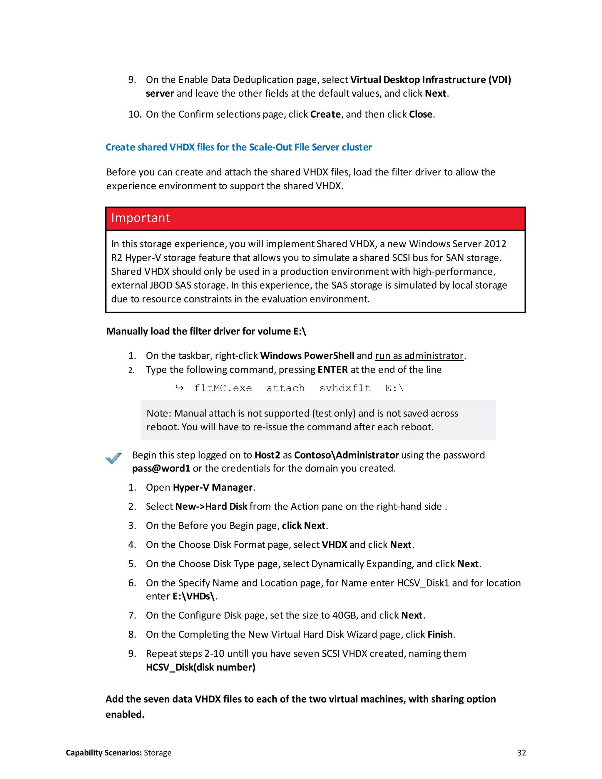 Capability Scenarios: Storage 32
9. On the Enable Data Deduplication page, select Virtual Desktop Infrastructure (VDI)
server and leave the other fields at the default values, and click Next.
10. On the Confirm selections page, click Create, and then click Close.
Create shared VHDX files for the Scale-Out File Server cluster
Before you can create and attach the shared VHDX files, load the filter driver to allow the
experience environment to support the shared VHDX.
Important
In this storage experience, you will implement Shared VHDX, a new Windows Server 2012
R2 Hyper-V storage feature that allows you to simulate a shared SCSI bus for SAN storage.
Shared VHDX should only be used in a production environment with high-performance,
external JBOD SAS storage. In this experience, the SAS storage is simulated by local storage
due to resource constraints in the evaluation environment.
Manually load the filter driver for volume E:
1. On the taskbar, right-click Windows PowerShell and run as administrator.
2. Type the following command, pressing ENTER at the end of the line
↪ fltMC.exe attach svhdxflt E:
Note: Manual attach is not supported (test only) and is not saved across
reboot. You will have to re-issue the command after each reboot.
Begin this step logged on to Host2 as ContosoAdministrator using the password
pass@word1 or the credentials for the domain you created.
1. Open Hyper-V Manager.
2. Select New->Hard Disk from the Action pane on the right-hand side .
3. On the Before you Begin page, click Next.
4. On the Choose Disk Format page, select VHDX and click Next.
5. On the Choose Disk Type page, select Dynamically Expanding, and click Next.
6. On the Specify Name and Location page, for Name enter HCSV_Disk1 and for location
enter E:VHDs.
7. On the Configure Disk page, set the size to 40GB, and click Next.
8. On the Completing the New Virtual Hard Disk Wizard page, click Finish.
9. Repeat steps 2-10 untill you have seven SCSI VHDX created, naming them
HCSV_Disk(disk number)
Add the seven data VHDX files to each of the two virtual machines, with sharing option
enabled.
 