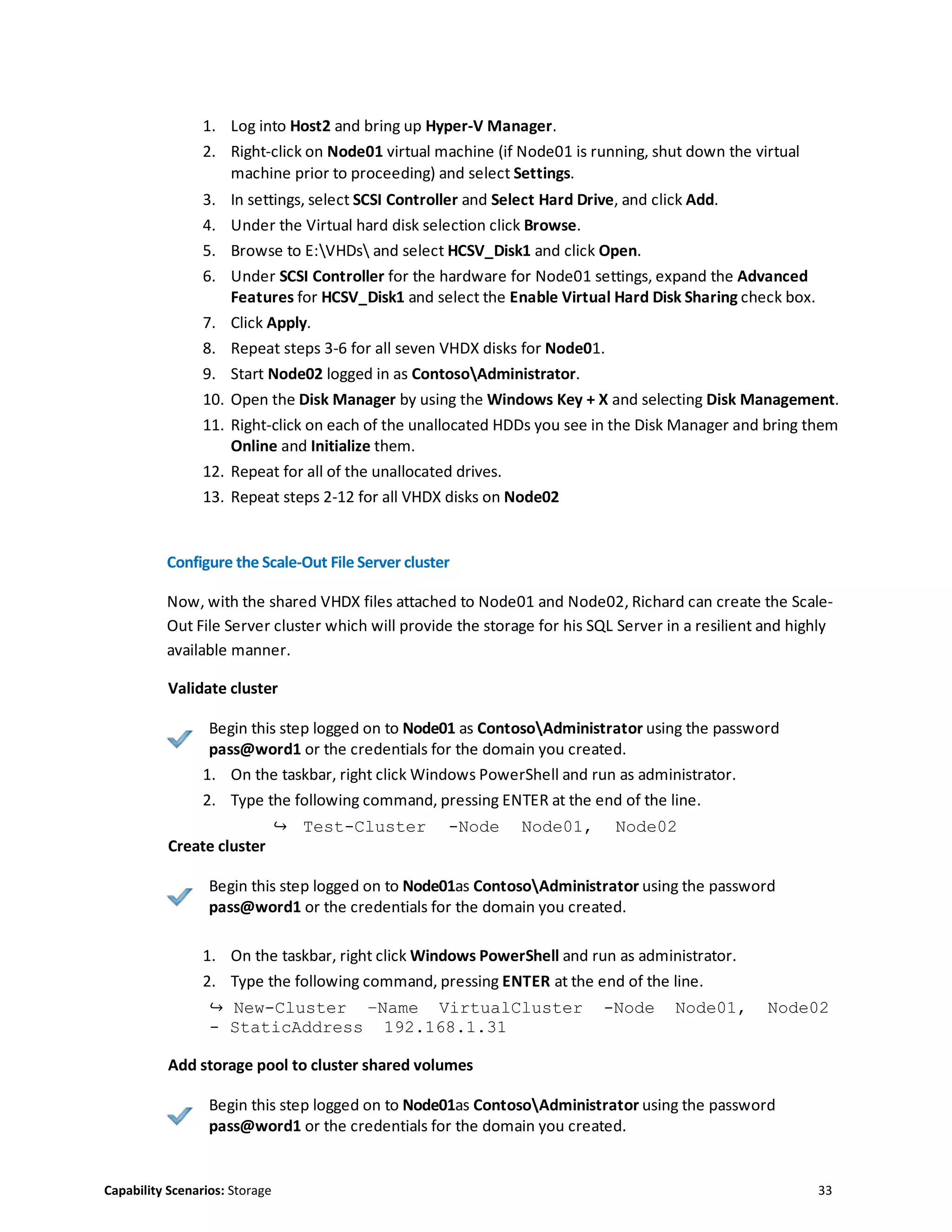 Capability Scenarios: Storage 33
1. Log into Host2 and bring up Hyper-V Manager.
2. Right-click on Node01 virtual machine (if Node01 is running, shut down the virtual
machine prior to proceeding) and select Settings.
3. In settings, select SCSI Controller and Select Hard Drive, and click Add.
4. Under the Virtual hard disk selection click Browse.
5. Browse to E:VHDs and select HCSV_Disk1 and click Open.
6. Under SCSI Controller for the hardware for Node01 settings, expand the Advanced
Features for HCSV_Disk1 and select the Enable Virtual Hard Disk Sharing check box.
7. Click Apply.
8. Repeat steps 3-6 for all seven VHDX disks for Node01.
9. Start Node02 logged in as ContosoAdministrator.
10. Open the Disk Manager by using the Windows Key + X and selecting Disk Management.
11. Right-click on each of the unallocated HDDs you see in the Disk Manager and bring them
Online and Initialize them.
12. Repeat for all of the unallocated drives.
13. Repeat steps 2-12 for all VHDX disks on Node02
Configure the Scale-Out File Server cluster
Now, with the shared VHDX files attached to Node01 and Node02, Richard can create the Scale-
Out File Server cluster which will provide the storage for his SQL Server in a resilient and highly
available manner.
Validate cluster
Begin this step logged on to Node01 as ContosoAdministrator using the password
pass@word1 or the credentials for the domain you created.
1. On the taskbar, right click Windows PowerShell and run as administrator.
2. Type the following command, pressing ENTER at the end of the line.
↪ Test-Cluster -Node Node01, Node02
Create cluster
Begin this step logged on to Node01as ContosoAdministrator using the password
pass@word1 or the credentials for the domain you created.
1. On the taskbar, right click Windows PowerShell and run as administrator.
2. Type the following command, pressing ENTER at the end of the line.
↪ New-Cluster –Name VirtualCluster -Node Node01, Node02
- StaticAddress 192.168.1.31
Add storage pool to cluster shared volumes
Begin this step logged on to Node01as ContosoAdministrator using the password
pass@word1 or the credentials for the domain you created.
 