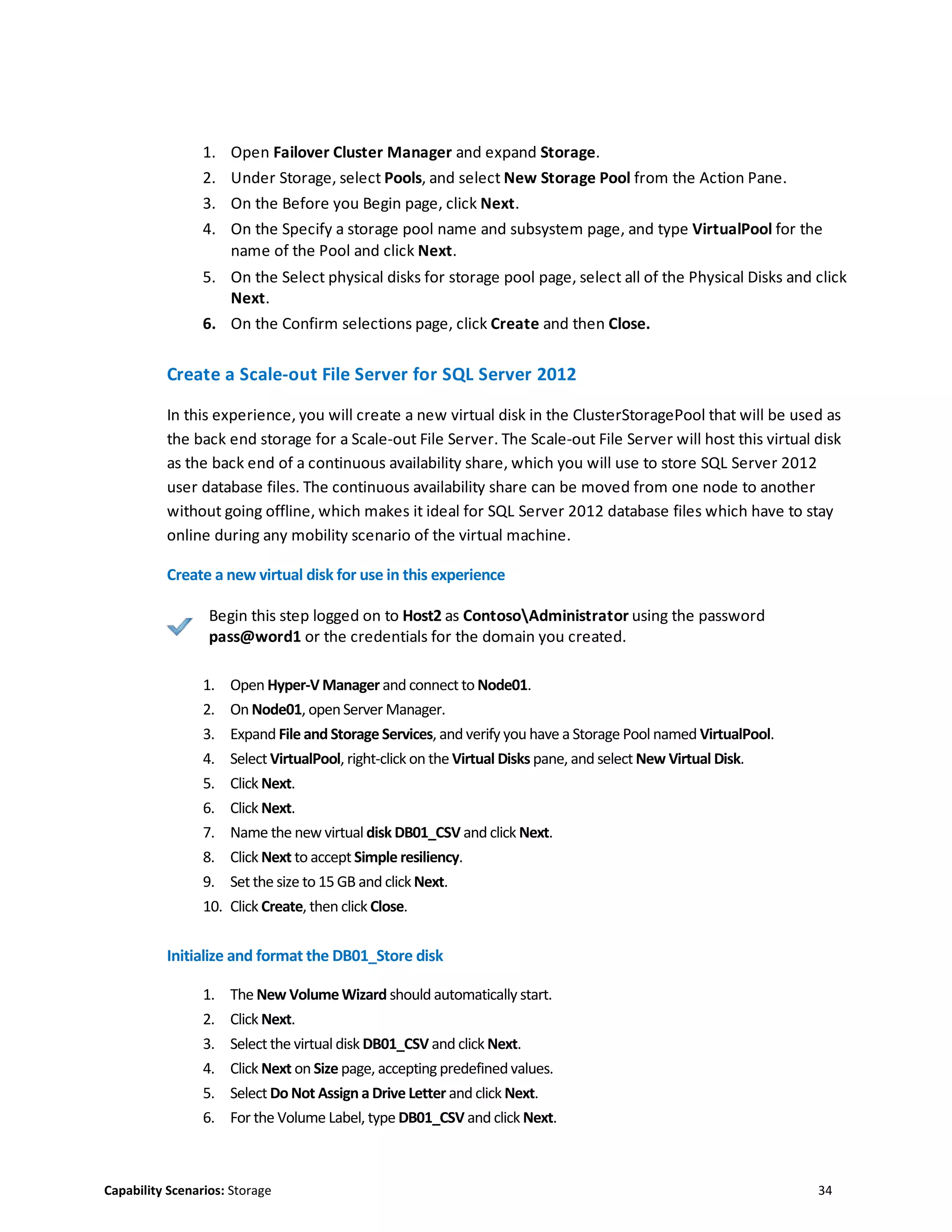Capability Scenarios: Storage 34
1. Open Failover Cluster Manager and expand Storage.
2. Under Storage, select Pools, and select New Storage Pool from the Action Pane.
3. On the Before you Begin page, click Next.
4. On the Specify a storage pool name and subsystem page, and type VirtualPool for the
name of the Pool and click Next.
5. On the Select physical disks for storage pool page, select all of the Physical Disks and click
Next.
6. On the Confirm selections page, click Create and then Close.
Create a Scale-out File Server for SQL Server 2012
In this experience, you will create a new virtual disk in the ClusterStoragePool that will be used as
the back end storage for a Scale-out File Server. The Scale-out File Server will host this virtual disk
as the back end of a continuous availability share, which you will use to store SQL Server 2012
user database files. The continuous availability share can be moved from one node to another
without going offline, which makes it ideal for SQL Server 2012 database files which have to stay
online during any mobility scenario of the virtual machine.
Create a new virtual disk for use in this experience
Begin this step logged on to Host2 as ContosoAdministrator using the password
pass@word1 or the credentials for the domain you created.
1. Open Hyper-V Manager and connect to Node01.
2. On Node01, openServer Manager.
3. Expand File and Storage Services, and verify you have a Storage Pool named VirtualPool.
4. Select VirtualPool, right-click on the Virtual Disks pane, and select New Virtual Disk.
5. Click Next.
6. Click Next.
7. Name the new virtual disk DB01_CSV and click Next.
8. Click Next to accept Simple resiliency.
9. Set the size to 15 GB and clickNext.
10. Click Create, then click Close.
Initialize and format the DB01_Store disk
1. The New VolumeWizard should automatically start.
2. Click Next.
3. Select the virtual disk DB01_CSV and click Next.
4. Click Next on Size page, accepting predefinedvalues.
5. Select Do Not Assign a Drive Letter and click Next.
6. For the Volume Label, type DB01_CSV and click Next.
 