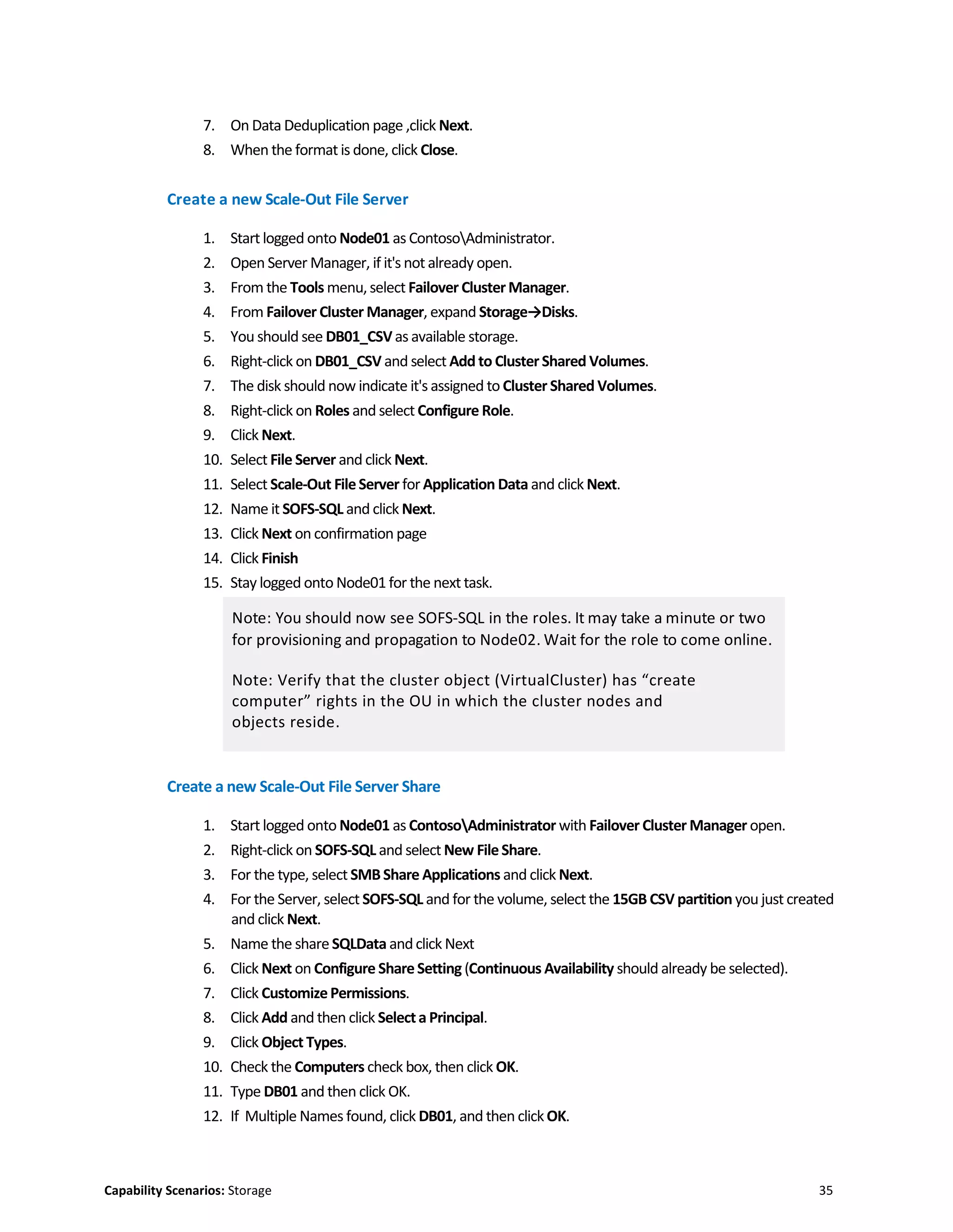 Capability Scenarios: Storage 35
7. On Data Deduplication page ,click Next.
8. When the format is done, click Close.
Create a new Scale-Out File Server
1. Start logged onto Node01 as ContosoAdministrator.
2. Open Server Manager, if it's not already open.
3. From the Tools menu,select Failover ClusterManager.
4. From Failover Cluster Manager, expand Storage→Disks.
5. You should see DB01_CSVas available storage.
6. Right-click on DB01_CSV and select Add to ClusterShared Volumes.
7. The disk should now indicate it's assigned to Cluster Shared Volumes.
8. Right-click on Roles and select Configure Role.
9. Click Next.
10. Select File Server and click Next.
11. Select Scale-Out FileServer for Application Data and click Next.
12. Name it SOFS-SQL and click Next.
13. Click Next on confirmation page
14. Click Finish
15. Stay logged onto Node01 for the next task.
Note: You should now see SOFS-SQL in the roles. It may take a minute or two
for provisioning and propagation to Node02. Wait for the role to come online.
Note: Verify that the cluster object (VirtualCluster) has “create
computer” rights in the OU in which the cluster nodes and
objects reside.
Create a new Scale-Out File Server Share
1. Start logged onto Node01 as ContosoAdministrator with Failover Cluster Manager open.
2. Right-click on SOFS-SQL and select New FileShare.
3. For the type, select SMBShare Applications and click Next.
4. For the Server, select SOFS-SQL and for the volume, select the 15GB CSV partition you just created
and click Next.
5. Name the shareSQLData andclick Next
6. Click Next on Configure ShareSetting (Continuous Availability should already be selected).
7. Click CustomizePermissions.
8. Click Add and then click Selecta Principal.
9. Click Object Types.
10. Check the Computers check box, then click OK.
11. Type DB01 and then click OK.
12. If Multiple Names found, click DB01, and then clickOK.
 