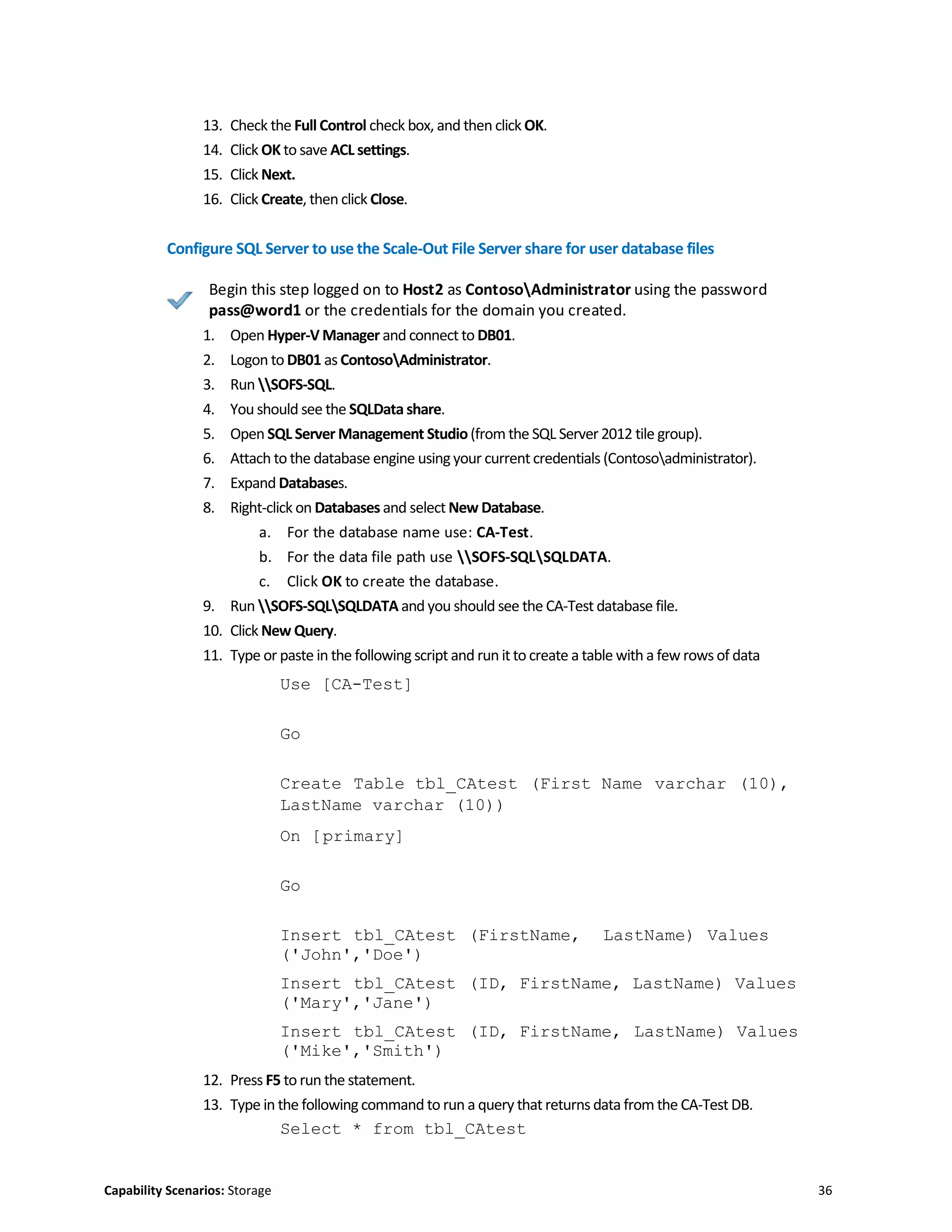 Capability Scenarios: Storage 36
13. Check the Full Control check box, and then click OK.
14. Click OK to save ACL settings.
15. Click Next.
16. Click Create, then click Close.
Configure SQL Server to use the Scale-Out File Server share for user database files
Begin this step logged on to Host2 as ContosoAdministrator using the password
pass@word1 or the credentials for the domain you created.
1. Open Hyper-V Manager and connect to DB01.
2. Logon to DB01 as ContosoAdministrator.
3. Run SOFS-SQL.
4. You should see the SQLData share.
5. Open SQL Server Management Studio(from the SQL Server 2012 tile group).
6. Attach to the database engine using your current credentials (Contosoadministrator).
7. Expand Databases.
8. Right-click on Databases and select New Database.
a. For the database name use: CA-Test.
b. For the data file path use SOFS-SQLSQLDATA.
c. Click OK to create the database.
9. Run SOFS-SQLSQLDATA and you should see the CA-Test database file.
10. Click New Query.
11. Type or paste in the following script and run it to create a table with a few rows of data
Use [CA-Test]
Go
Create Table tbl_CAtest (First Name varchar (10),
LastName varchar (10))
On [primary]
Go
Insert tbl_CAtest (FirstName, LastName) Values
('John','Doe')
Insert tbl_CAtest (ID, FirstName, LastName) Values
('Mary','Jane')
Insert tbl_CAtest (ID, FirstName, LastName) Values
('Mike','Smith')
12. Press F5 to run the statement.
13. Type in the following command to run a query that returns data from the CA-Test DB.
Select * from tbl_CAtest
 