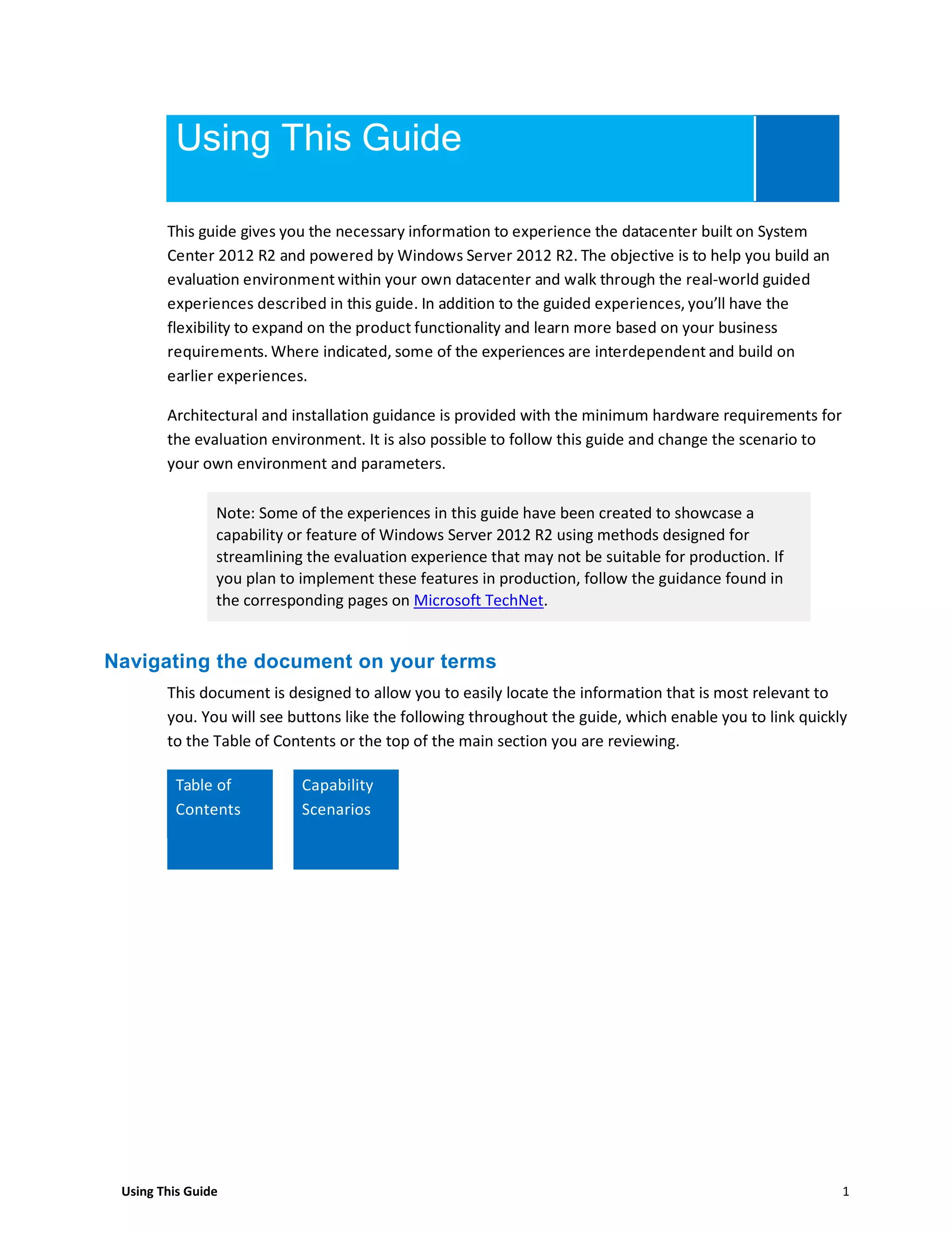 Using This Guide 1
Using This Guide
This guide gives you the necessary information to experience the datacenter built on System
Center 2012 R2 and powered by Windows Server 2012 R2. The objective is to help you build an
evaluation environment within your own datacenter and walk through the real-world guided
experiences described in this guide. In addition to the guided experiences, you’ll have the
flexibility to expand on the product functionality and learn more based on your business
requirements. Where indicated, some of the experiences are interdependent and build on
earlier experiences.
Architectural and installation guidance is provided with the minimum hardware requirements for
the evaluation environment. It is also possible to follow this guide and change the scenario to
your own environment and parameters.
Note: Some of the experiences in this guide have been created to showcase a
capability or feature of Windows Server 2012 R2 using methods designed for
streamlining the evaluation experience that may not be suitable for production. If
you plan to implement these features in production, follow the guidance found in
the corresponding pages on Microsoft TechNet.
Navigating the document on your terms
This document is designed to allow you to easily locate the information that is most relevant to
you. You will see buttons like the following throughout the guide, which enable you to link quickly
to the Table of Contents or the top of the main section you are reviewing.
Table of
Contents
Capability
Scenarios
 