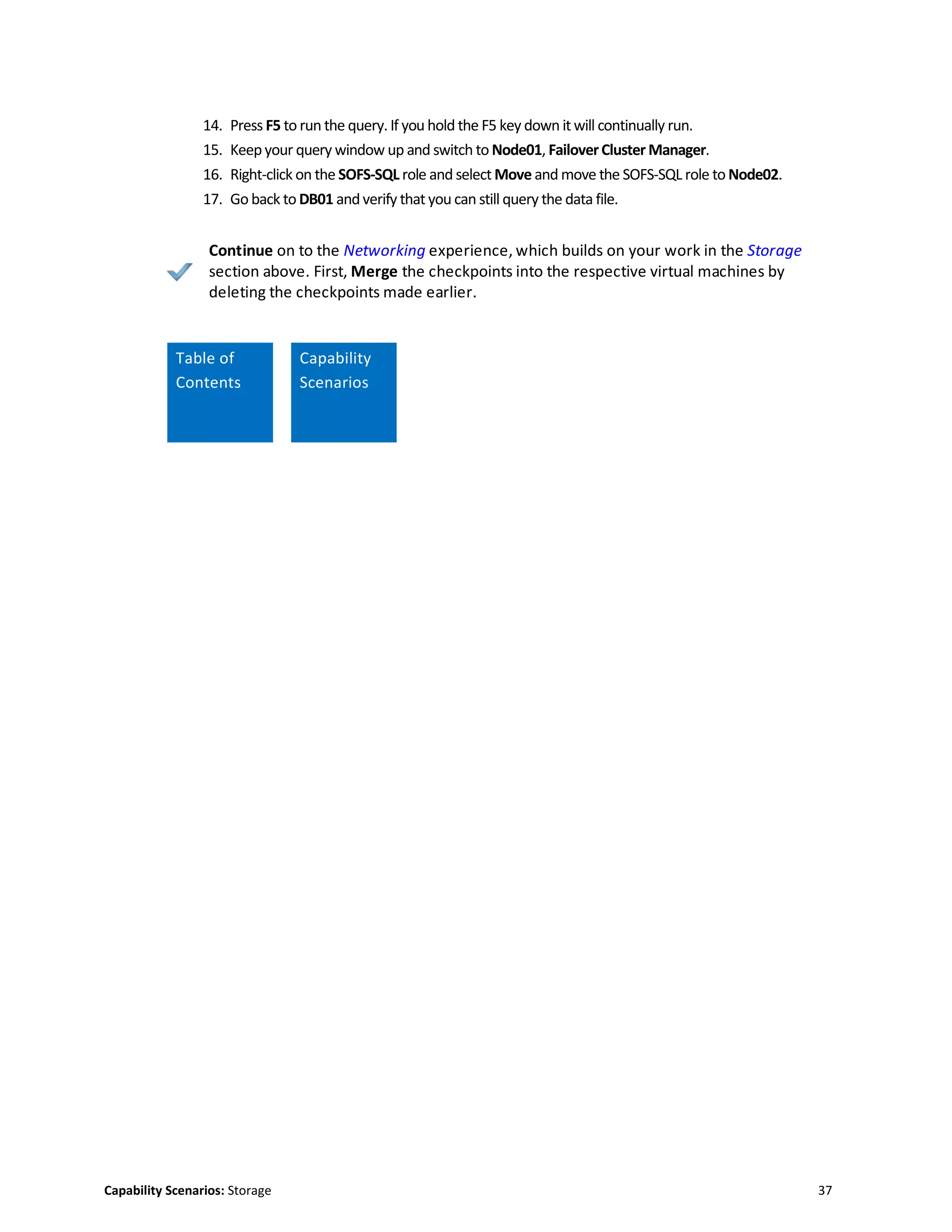 Capability Scenarios: Storage 37
14. Press F5 to run the query. If you hold the F5 key down it will continually run.
15. Keepyour query window up and switch to Node01, FailoverCluster Manager.
16. Right-click on the SOFS-SQL role and select Move and move the SOFS-SQL role to Node02.
17. Go back to DB01 andverify that you can still query the data file.
Continue on to the Networking experience, which builds on your work in the Storage
section above. First, Merge the checkpoints into the respective virtual machines by
deleting the checkpoints made earlier.
Table of
Contents
Capability
Scenarios
Scenario
 