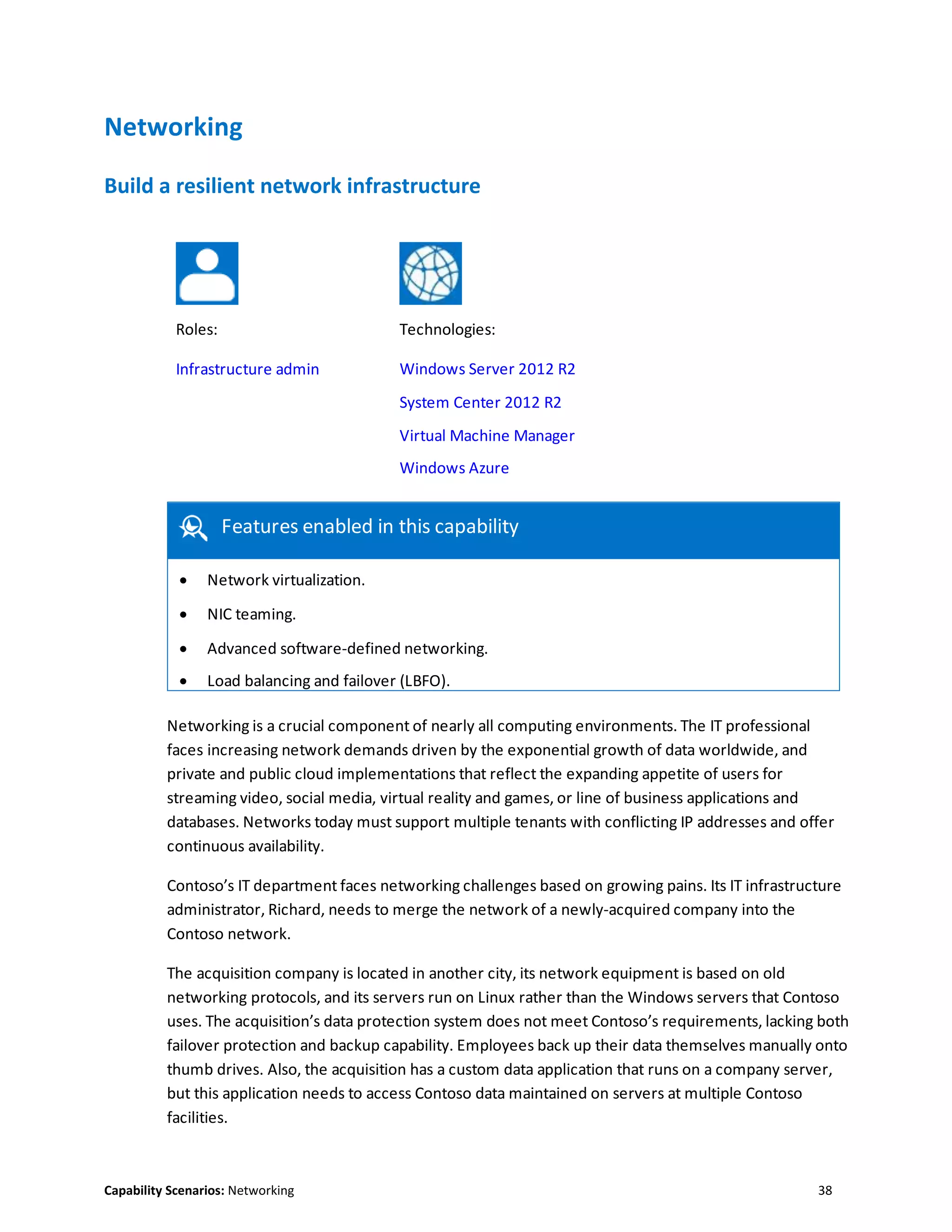 Capability Scenarios: Networking 38
Networking
Build a resilient network infrastructure
Roles: Technologies:
Infrastructure admin Windows Server 2012 R2
System Center 2012 R2
Virtual Machine Manager
Windows Azure
Features enabled in this capability
 Network virtualization.
 NIC teaming.
 Advanced software-defined networking.
 Load balancing and failover (LBFO).

Networking is a crucial component of nearly all computing environments. The IT professional
faces increasing network demands driven by the exponential growth of data worldwide, and
private and public cloud implementations that reflect the expanding appetite of users for
streaming video, social media, virtual reality and games, or line of business applications and
databases. Networks today must support multiple tenants with conflicting IP addresses and offer
continuous availability.
Contoso’s IT department faces networking challenges based on growing pains. Its IT infrastructure
administrator, Richard, needs to merge the network of a newly-acquired company into the
Contoso network.
The acquisition company is located in another city, its network equipment is based on old
networking protocols, and its servers run on Linux rather than the Windows servers that Contoso
uses. The acquisition’s data protection system does not meet Contoso’s requirements, lacking both
failover protection and backup capability. Employees back up their data themselves manually onto
thumb drives. Also, the acquisition has a custom data application that runs on a company server,
but this application needs to access Contoso data maintained on servers at multiple Contoso
facilities.
 