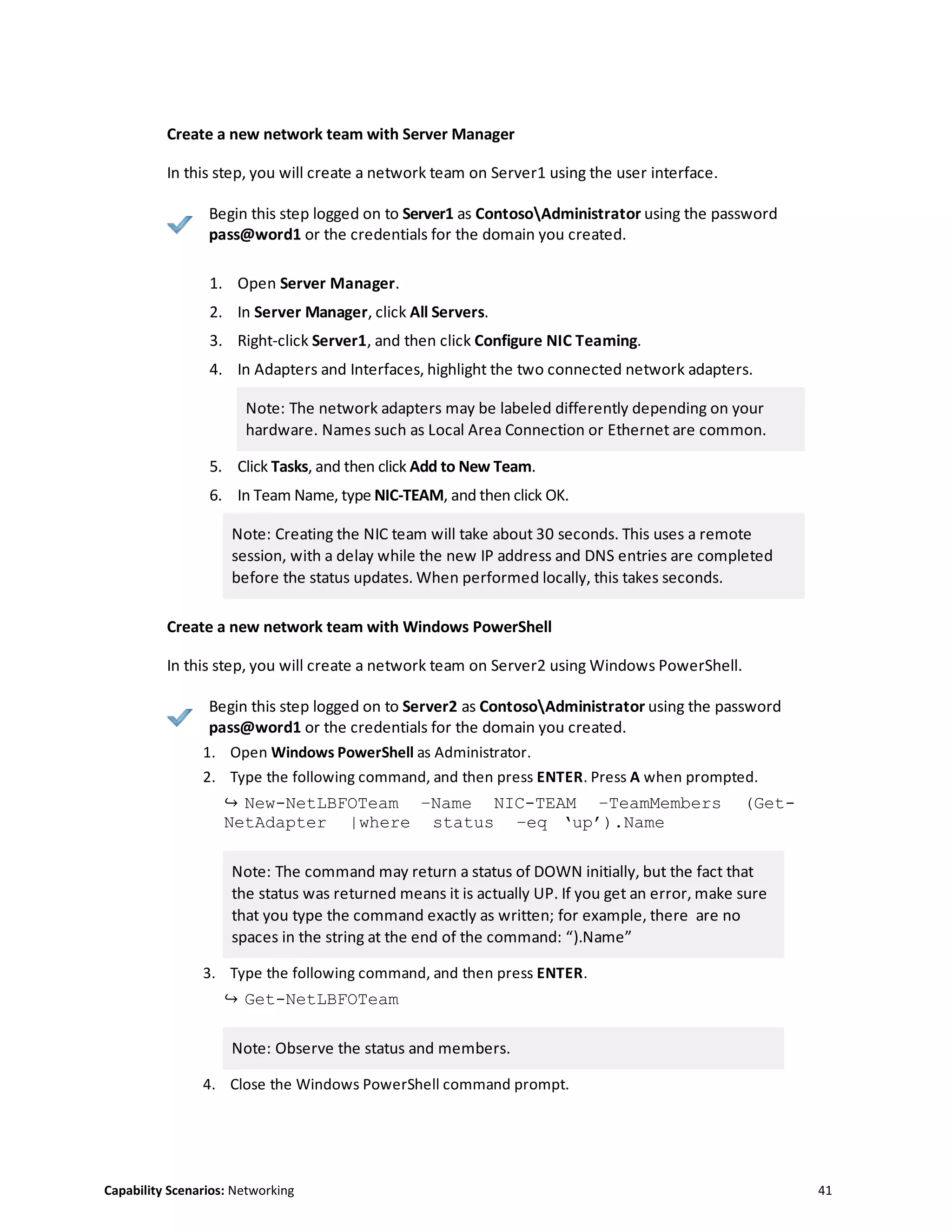 Capability Scenarios: Networking 41
Create a new network team with Server Manager
In this step, you will create a network team on Server1 using the user interface.
Begin this step logged on to Server1 as ContosoAdministrator using the password
pass@word1 or the credentials for the domain you created.
1. Open Server Manager.
2. In Server Manager, click All Servers.
3. Right-click Server1, and then click Configure NIC Teaming.
4. In Adapters and Interfaces, highlight the two connected network adapters.
Note: The network adapters may be labeled differently depending on your
hardware. Names such as Local Area Connection or Ethernet are common.
5. Click Tasks, and then click Add to New Team.
6. In Team Name, type NIC-TEAM, and then click OK.
Note: Creating the NIC team will take about 30 seconds. This uses a remote
session, with a delay while the new IP address and DNS entries are completed
before the status updates. When performed locally, this takes seconds.
Create a new network team with Windows PowerShell
In this step, you will create a network team on Server2 using Windows PowerShell.
Begin this step logged on to Server2 as ContosoAdministrator using the password
pass@word1 or the credentials for the domain you created.
1. Open Windows PowerShell as Administrator.
2. Type the following command, and then press ENTER. Press A when prompted.
↪ New-NetLBFOTeam –Name NIC-TEAM –TeamMembers (Get-
NetAdapter |where status –eq ‘up’).Name
Note: The command may return a status of DOWN initially, but the fact that
the status was returned means it is actually UP. If you get an error, make sure
that you type the command exactly as written; for example, there are no
spaces in the string at the end of the command: “).Name”
3. Type the following command, and then press ENTER.
↪ Get-NetLBFOTeam
Note: Observe the status and members.
4. Close the Windows PowerShell command prompt.
 