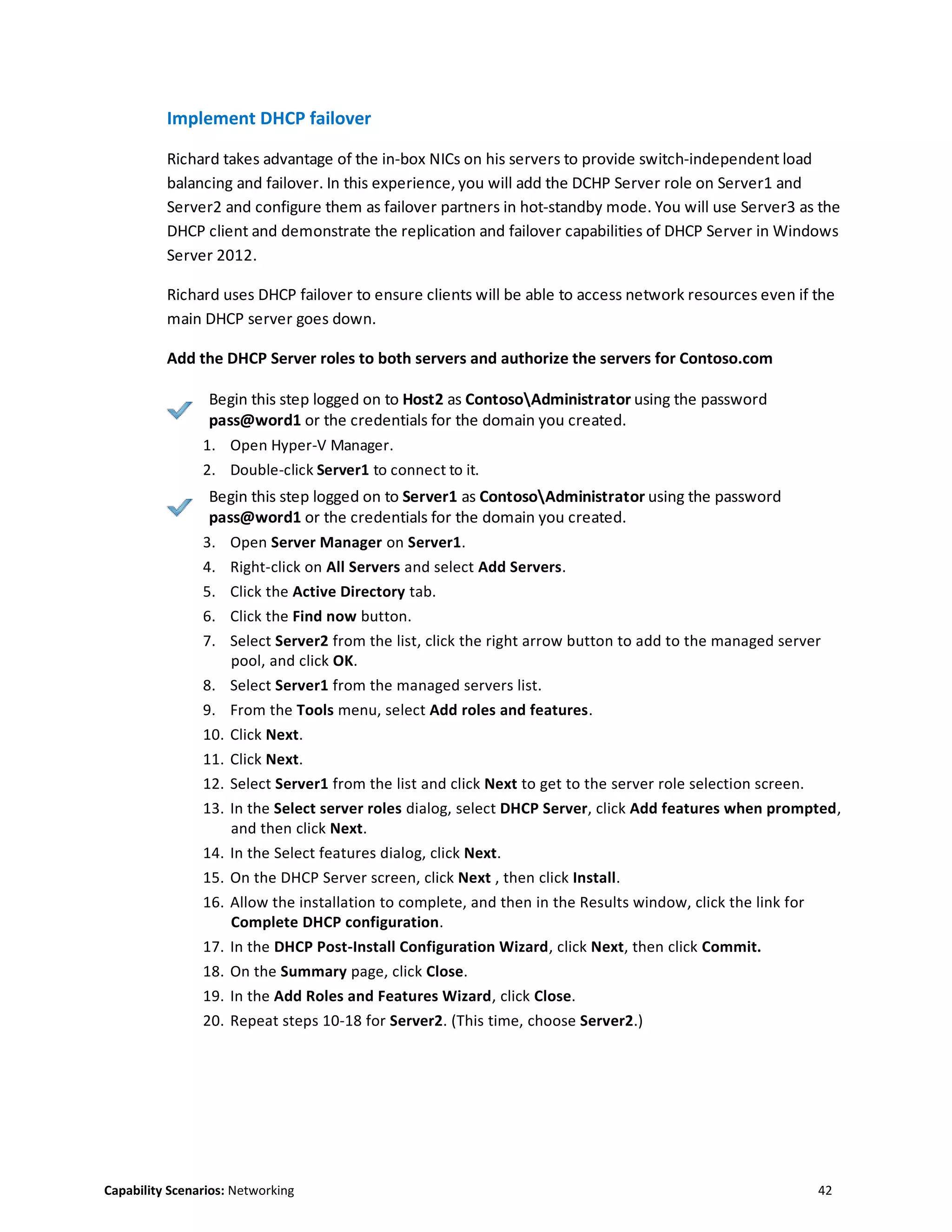 Capability Scenarios: Networking 42
Implement DHCP failover
Richard takes advantage of the in-box NICs on his servers to provide switch-independent load
balancing and failover. In this experience, you will add the DCHP Server role on Server1 and
Server2 and configure them as failover partners in hot-standby mode. You will use Server3 as the
DHCP client and demonstrate the replication and failover capabilities of DHCP Server in Windows
Server 2012.
Richard uses DHCP failover to ensure clients will be able to access network resources even if the
main DHCP server goes down.
Add the DHCP Server roles to both servers and authorize the servers for Contoso.com
Begin this step logged on to Host2 as ContosoAdministrator using the password
pass@word1 or the credentials for the domain you created.
1. Open Hyper-V Manager.
2. Double-click Server1 to connect to it.
Begin this step logged on to Server1 as ContosoAdministrator using the password
pass@word1 or the credentials for the domain you created.
3. Open Server Manager on Server1.
4. Right-click on All Servers and select Add Servers.
5. Click the Active Directory tab.
6. Click the Find now button.
7. Select Server2 from the list, click the right arrow button to add to the managed server
pool, and click OK.
8. Select Server1 from the managed servers list.
9. From the Tools menu, select Add roles and features.
10. Click Next.
11. Click Next.
12. Select Server1 from the list and click Next to get to the server role selection screen.
13. In the Select server roles dialog, select DHCP Server, click Add features when prompted,
and then click Next.
14. In the Select features dialog, click Next.
15. On the DHCP Server screen, click Next , then click Install.
16. Allow the installation to complete, and then in the Results window, click the link for
Complete DHCP configuration.
17. In the DHCP Post-Install Configuration Wizard, click Next, then click Commit.
18. On the Summary page, click Close.
19. In the Add Roles and Features Wizard, click Close.
20. Repeat steps 10-18 for Server2. (This time, choose Server2.)
 
