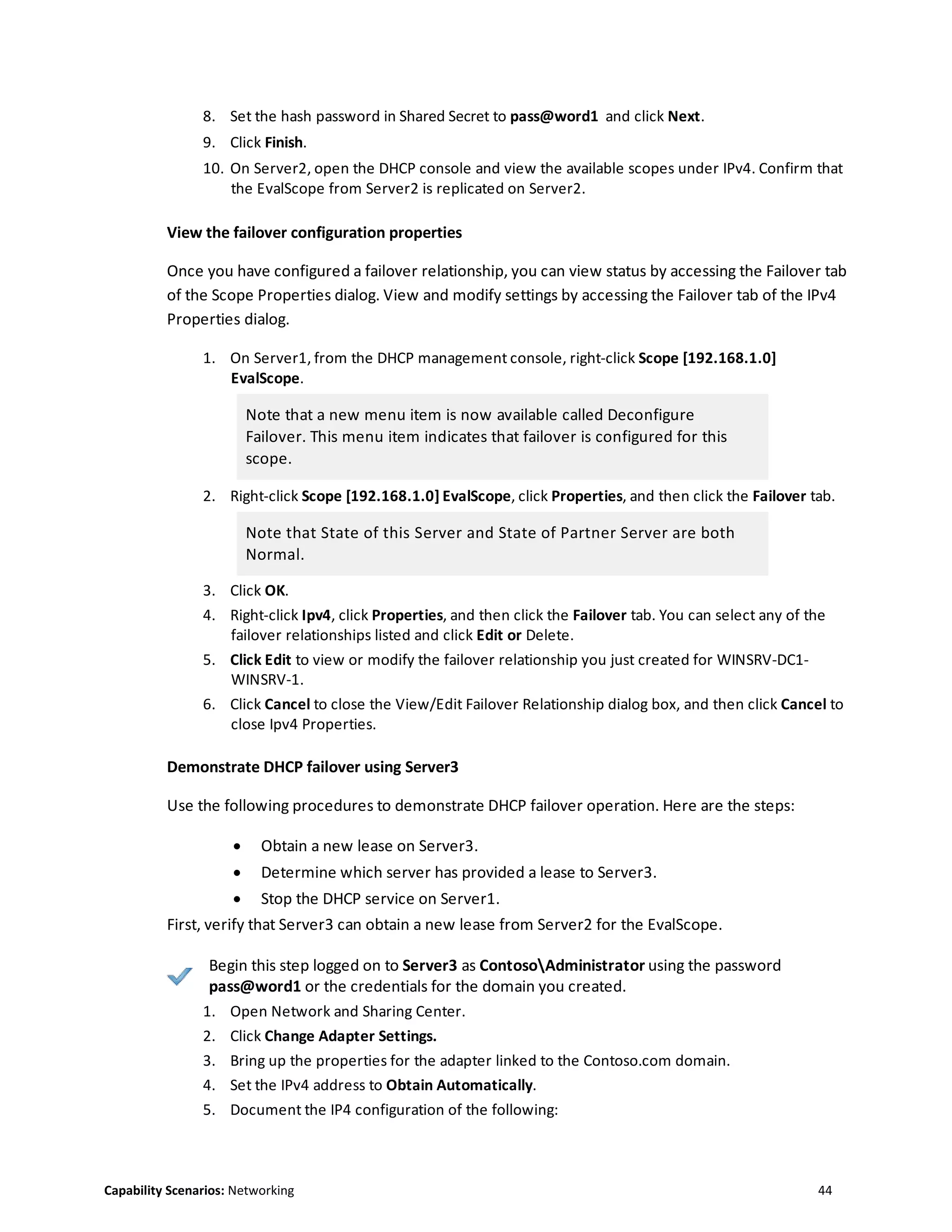 Capability Scenarios: Networking 44
8. Set the hash password in Shared Secret to pass@word1 and click Next.
9. Click Finish.
10. On Server2, open the DHCP console and view the available scopes under IPv4. Confirm that
the EvalScope from Server2 is replicated on Server2.
View the failover configuration properties
Once you have configured a failover relationship, you can view status by accessing the Failover tab
of the Scope Properties dialog. View and modify settings by accessing the Failover tab of the IPv4
Properties dialog.
1. On Server1, from the DHCP management console, right-click Scope [192.168.1.0]
EvalScope.
Note that a new menu item is now available called Deconfigure
Failover. This menu item indicates that failover is configured for this
scope.
2. Right-click Scope [192.168.1.0] EvalScope, click Properties, and then click the Failover tab.
Note that State of this Server and State of Partner Server are both
Normal.
3. Click OK.
4. Right-click Ipv4, click Properties, and then click the Failover tab. You can select any of the
failover relationships listed and click Edit or Delete.
5. Click Edit to view or modify the failover relationship you just created for WINSRV-DC1-
WINSRV-1.
6. Click Cancel to close the View/Edit Failover Relationship dialog box, and then click Cancel to
close Ipv4 Properties.
Demonstrate DHCP failover using Server3
Use the following procedures to demonstrate DHCP failover operation. Here are the steps:
 Obtain a new lease on Server3.
 Determine which server has provided a lease to Server3.
 Stop the DHCP service on Server1.
First, verify that Server3 can obtain a new lease from Server2 for the EvalScope.
Begin this step logged on to Server3 as ContosoAdministrator using the password
pass@word1 or the credentials for the domain you created.
1. Open Network and Sharing Center.
2. Click Change Adapter Settings.
3. Bring up the properties for the adapter linked to the Contoso.com domain.
4. Set the IPv4 address to Obtain Automatically.
5. Document the IP4 configuration of the following:
 