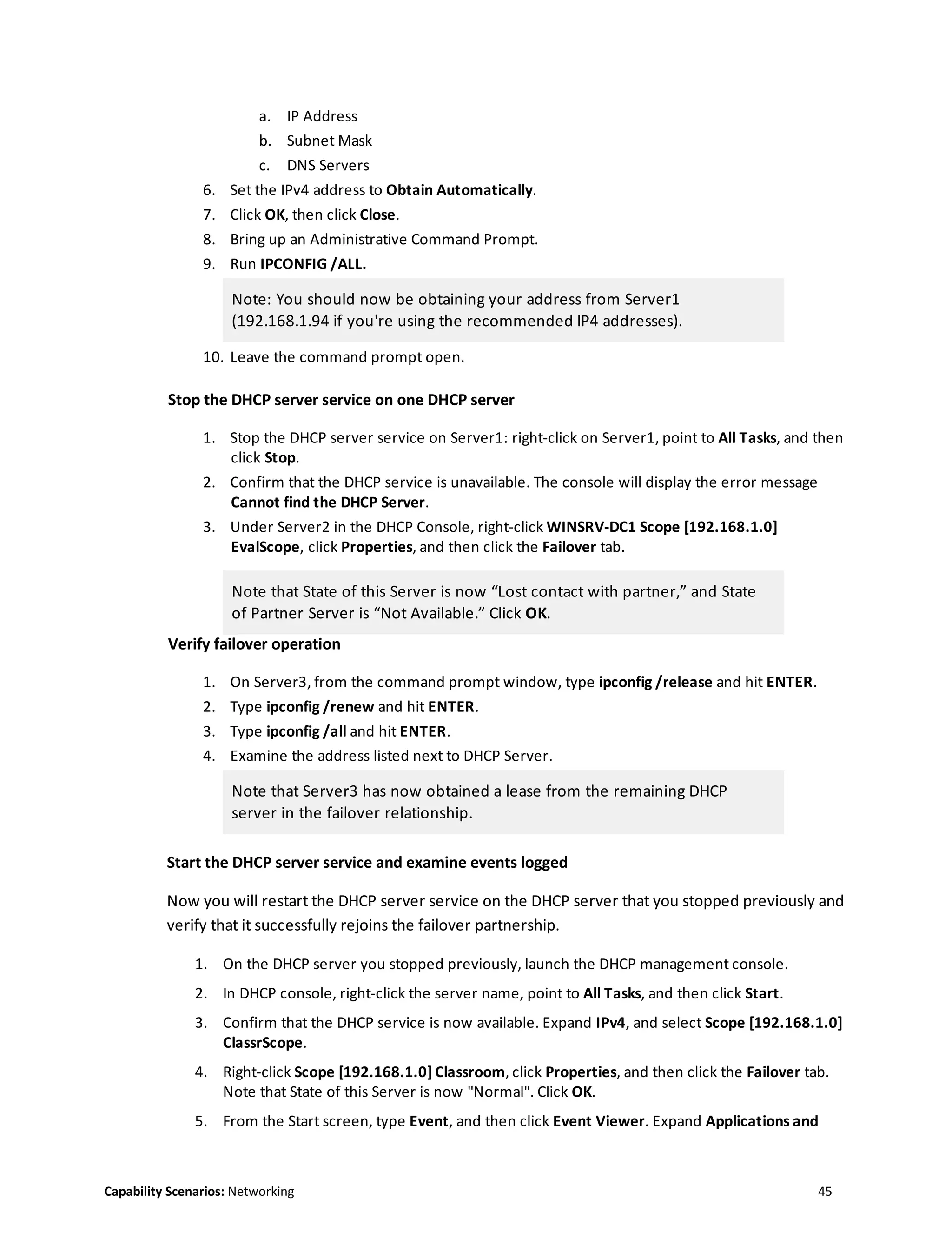 Capability Scenarios: Networking 45
a. IP Address
b. Subnet Mask
c. DNS Servers
6. Set the IPv4 address to Obtain Automatically.
7. Click OK, then click Close.
8. Bring up an Administrative Command Prompt.
9. Run IPCONFIG /ALL.
Note: You should now be obtaining your address from Server1
(192.168.1.94 if you're using the recommended IP4 addresses).
10. Leave the command prompt open.
Stop the DHCP server service on one DHCP server
1. Stop the DHCP server service on Server1: right-click on Server1, point to All Tasks, and then
click Stop.
2. Confirm that the DHCP service is unavailable. The console will display the error message
Cannot find the DHCP Server.
3. Under Server2 in the DHCP Console, right-click WINSRV-DC1 Scope [192.168.1.0]
EvalScope, click Properties, and then click the Failover tab.
Note that State of this Server is now “Lost contact with partner,” and State
of Partner Server is “Not Available.” Click OK.
Verify failover operation
1. On Server3, from the command prompt window, type ipconfig /release and hit ENTER.
2. Type ipconfig /renew and hit ENTER.
3. Type ipconfig /all and hit ENTER.
4. Examine the address listed next to DHCP Server.
Note that Server3 has now obtained a lease from the remaining DHCP
server in the failover relationship.
Start the DHCP server service and examine events logged
Now you will restart the DHCP server service on the DHCP server that you stopped previously and
verify that it successfully rejoins the failover partnership.
1. On the DHCP server you stopped previously, launch the DHCP management console.
2. In DHCP console, right-click the server name, point to All Tasks, and then click Start.
3. Confirm that the DHCP service is now available. Expand IPv4, and select Scope [192.168.1.0]
ClassrScope.
4. Right-click Scope [192.168.1.0] Classroom, click Properties, and then click the Failover tab.
Note that State of this Server is now "Normal". Click OK.
5. From the Start screen, type Event, and then click Event Viewer. Expand Applications and
 