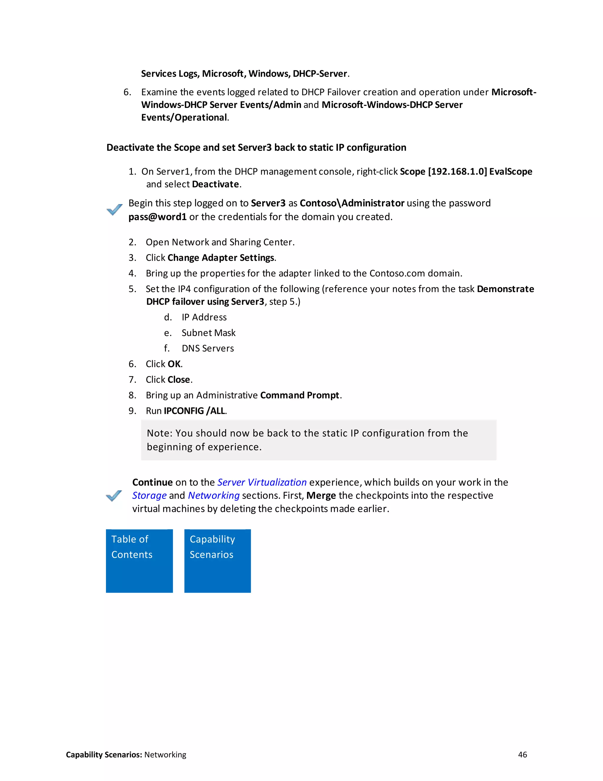 Capability Scenarios: Networking 46
Services Logs, Microsoft, Windows, DHCP-Server.
6. Examine the events logged related to DHCP Failover creation and operation under Microsoft-
Windows-DHCP Server Events/Admin and Microsoft-Windows-DHCP Server
Events/Operational.
Deactivate the Scope and set Server3 back to static IP configuration
1. On Server1, from the DHCP management console, right-click Scope [192.168.1.0] EvalScope
and select Deactivate.
Begin this step logged on to Server3 as ContosoAdministrator using the password
pass@word1 or the credentials for the domain you created.
2. Open Network and Sharing Center.
3. Click Change Adapter Settings.
4. Bring up the properties for the adapter linked to the Contoso.com domain.
5. Set the IP4 configuration of the following (reference your notes from the task Demonstrate
DHCP failover using Server3, step 5.)
d. IP Address
e. Subnet Mask
f. DNS Servers
6. Click OK.
7. Click Close.
8. Bring up an Administrative Command Prompt.
9. Run IPCONFIG /ALL.
Note: You should now be back to the static IP configuration from the
beginning of experience.
Continue on to the Server Virtualization experience, which builds on your work in the
Storage and Networking sections. First, Merge the checkpoints into the respective
virtual machines by deleting the checkpoints made earlier.
Table of
Contents
Capability
Scenarios
 