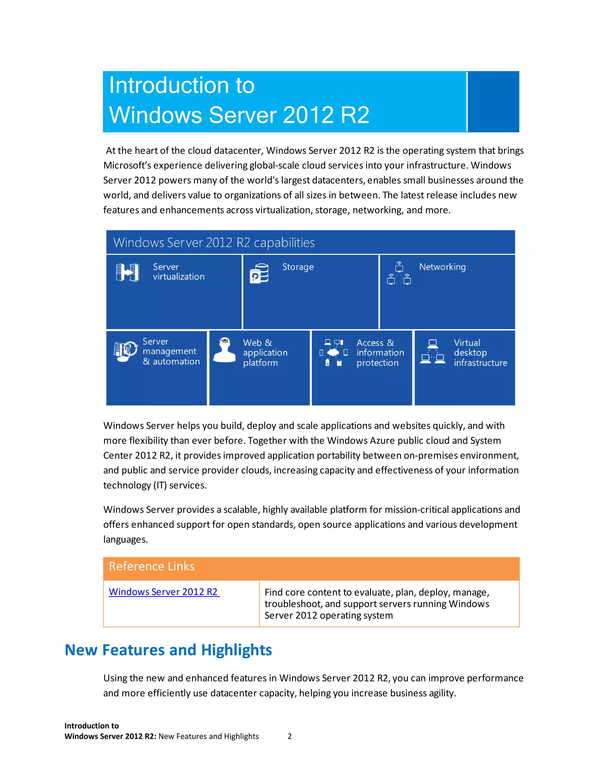 Introduction to
Windows Server 2012 R2: New Features and Highlights 2
Introduction to
Windows Server 2012 R2
At the heart of the cloud datacenter, Windows Server 2012 R2 is the operating system that brings
Microsoft’s experience delivering global-scale cloud services into your infrastructure. Windows
Server 2012 powers many of the world's largest datacenters, enables small businesses around the
world, and delivers value to organizations of all sizes in between. The latest release includes new
features and enhancements across virtualization, storage, networking, and more.
Windows Server helps you build, deploy and scale applications and websites quickly, and with
more flexibility than ever before. Together with the Windows Azure public cloud and System
Center 2012 R2, it provides improved application portability between on-premises environment,
and public and service provider clouds, increasing capacity and effectiveness of your information
technology (IT) services.
Windows Server provides a scalable, highly available platform for mission-critical applications and
offers enhanced support for open standards, open source applications and various development
languages.
Reference Links
Windows Server 2012 R2 Find core content to evaluate, plan, deploy, manage,
troubleshoot, and support servers running Windows
Server 2012 operating system
New Features and Highlights
Using the new and enhanced features in Windows Server 2012 R2, you can improve performance
and more efficiently use datacenter capacity, helping you increase business agility.
 