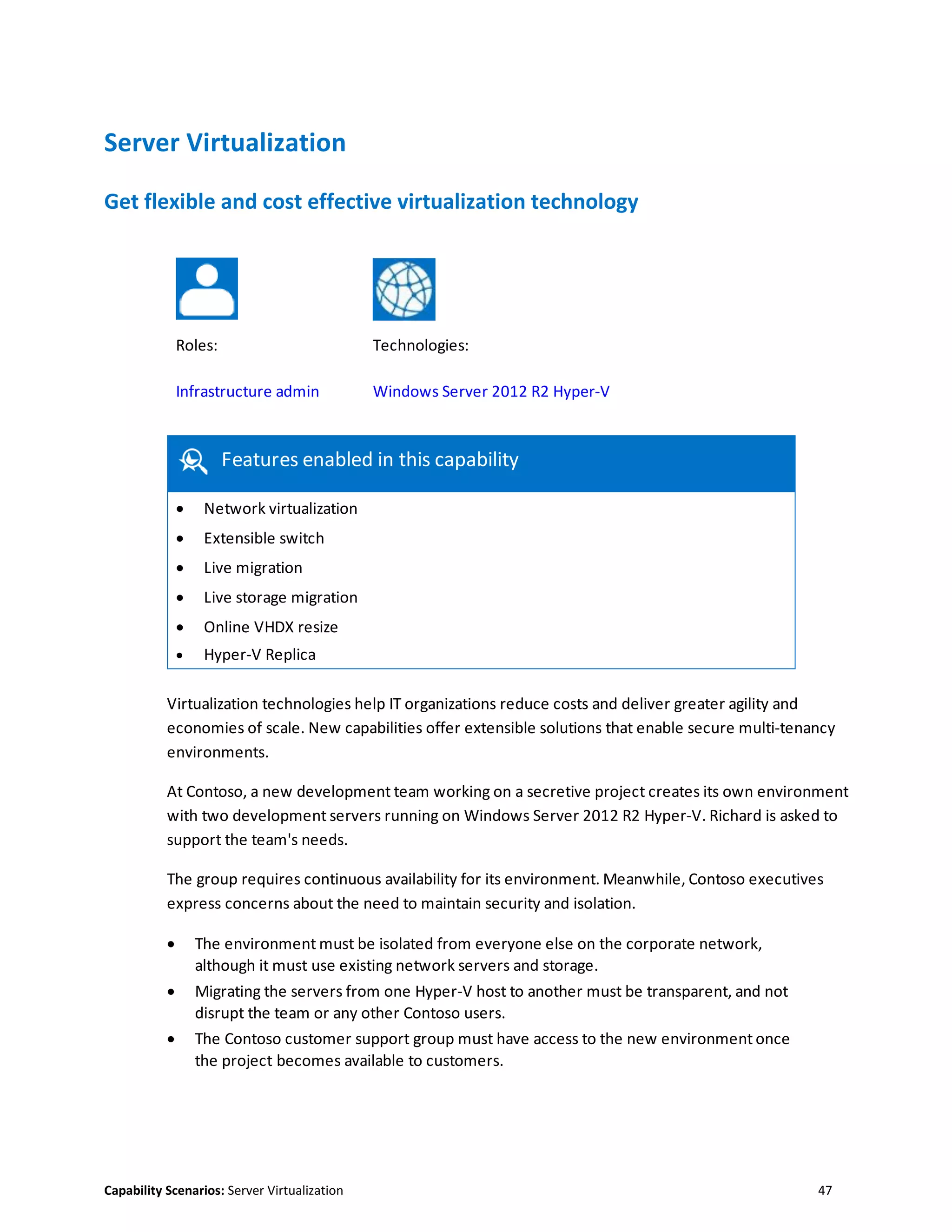 Capability Scenarios: Server Virtualization 47
Server Virtualization
Get flexible and cost effective virtualization technology
Roles: Technologies:
Infrastructure admin Windows Server 2012 R2 Hyper-V
Features enabled in this capability
 Network virtualization
 Extensible switch
 Live migration
 Live storage migration
 Online VHDX resize
 Hyper-V Replica
Virtualization technologies help IT organizations reduce costs and deliver greater agility and
economies of scale. New capabilities offer extensible solutions that enable secure multi-tenancy
environments.
At Contoso, a new development team working on a secretive project creates its own environment
with two development servers running on Windows Server 2012 R2 Hyper-V. Richard is asked to
support the team's needs.
The group requires continuous availability for its environment. Meanwhile, Contoso executives
express concerns about the need to maintain security and isolation.
 The environment must be isolated from everyone else on the corporate network,
although it must use existing network servers and storage.
 Migrating the servers from one Hyper-V host to another must be transparent, and not
disrupt the team or any other Contoso users.
 The Contoso customer support group must have access to the new environment once
the project becomes available to customers.
 