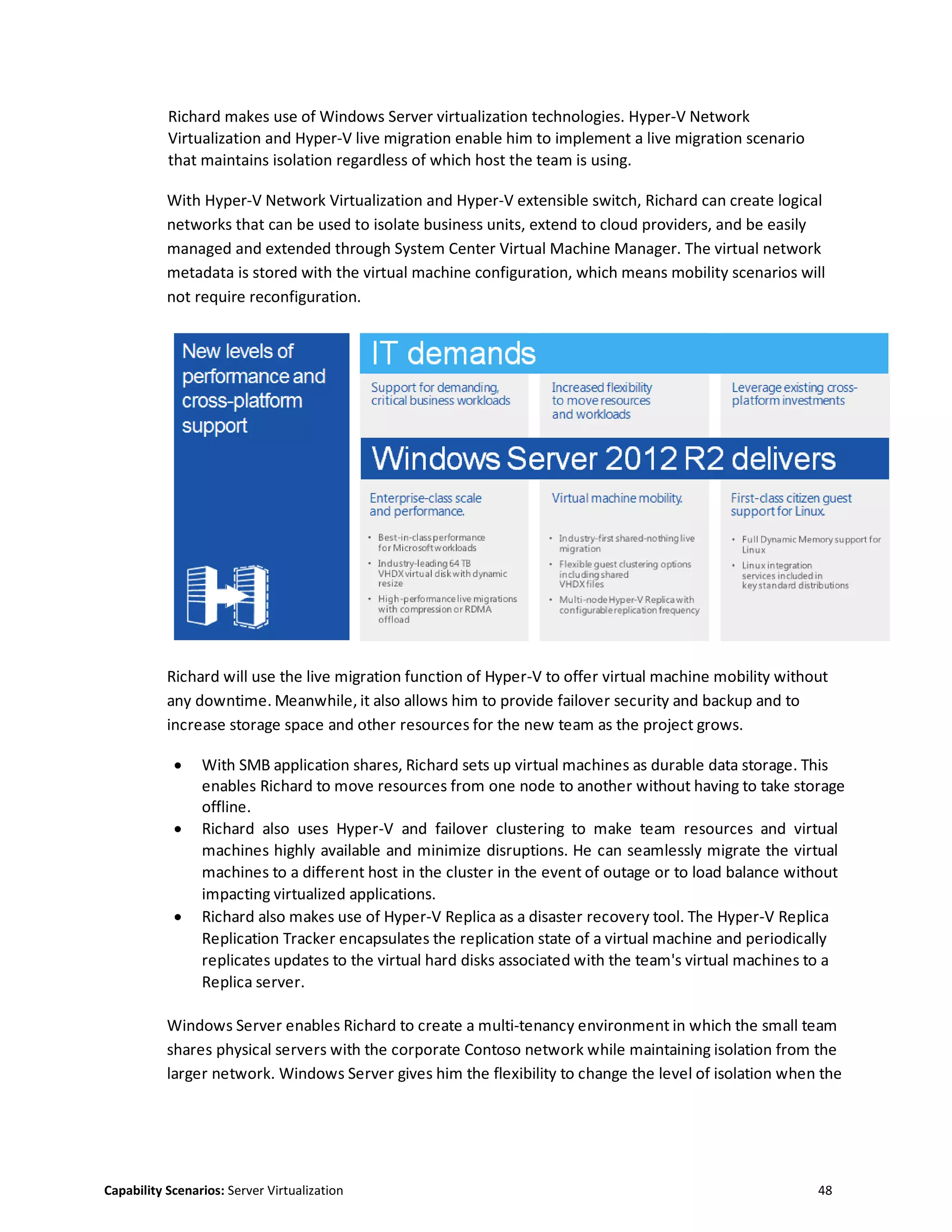 Capability Scenarios: Server Virtualization 48
Richard makes use of Windows Server virtualization technologies. Hyper-V Network
Virtualization and Hyper-V live migration enable him to implement a live migration scenario
that maintains isolation regardless of which host the team is using.
With Hyper-V Network Virtualization and Hyper-V extensible switch, Richard can create logical
networks that can be used to isolate business units, extend to cloud providers, and be easily
managed and extended through System Center Virtual Machine Manager. The virtual network
metadata is stored with the virtual machine configuration, which means mobility scenarios will
not require reconfiguration.
Richard will use the live migration function of Hyper-V to offer virtual machine mobility without
any downtime. Meanwhile, it also allows him to provide failover security and backup and to
increase storage space and other resources for the new team as the project grows.
 With SMB application shares, Richard sets up virtual machines as durable data storage. This
enables Richard to move resources from one node to another without having to take storage
offline.
 Richard also uses Hyper-V and failover clustering to make team resources and virtual
machines highly available and minimize disruptions. He can seamlessly migrate the virtual
machines to a different host in the cluster in the event of outage or to load balance without
impacting virtualized applications.
 Richard also makes use of Hyper-V Replica as a disaster recovery tool. The Hyper-V Replica
Replication Tracker encapsulates the replication state of a virtual machine and periodically
replicates updates to the virtual hard disks associated with the team's virtual machines to a
Replica server.
Windows Server enables Richard to create a multi-tenancy environment in which the small team
shares physical servers with the corporate Contoso network while maintaining isolation from the
larger network. Windows Server gives him the flexibility to change the level of isolation when the
 