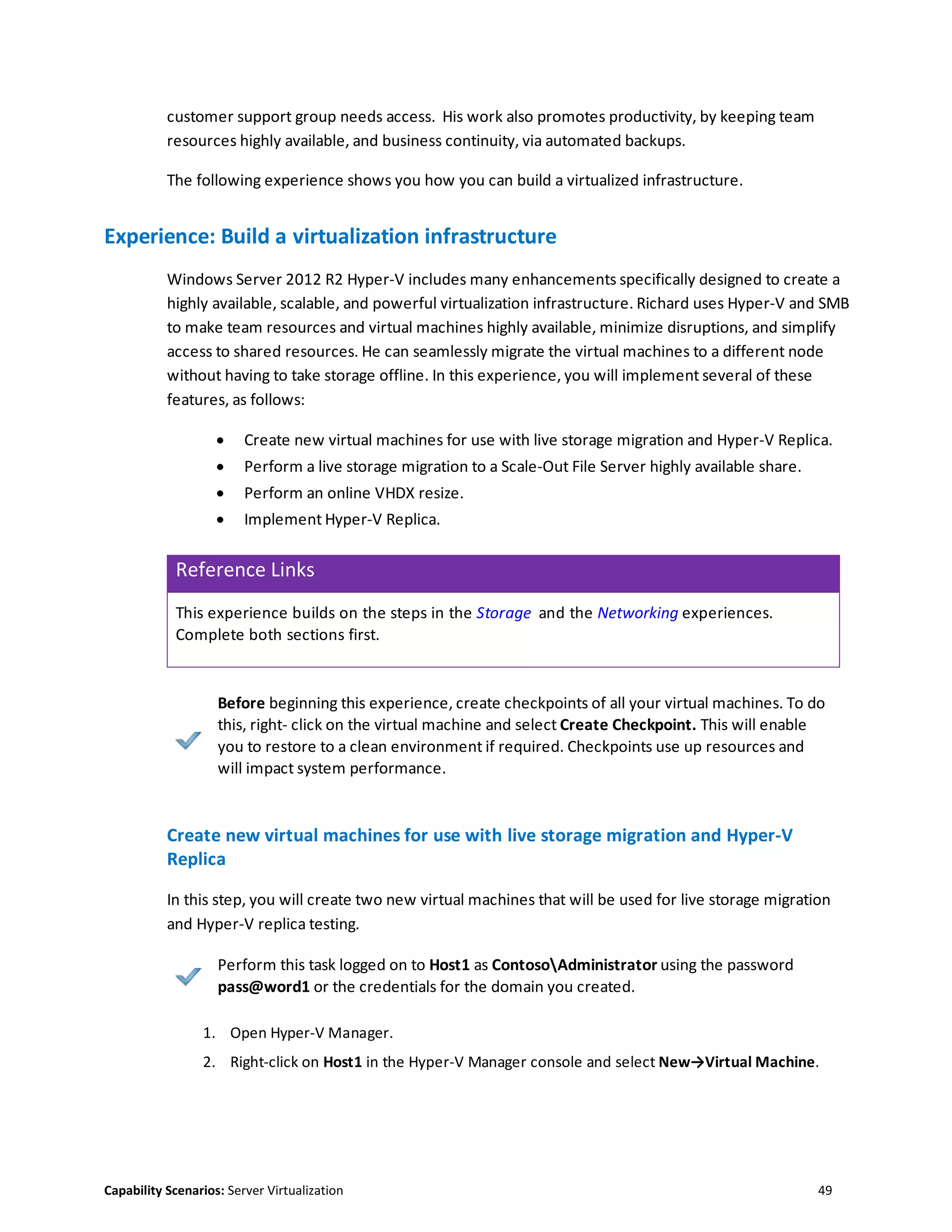 Capability Scenarios: Server Virtualization 49
customer support group needs access. His work also promotes productivity, by keeping team
resources highly available, and business continuity, via automated backups.
The following experience shows you how you can build a virtualized infrastructure.
Experience: Build a virtualization infrastructure
Windows Server 2012 R2 Hyper-V includes many enhancements specifically designed to create a
highly available, scalable, and powerful virtualization infrastructure. Richard uses Hyper-V and SMB
to make team resources and virtual machines highly available, minimize disruptions, and simplify
access to shared resources. He can seamlessly migrate the virtual machines to a different node
without having to take storage offline. In this experience, you will implement several of these
features, as follows:
 Create new virtual machines for use with live storage migration and Hyper-V Replica.
 Perform a live storage migration to a Scale-Out File Server highly available share.
 Perform an online VHDX resize.
 Implement Hyper-V Replica.
Reference Links
This experience builds on the steps in the Storage and the Networking experiences.
Complete both sections first.
Before beginning this experience, create checkpoints of all your virtual machines. To do
this, right- click on the virtual machine and select Create Checkpoint. This will enable
you to restore to a clean environment if required. Checkpoints use up resources and
will impact system performance.
Create new virtual machines for use with live storage migration and Hyper-V
Replica
In this step, you will create two new virtual machines that will be used for live storage migration
and Hyper-V replica testing.
Perform this task logged on to Host1 as ContosoAdministrator using the password
pass@word1 or the credentials for the domain you created.
1. Open Hyper-V Manager.
2. Right-click on Host1 in the Hyper-V Manager console and select New→Virtual Machine.
 