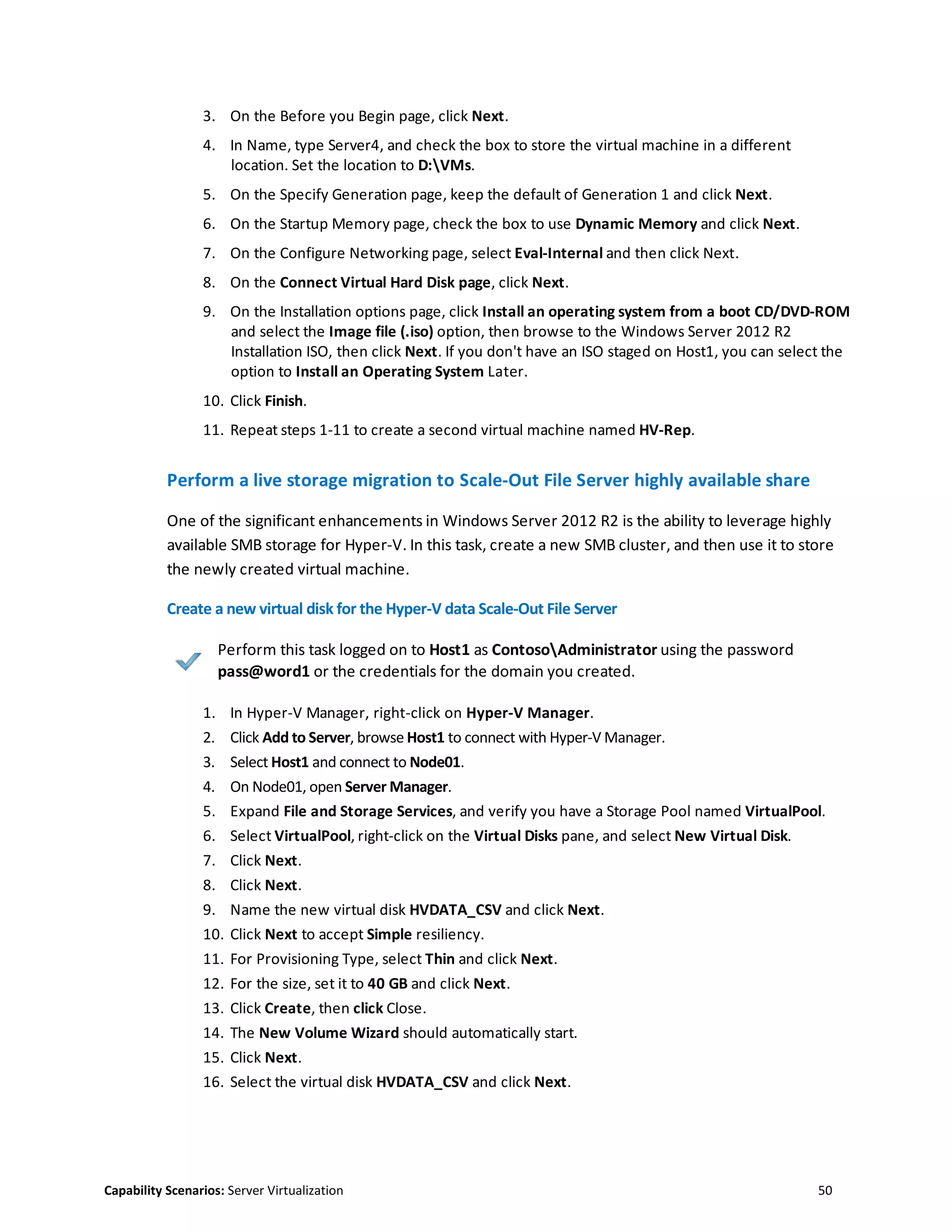 Capability Scenarios: Server Virtualization 50
3. On the Before you Begin page, click Next.
4. In Name, type Server4, and check the box to store the virtual machine in a different
location. Set the location to D:VMs.
5. On the Specify Generation page, keep the default of Generation 1 and click Next.
6. On the Startup Memory page, check the box to use Dynamic Memory and click Next.
7. On the Configure Networking page, select Eval-Internal and then click Next.
8. On the Connect Virtual Hard Disk page, click Next.
9. On the Installation options page, click Install an operating system from a boot CD/DVD-ROM
and select the Image file (.iso) option, then browse to the Windows Server 2012 R2
Installation ISO, then click Next. If you don't have an ISO staged on Host1, you can select the
option to Install an Operating System Later.
10. Click Finish.
11. Repeat steps 1-11 to create a second virtual machine named HV-Rep.
Perform a live storage migration to Scale-Out File Server highly available share
One of the significant enhancements in Windows Server 2012 R2 is the ability to leverage highly
available SMB storage for Hyper-V. In this task, create a new SMB cluster, and then use it to store
the newly created virtual machine.
Create a new virtual disk for the Hyper-V data Scale-Out File Server
Perform this task logged on to Host1 as ContosoAdministrator using the password
pass@word1 or the credentials for the domain you created.
1. In Hyper-V Manager, right-click on Hyper-V Manager.
2. Click Add to Server, browse Host1 to connect with Hyper-V Manager.
3. Select Host1 and connect to Node01.
4. On Node01, open Server Manager.
5. Expand File and Storage Services, and verify you have a Storage Pool named VirtualPool.
6. Select VirtualPool, right-click on the Virtual Disks pane, and select New Virtual Disk.
7. Click Next.
8. Click Next.
9. Name the new virtual disk HVDATA_CSV and click Next.
10. Click Next to accept Simple resiliency.
11. For Provisioning Type, select Thin and click Next.
12. For the size, set it to 40 GB and click Next.
13. Click Create, then click Close.
14. The New Volume Wizard should automatically start.
15. Click Next.
16. Select the virtual disk HVDATA_CSV and click Next.
 