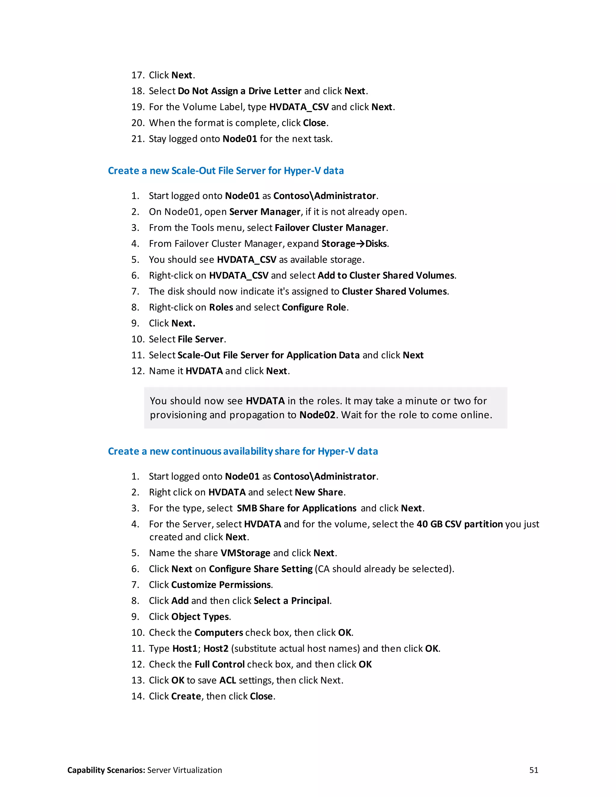 Capability Scenarios: Server Virtualization 51
17. Click Next.
18. Select Do Not Assign a Drive Letter and click Next.
19. For the Volume Label, type HVDATA_CSV and click Next.
20. When the format is complete, click Close.
21. Stay logged onto Node01 for the next task.
Create a new Scale-Out File Server for Hyper-V data
1. Start logged onto Node01 as ContosoAdministrator.
2. On Node01, open Server Manager, if it is not already open.
3. From the Tools menu, select Failover Cluster Manager.
4. From Failover Cluster Manager, expand Storage→Disks.
5. You should see HVDATA_CSV as available storage.
6. Right-click on HVDATA_CSV and select Add to Cluster Shared Volumes.
7. The disk should now indicate it's assigned to Cluster Shared Volumes.
8. Right-click on Roles and select Configure Role.
9. Click Next.
10. Select File Server.
11. Select Scale-Out File Server for Application Data and click Next
12. Name it HVDATA and click Next.
You should now see HVDATA in the roles. It may take a minute or two for
provisioning and propagation to Node02. Wait for the role to come online.
Create a new continuousavailabilityshare for Hyper-V data
1. Start logged onto Node01 as ContosoAdministrator.
2. Right click on HVDATA and select New Share.
3. For the type, select SMB Share for Applications and click Next.
4. For the Server, select HVDATA and for the volume, select the 40 GB CSV partition you just
created and click Next.
5. Name the share VMStorage and click Next.
6. Click Next on Configure Share Setting (CA should already be selected).
7. Click Customize Permissions.
8. Click Add and then click Select a Principal.
9. Click Object Types.
10. Check the Computers check box, then click OK.
11. Type Host1; Host2 (substitute actual host names) and then click OK.
12. Check the Full Control check box, and then click OK
13. Click OK to save ACL settings, then click Next.
14. Click Create, then click Close.
 