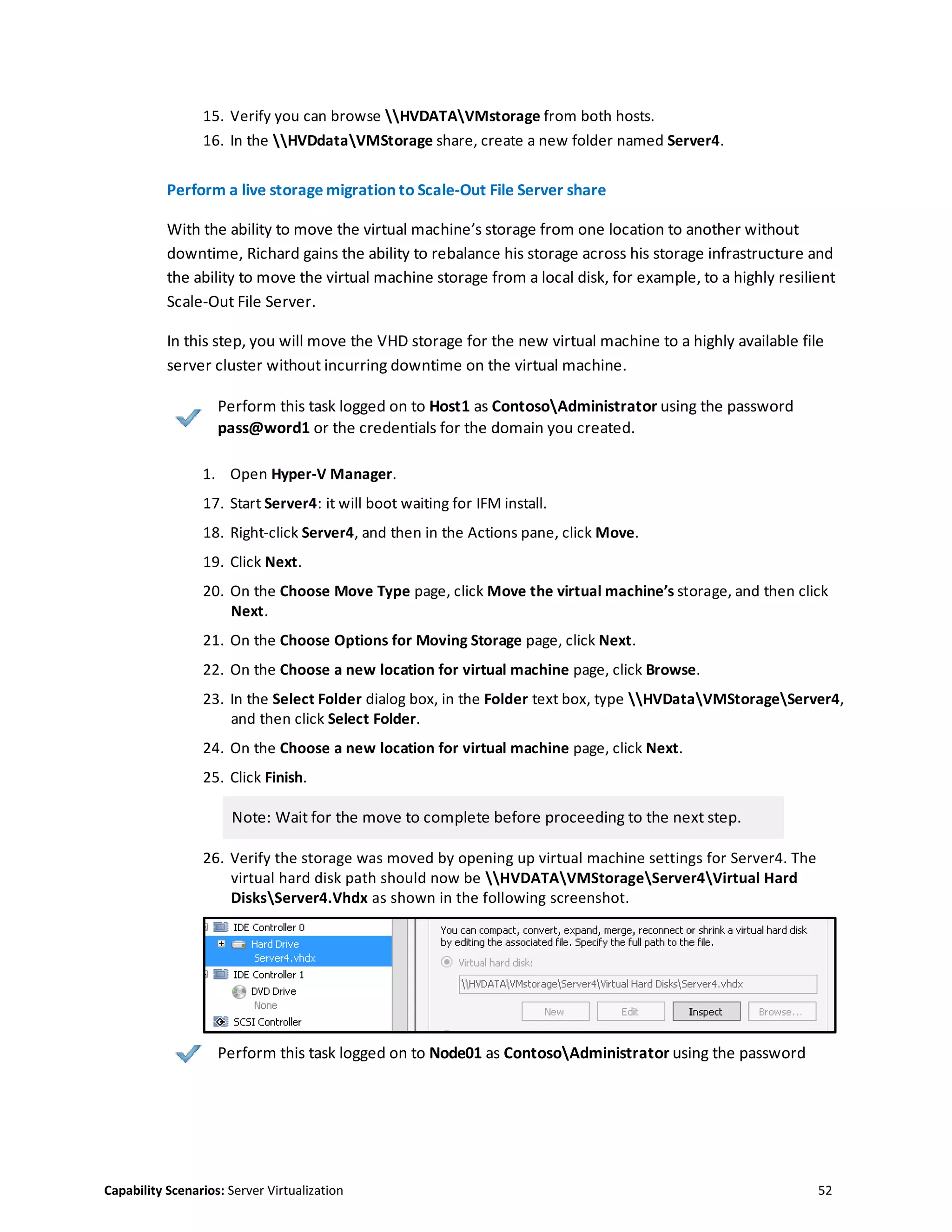 Capability Scenarios: Server Virtualization 52
15. Verify you can browse HVDATAVMstorage from both hosts.
16. In the HVDdataVMStorage share, create a new folder named Server4.
Perform a live storage migration to Scale-Out File Server share
With the ability to move the virtual machine’s storage from one location to another without
downtime, Richard gains the ability to rebalance his storage across his storage infrastructure and
the ability to move the virtual machine storage from a local disk, for example, to a highly resilient
Scale-Out File Server.
In this step, you will move the VHD storage for the new virtual machine to a highly available file
server cluster without incurring downtime on the virtual machine.
Perform this task logged on to Host1 as ContosoAdministrator using the password
pass@word1 or the credentials for the domain you created.
1. Open Hyper-V Manager.
17. Start Server4: it will boot waiting for IFM install.
18. Right-click Server4, and then in the Actions pane, click Move.
19. Click Next.
20. On the Choose Move Type page, click Move the virtual machine’s storage, and then click
Next.
21. On the Choose Options for Moving Storage page, click Next.
22. On the Choose a new location for virtual machine page, click Browse.
23. In the Select Folder dialog box, in the Folder text box, type HVDataVMStorageServer4,
and then click Select Folder.
24. On the Choose a new location for virtual machine page, click Next.
25. Click Finish.
Note: Wait for the move to complete before proceeding to the next step.
26. Verify the storage was moved by opening up virtual machine settings for Server4. The
virtual hard disk path should now be HVDATAVMStorageServer4Virtual Hard
DisksServer4.Vhdx as shown in the following screenshot.
Perform this task logged on to Node01 as ContosoAdministrator using the password
 
