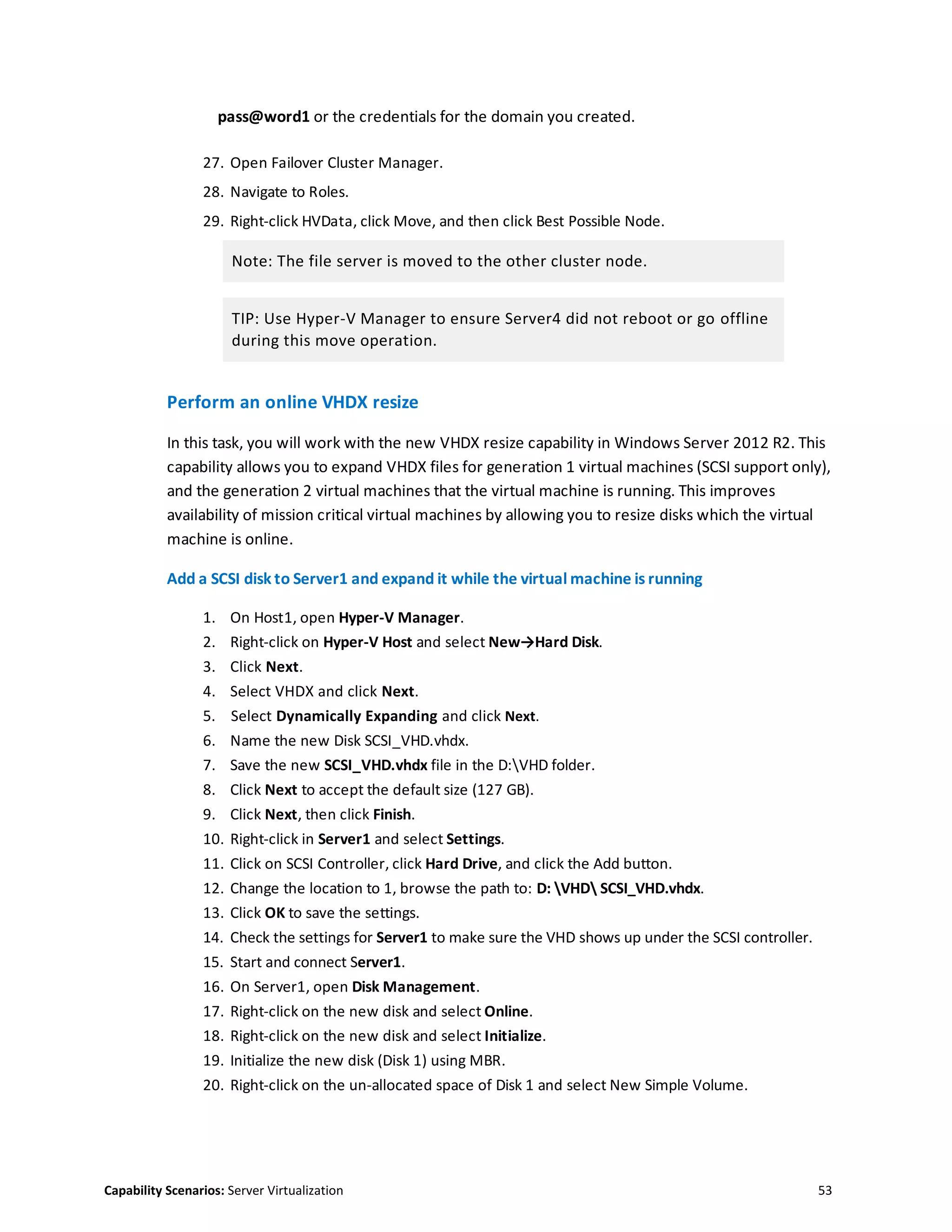 Capability Scenarios: Server Virtualization 53
pass@word1 or the credentials for the domain you created.
27. Open Failover Cluster Manager.
28. Navigate to Roles.
29. Right-click HVData, click Move, and then click Best Possible Node.
Note: The file server is moved to the other cluster node.
TIP: Use Hyper-V Manager to ensure Server4 did not reboot or go offline
during this move operation.
Perform an online VHDX resize
In this task, you will work with the new VHDX resize capability in Windows Server 2012 R2. This
capability allows you to expand VHDX files for generation 1 virtual machines (SCSI support only),
and the generation 2 virtual machines that the virtual machine is running. This improves
availability of mission critical virtual machines by allowing you to resize disks which the virtual
machine is online.
Add a SCSI disk to Server1 and expand it while the virtual machine is running
1. On Host1, open Hyper-V Manager.
2. Right-click on Hyper-V Host and select New→Hard Disk.
3. Click Next.
4. Select VHDX and click Next.
5. Select Dynamically Expanding and click Next.
6. Name the new Disk SCSI_VHD.vhdx.
7. Save the new SCSI_VHD.vhdx file in the D:VHD folder.
8. Click Next to accept the default size (127 GB).
9. Click Next, then click Finish.
10. Right-click in Server1 and select Settings.
11. Click on SCSI Controller, click Hard Drive, and click the Add button.
12. Change the location to 1, browse the path to: D: VHD SCSI_VHD.vhdx.
13. Click OK to save the settings.
14. Check the settings for Server1 to make sure the VHD shows up under the SCSI controller.
15. Start and connect Server1.
16. On Server1, open Disk Management.
17. Right-click on the new disk and select Online.
18. Right-click on the new disk and select Initialize.
19. Initialize the new disk (Disk 1) using MBR.
20. Right-click on the un-allocated space of Disk 1 and select New Simple Volume.
 