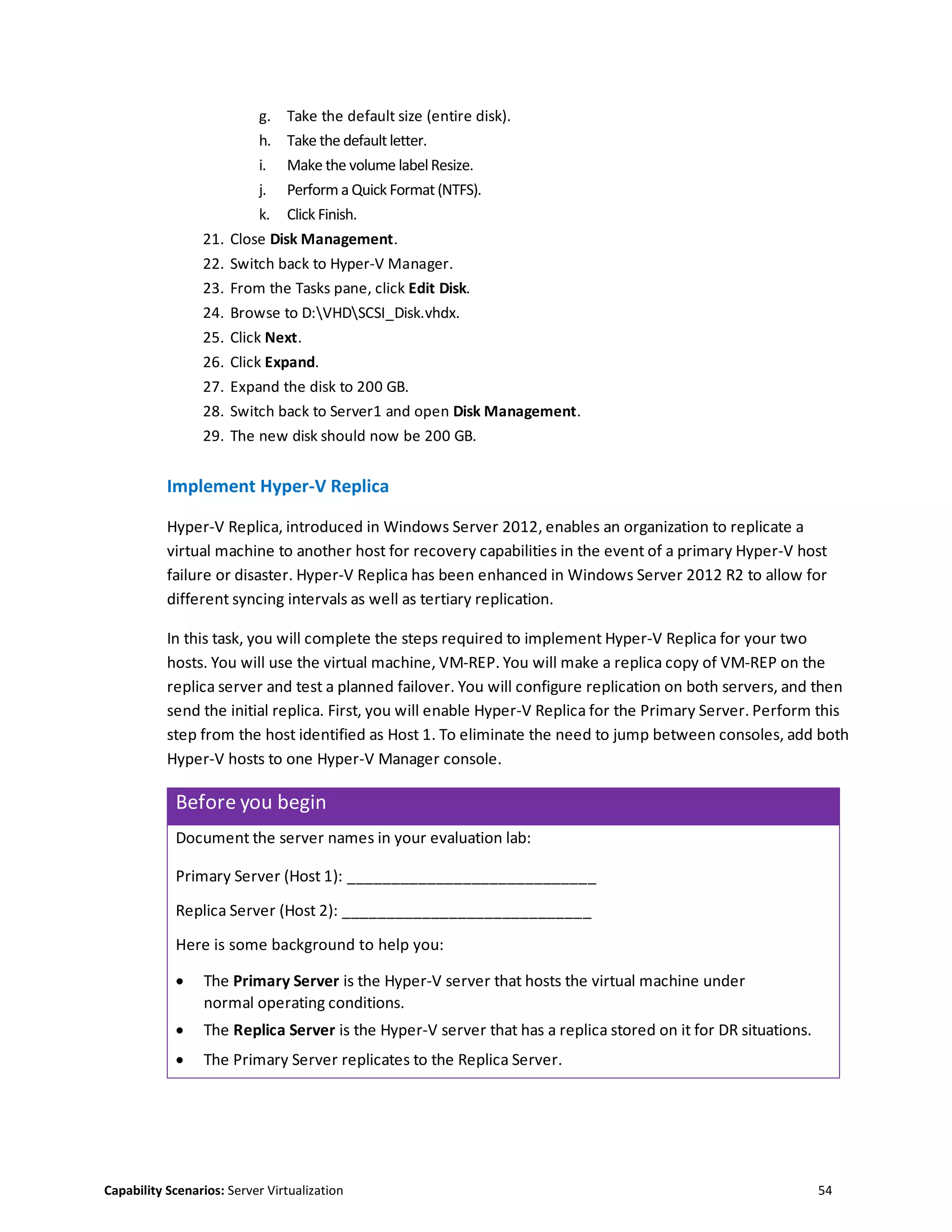 Capability Scenarios: Server Virtualization 54
g. Take the default size (entire disk).
h. Take the default letter.
i. Make the volume labelResize.
j. Perform a Quick Format (NTFS).
k. Click Finish.
21. Close Disk Management.
22. Switch back to Hyper-V Manager.
23. From the Tasks pane, click Edit Disk.
24. Browse to D:VHDSCSI_Disk.vhdx.
25. Click Next.
26. Click Expand.
27. Expand the disk to 200 GB.
28. Switch back to Server1 and open Disk Management.
29. The new disk should now be 200 GB.
Implement Hyper-V Replica
Hyper-V Replica, introduced in Windows Server 2012, enables an organization to replicate a
virtual machine to another host for recovery capabilities in the event of a primary Hyper-V host
failure or disaster. Hyper-V Replica has been enhanced in Windows Server 2012 R2 to allow for
different syncing intervals as well as tertiary replication.
In this task, you will complete the steps required to implement Hyper-V Replica for your two
hosts. You will use the virtual machine, VM-REP. You will make a replica copy of VM-REP on the
replica server and test a planned failover. You will configure replication on both servers, and then
send the initial replica. First, you will enable Hyper-V Replica for the Primary Server. Perform this
step from the host identified as Host 1. To eliminate the need to jump between consoles, add both
Hyper-V hosts to one Hyper-V Manager console.
Before you begin
Document the server names in your evaluation lab:
Primary Server (Host 1): ____________________________
Replica Server (Host 2): ____________________________
Here is some background to help you:
 The Primary Server is the Hyper-V server that hosts the virtual machine under
normal operating conditions.
 The Replica Server is the Hyper-V server that has a replica stored on it for DR situations.
 The Primary Server replicates to the Replica Server.
 