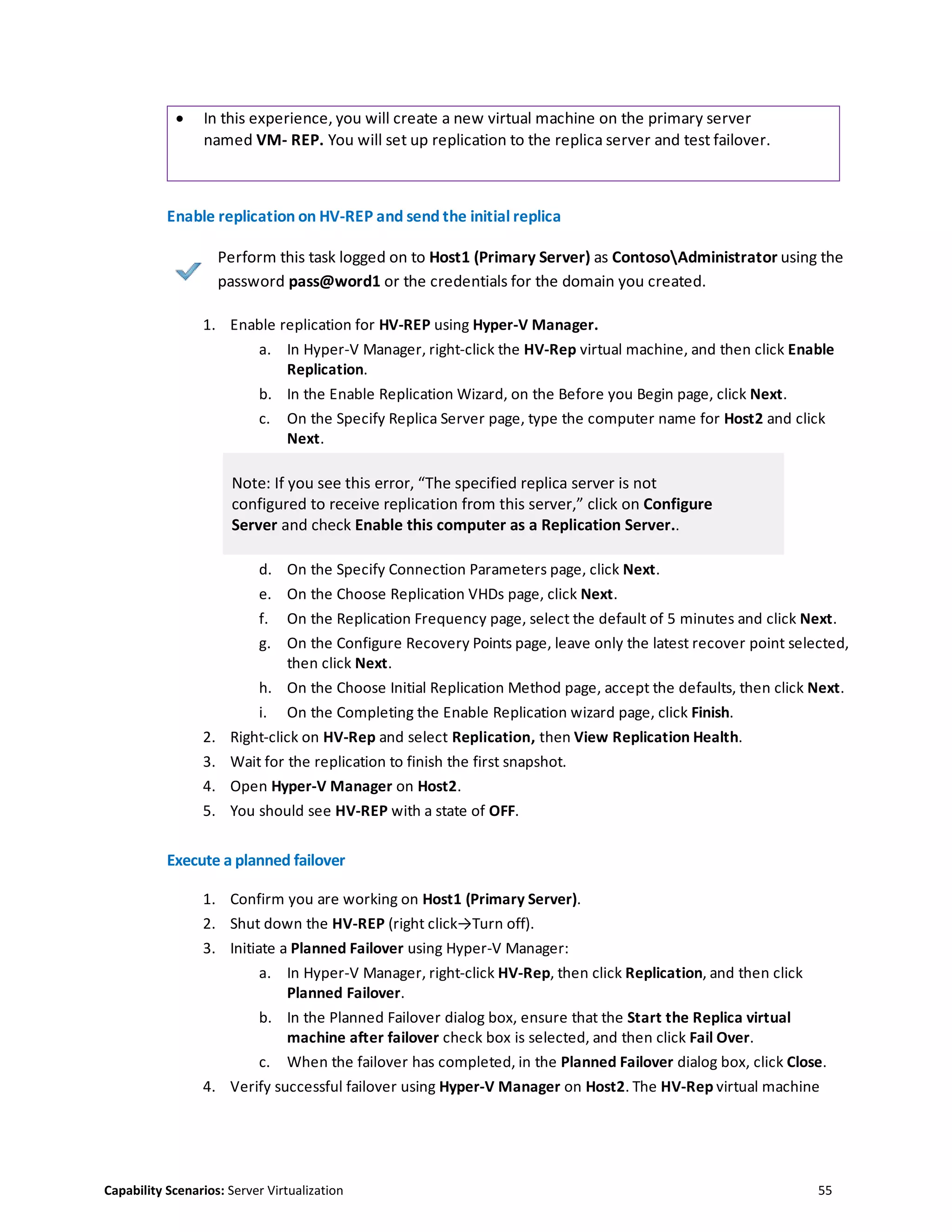 Capability Scenarios: Server Virtualization 55
 In this experience, you will create a new virtual machine on the primary server
named VM- REP. You will set up replication to the replica server and test failover.
Enable replication on HV-REP and send the initial replica
Perform this task logged on to Host1 (Primary Server) as ContosoAdministrator using the
password pass@word1 or the credentials for the domain you created.
1. Enable replication for HV-REP using Hyper-V Manager.
a. In Hyper-V Manager, right-click the HV-Rep virtual machine, and then click Enable
Replication.
b. In the Enable Replication Wizard, on the Before you Begin page, click Next.
c. On the Specify Replica Server page, type the computer name for Host2 and click
Next.
Note: If you see this error, “The specified replica server is not
configured to receive replication from this server,” click on Configure
Server and check Enable this computer as a Replication Server..
d. On the Specify Connection Parameters page, click Next.
e. On the Choose Replication VHDs page, click Next.
f. On the Replication Frequency page, select the default of 5 minutes and click Next.
g. On the Configure Recovery Points page, leave only the latest recover point selected,
then click Next.
h. On the Choose Initial Replication Method page, accept the defaults, then click Next.
i. On the Completing the Enable Replication wizard page, click Finish.
2. Right-click on HV-Rep and select Replication, then View Replication Health.
3. Wait for the replication to finish the first snapshot.
4. Open Hyper-V Manager on Host2.
5. You should see HV-REP with a state of OFF.
Execute a planned failover
1. Confirm you are working on Host1 (Primary Server).
2. Shut down the HV-REP (right click→Turn off).
3. Initiate a Planned Failover using Hyper-V Manager:
a. In Hyper-V Manager, right-click HV-Rep, then click Replication, and then click
Planned Failover.
b. In the Planned Failover dialog box, ensure that the Start the Replica virtual
machine after failover check box is selected, and then click Fail Over.
c. When the failover has completed, in the Planned Failover dialog box, click Close.
4. Verify successful failover using Hyper-V Manager on Host2. The HV-Rep virtual machine
 