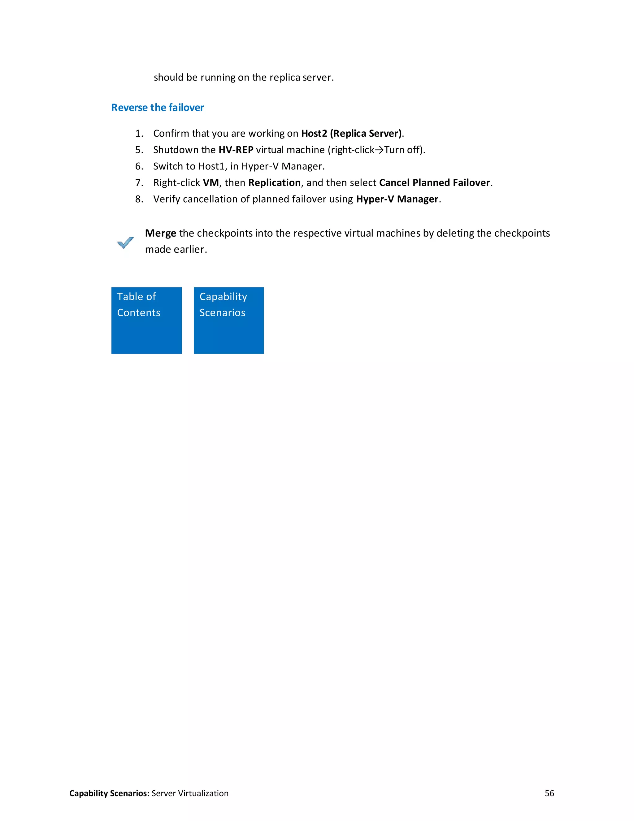 Capability Scenarios: Server Virtualization 56
should be running on the replica server.
Reverse the failover
1. Confirm that you are working on Host2 (Replica Server).
5. Shutdown the HV-REP virtual machine (right-click→Turn off).
6. Switch to Host1, in Hyper-V Manager.
7. Right-click VM, then Replication, and then select Cancel Planned Failover.
8. Verify cancellation of planned failover using Hyper-V Manager.
Merge the checkpoints into the respective virtual machines by deleting the checkpoints
made earlier.
Table of
Contents
Capability
Scenarios
 
