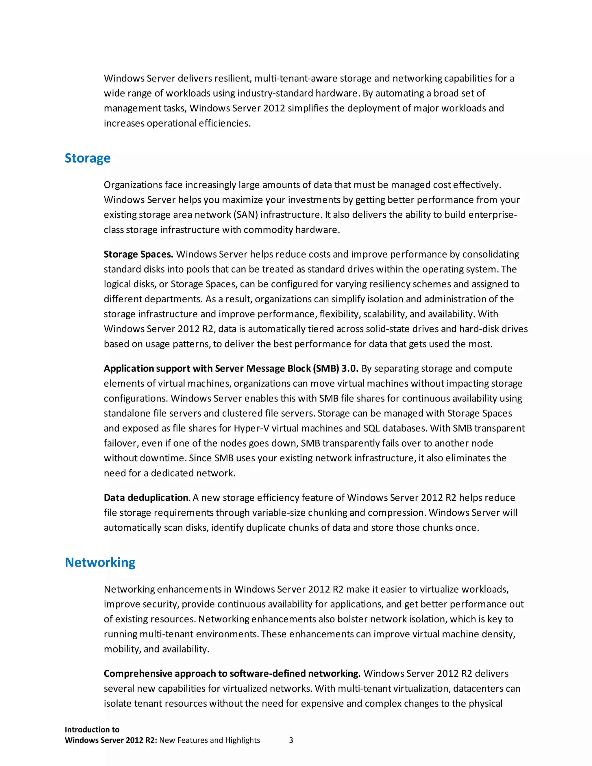 Introduction to
Windows Server 2012 R2: New Features and Highlights 3
Windows Server delivers resilient, multi-tenant-aware storage and networking capabilities for a
wide range of workloads using industry-standard hardware. By automating a broad set of
management tasks, Windows Server 2012 simplifies the deployment of major workloads and
increases operational efficiencies.
Storage
Organizations face increasingly large amounts of data that must be managed cost effectively.
Windows Server helps you maximize your investments by getting better performance from your
existing storage area network (SAN) infrastructure. It also delivers the ability to build enterprise-
class storage infrastructure with commodity hardware.
Storage Spaces. Windows Server helps reduce costs and improve performance by consolidating
standard disks into pools that can be treated as standard drives within the operating system. The
logical disks, or Storage Spaces, can be configured for varying resiliency schemes and assigned to
different departments. As a result, organizations can simplify isolation and administration of the
storage infrastructure and improve performance, flexibility, scalability, and availability. With
Windows Server 2012 R2, data is automatically tiered across solid-state drives and hard-disk drives
based on usage patterns, to deliver the best performance for data that gets used the most.
Application support with Server Message Block (SMB) 3.0. By separating storage and compute
elements of virtual machines, organizations can move virtual machines without impacting storage
configurations. Windows Server enables this with SMB file shares for continuous availability using
standalone file servers and clustered file servers. Storage can be managed with Storage Spaces
and exposed as file shares for Hyper-V virtual machines and SQL databases. With SMB transparent
failover, even if one of the nodes goes down, SMB transparently fails over to another node
without downtime. Since SMB uses your existing network infrastructure, it also eliminates the
need for a dedicated network.
Data deduplication. A new storage efficiency feature of Windows Server 2012 R2 helps reduce
file storage requirements through variable-size chunking and compression. Windows Server will
automatically scan disks, identify duplicate chunks of data and store those chunks once.
Networking
Networking enhancements in Windows Server 2012 R2 make it easier to virtualize workloads,
improve security, provide continuous availability for applications, and get better performance out
of existing resources. Networking enhancements also bolster network isolation, which is key to
running multi-tenant environments. These enhancements can improve virtual machine density,
mobility, and availability.
Comprehensive approach to software-defined networking. Windows Server 2012 R2 delivers
several new capabilities for virtualized networks. With multi-tenant virtualization, datacenters can
isolate tenant resources without the need for expensive and complex changes to the physical
 
