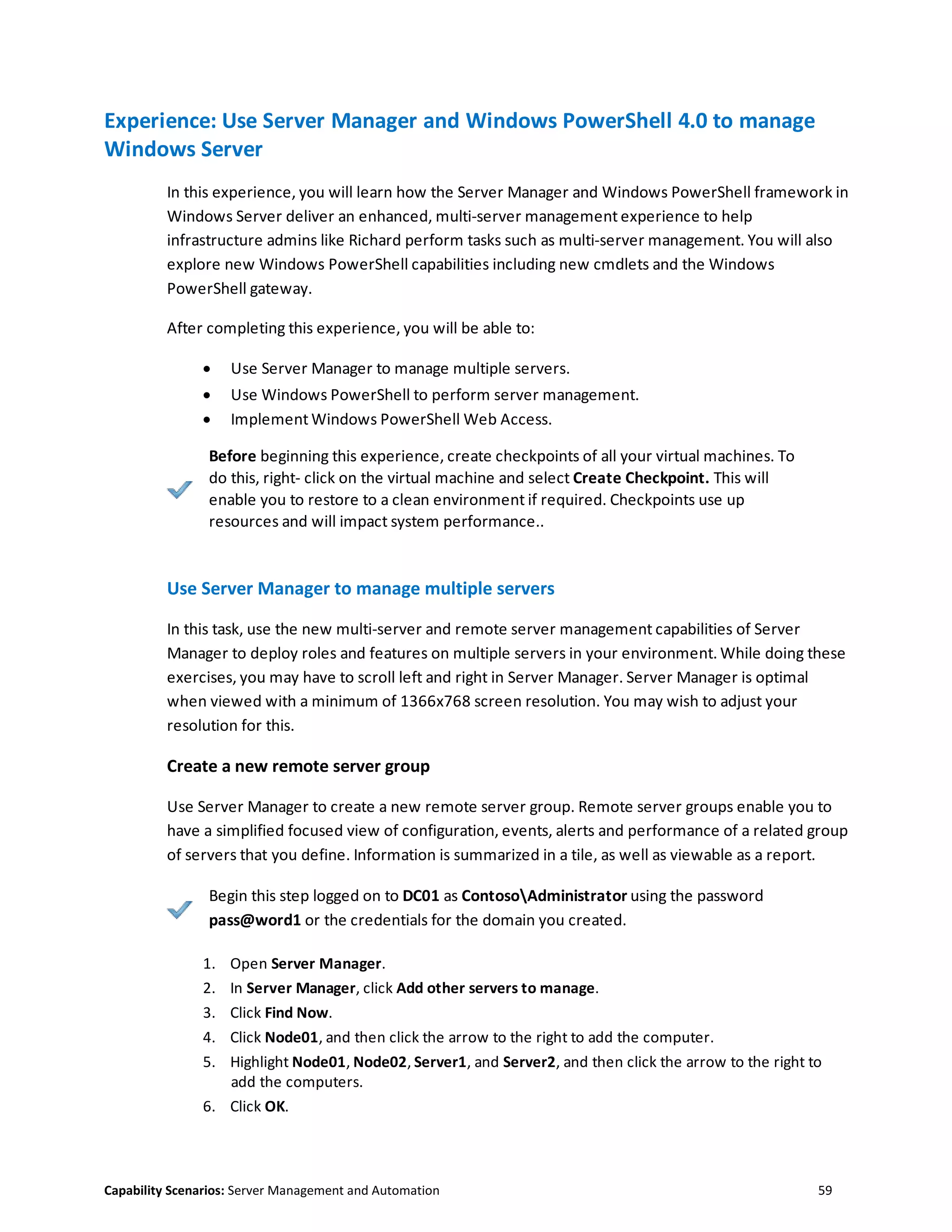 Capability Scenarios: Server Management and Automation 59
Experience: Use Server Manager and Windows PowerShell 4.0 to manage
Windows Server
In this experience, you will learn how the Server Manager and Windows PowerShell framework in
Windows Server deliver an enhanced, multi-server management experience to help
infrastructure admins like Richard perform tasks such as multi-server management. You will also
explore new Windows PowerShell capabilities including new cmdlets and the Windows
PowerShell gateway.
After completing this experience, you will be able to:
 Use Server Manager to manage multiple servers.
 Use Windows PowerShell to perform server management.
 Implement Windows PowerShell Web Access.
Before beginning this experience, create checkpoints of all your virtual machines. To
do this, right- click on the virtual machine and select Create Checkpoint. This will
enable you to restore to a clean environment if required. Checkpoints use up
resources and will impact system performance..
Use Server Manager to manage multiple servers
In this task, use the new multi-server and remote server management capabilities of Server
Manager to deploy roles and features on multiple servers in your environment. While doing these
exercises, you may have to scroll left and right in Server Manager. Server Manager is optimal
when viewed with a minimum of 1366x768 screen resolution. You may wish to adjust your
resolution for this.
Create a new remote server group
Use Server Manager to create a new remote server group. Remote server groups enable you to
have a simplified focused view of configuration, events, alerts and performance of a related group
of servers that you define. Information is summarized in a tile, as well as viewable as a report.
Begin this step logged on to DC01 as ContosoAdministrator using the password
pass@word1 or the credentials for the domain you created.
1. Open Server Manager.
2. In Server Manager, click Add other servers to manage.
3. Click Find Now.
4. Click Node01, and then click the arrow to the right to add the computer.
5. Highlight Node01, Node02, Server1, and Server2, and then click the arrow to the right to
add the computers.
6. Click OK.
 