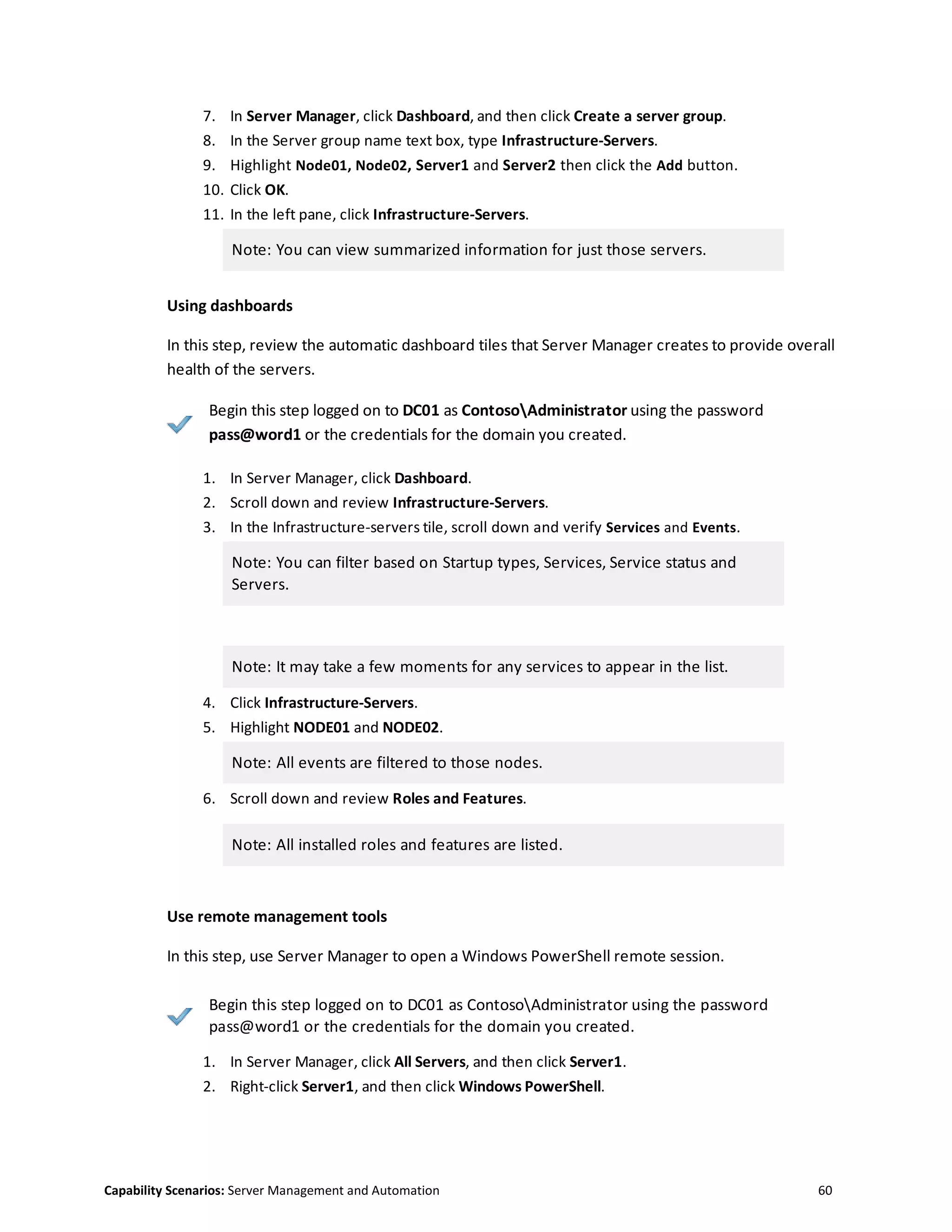 Capability Scenarios: Server Management and Automation 60
7. In Server Manager, click Dashboard, and then click Create a server group.
8. In the Server group name text box, type Infrastructure-Servers.
9. Highlight Node01, Node02, Server1 and Server2 then click the Add button.
10. Click OK.
11. In the left pane, click Infrastructure-Servers.
Note: You can view summarized information for just those servers.
Using dashboards
In this step, review the automatic dashboard tiles that Server Manager creates to provide overall
health of the servers.
Begin this step logged on to DC01 as ContosoAdministrator using the password
pass@word1 or the credentials for the domain you created.
1. In Server Manager, click Dashboard.
2. Scroll down and review Infrastructure-Servers.
3. In the Infrastructure-servers tile, scroll down and verify Services and Events.
Note: You can filter based on Startup types, Services, Service status and
Servers.
Note: It may take a few moments for any services to appear in the list.
4. Click Infrastructure-Servers.
5. Highlight NODE01 and NODE02.
Note: All events are filtered to those nodes.
6. Scroll down and review Roles and Features.
Note: All installed roles and features are listed.
Use remote management tools
In this step, use Server Manager to open a Windows PowerShell remote session.
Begin this step logged on to DC01 as ContosoAdministrator using the password
pass@word1 or the credentials for the domain you created.
1. In Server Manager, click All Servers, and then click Server1.
2. Right-click Server1, and then click Windows PowerShell.
 