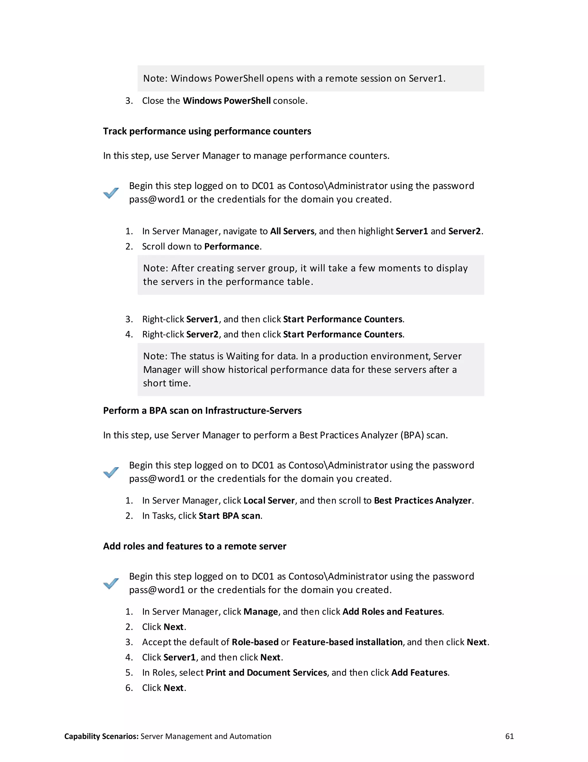 Capability Scenarios: Server Management and Automation 61
Note: Windows PowerShell opens with a remote session on Server1.
3. Close the Windows PowerShell console.
Track performance using performance counters
In this step, use Server Manager to manage performance counters.
Begin this step logged on to DC01 as ContosoAdministrator using the password
pass@word1 or the credentials for the domain you created.
1. In Server Manager, navigate to All Servers, and then highlight Server1 and Server2.
2. Scroll down to Performance.
Note: After creating server group, it will take a few moments to display
the servers in the performance table.
3. Right-click Server1, and then click Start Performance Counters.
4. Right-click Server2, and then click Start Performance Counters.
Note: The status is Waiting for data. In a production environment, Server
Manager will show historical performance data for these servers after a
short time.
Perform a BPA scan on Infrastructure-Servers
In this step, use Server Manager to perform a Best Practices Analyzer (BPA) scan.
Begin this step logged on to DC01 as ContosoAdministrator using the password
pass@word1 or the credentials for the domain you created.
1. In Server Manager, click Local Server, and then scroll to Best Practices Analyzer.
2. In Tasks, click Start BPA scan.
Add roles and features to a remote server
Begin this step logged on to DC01 as ContosoAdministrator using the password
pass@word1 or the credentials for the domain you created.
1. In Server Manager, click Manage, and then click Add Roles and Features.
2. Click Next.
3. Accept the default of Role-based or Feature-based installation, and then click Next.
4. Click Server1, and then click Next.
5. In Roles, select Print and Document Services, and then click Add Features.
6. Click Next.
 