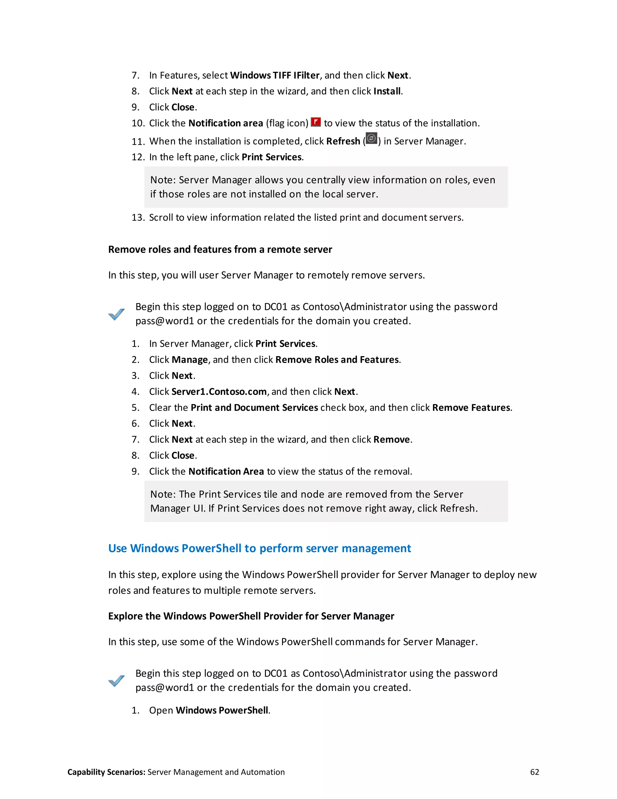 Capability Scenarios: Server Management and Automation 62
7. In Features, select Windows TIFF IFilter, and then click Next.
8. Click Next at each step in the wizard, and then click Install.
9. Click Close.
10. Click the Notification area (flag icon) to view the status of the installation.
11. When the installation is completed, click Refresh ( ) in Server Manager.
12. In the left pane, click Print Services.
Note: Server Manager allows you centrally view information on roles, even
if those roles are not installed on the local server.
13. Scroll to view information related the listed print and document servers.
Remove roles and features from a remote server
In this step, you will user Server Manager to remotely remove servers.
Begin this step logged on to DC01 as ContosoAdministrator using the password
pass@word1 or the credentials for the domain you created.
1. In Server Manager, click Print Services.
2. Click Manage, and then click Remove Roles and Features.
3. Click Next.
4. Click Server1.Contoso.com, and then click Next.
5. Clear the Print and Document Services check box, and then click Remove Features.
6. Click Next.
7. Click Next at each step in the wizard, and then click Remove.
8. Click Close.
9. Click the Notification Area to view the status of the removal.
Note: The Print Services tile and node are removed from the Server
Manager UI. If Print Services does not remove right away, click Refresh.
Use Windows PowerShell to perform server management
In this step, explore using the Windows PowerShell provider for Server Manager to deploy new
roles and features to multiple remote servers.
Explore the Windows PowerShell Provider for Server Manager
In this step, use some of the Windows PowerShell commands for Server Manager.
Begin this step logged on to DC01 as ContosoAdministrator using the password
pass@word1 or the credentials for the domain you created.
1. Open Windows PowerShell.
 
