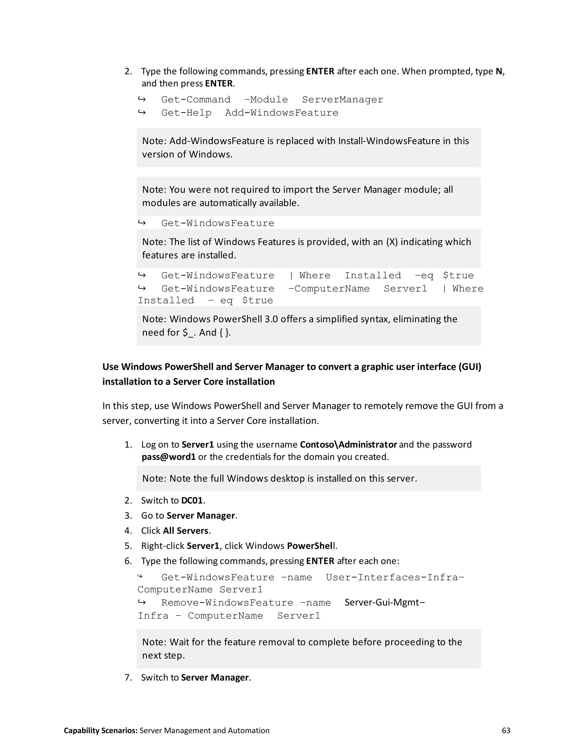 Capability Scenarios: Server Management and Automation 63
2. Type the following commands, pressing ENTER after each one. When prompted, type N,
and then press ENTER.
↪ Get-Command –Module ServerManager
↪ Get-Help Add-WindowsFeature
Note: Add-WindowsFeature is replaced with Install-WindowsFeature in this
version of Windows.
Note: You were not required to import the Server Manager module; all
modules are automatically available.
↪ Get-WindowsFeature
Note: The list of Windows Features is provided, with an (X) indicating which
features are installed.
↪ Get-WindowsFeature | Where Installed –eq $true
↪ Get-WindowsFeature –ComputerName Server1 | Where
Installed – eq $true
Note: Windows PowerShell 3.0 offers a simplified syntax, eliminating the
need for $_. And { }.
Use Windows PowerShell and Server Manager to convert a graphic user interface (GUI)
installation to a Server Core installation
In this step, use Windows PowerShell and Server Manager to remotely remove the GUI from a
server, converting it into a Server Core installation.
1. Log on to Server1 using the username ContosoAdministrator and the password
pass@word1 or the credentials for the domain you created.
Note: Note the full Windows desktop is installed on this server.
2. Switch to DC01.
3. Go to Server Manager.
4. Click All Servers.
5. Right-click Server1, click Windows PowerShell.
6. Type the following commands, pressing ENTER after each one:
↪ Get-WindowsFeature –name User-Interfaces-Infra–
ComputerName Server1
↪ Remove-WindowsFeature –name Server-Gui-Mgmt-
Infra – ComputerName Server1
Note: Wait for the feature removal to complete before proceeding to the
next step.
7. Switch to Server Manager.
 
