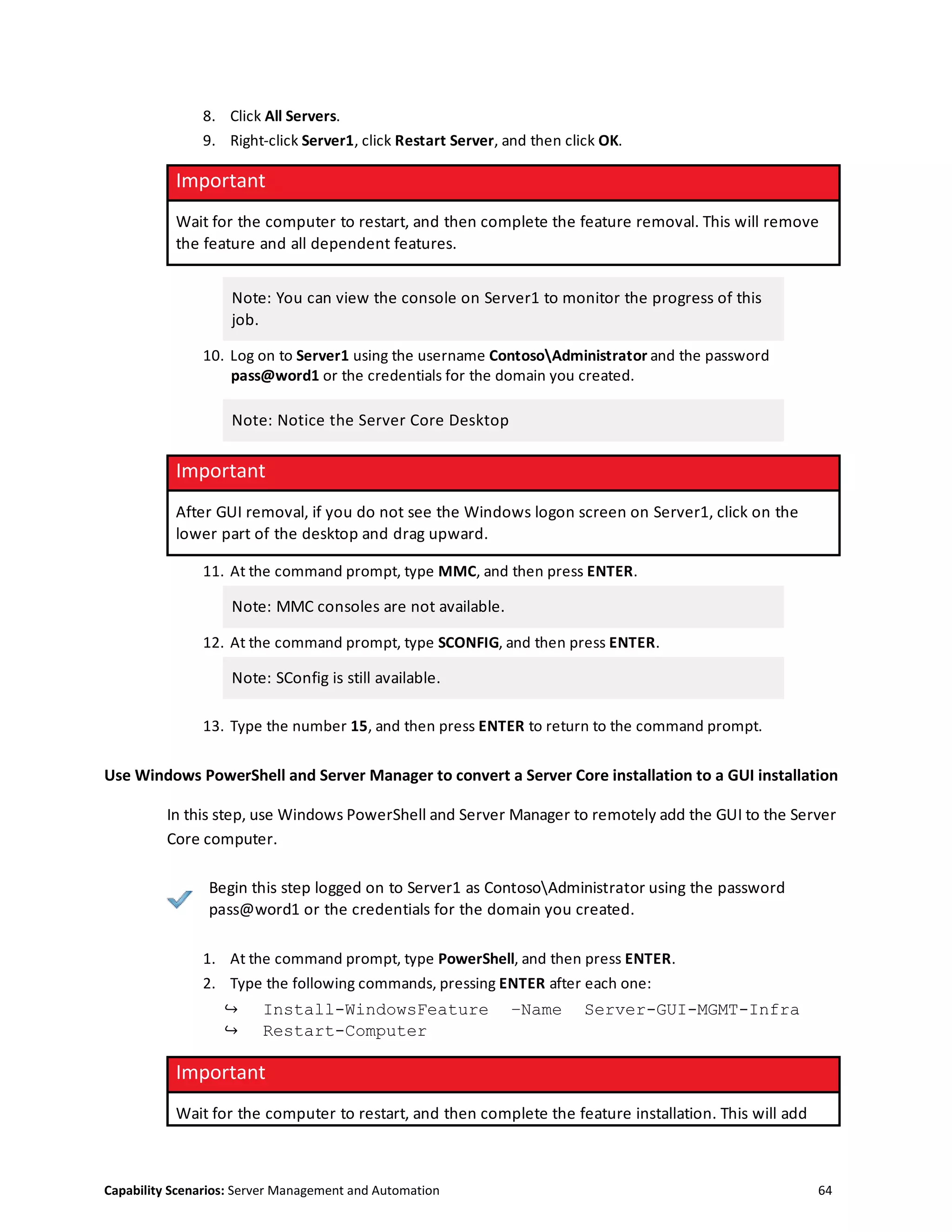 Capability Scenarios: Server Management and Automation 64
8. Click All Servers.
9. Right-click Server1, click Restart Server, and then click OK.
Important
Wait for the computer to restart, and then complete the feature removal. This will remove
the feature and all dependent features.
Note: You can view the console on Server1 to monitor the progress of this
job.
10. Log on to Server1 using the username ContosoAdministrator and the password
pass@word1 or the credentials for the domain you created.
Note: Notice the Server Core Desktop
Important
After GUI removal, if you do not see the Windows logon screen on Server1, click on the
lower part of the desktop and drag upward.
11. At the command prompt, type MMC, and then press ENTER.
Note: MMC consoles are not available.
12. At the command prompt, type SCONFIG, and then press ENTER.
Note: SConfig is still available.
13. Type the number 15, and then press ENTER to return to the command prompt.
Use Windows PowerShell and Server Manager to convert a Server Core installation to a GUI installation
In this step, use Windows PowerShell and Server Manager to remotely add the GUI to the Server
Core computer.
Begin this step logged on to Server1 as ContosoAdministrator using the password
pass@word1 or the credentials for the domain you created.
1. At the command prompt, type PowerShell, and then press ENTER.
2. Type the following commands, pressing ENTER after each one:
↪ Install-WindowsFeature –Name Server-GUI-MGMT-Infra
↪ Restart-Computer
Important
Wait for the computer to restart, and then complete the feature installation. This will add
 