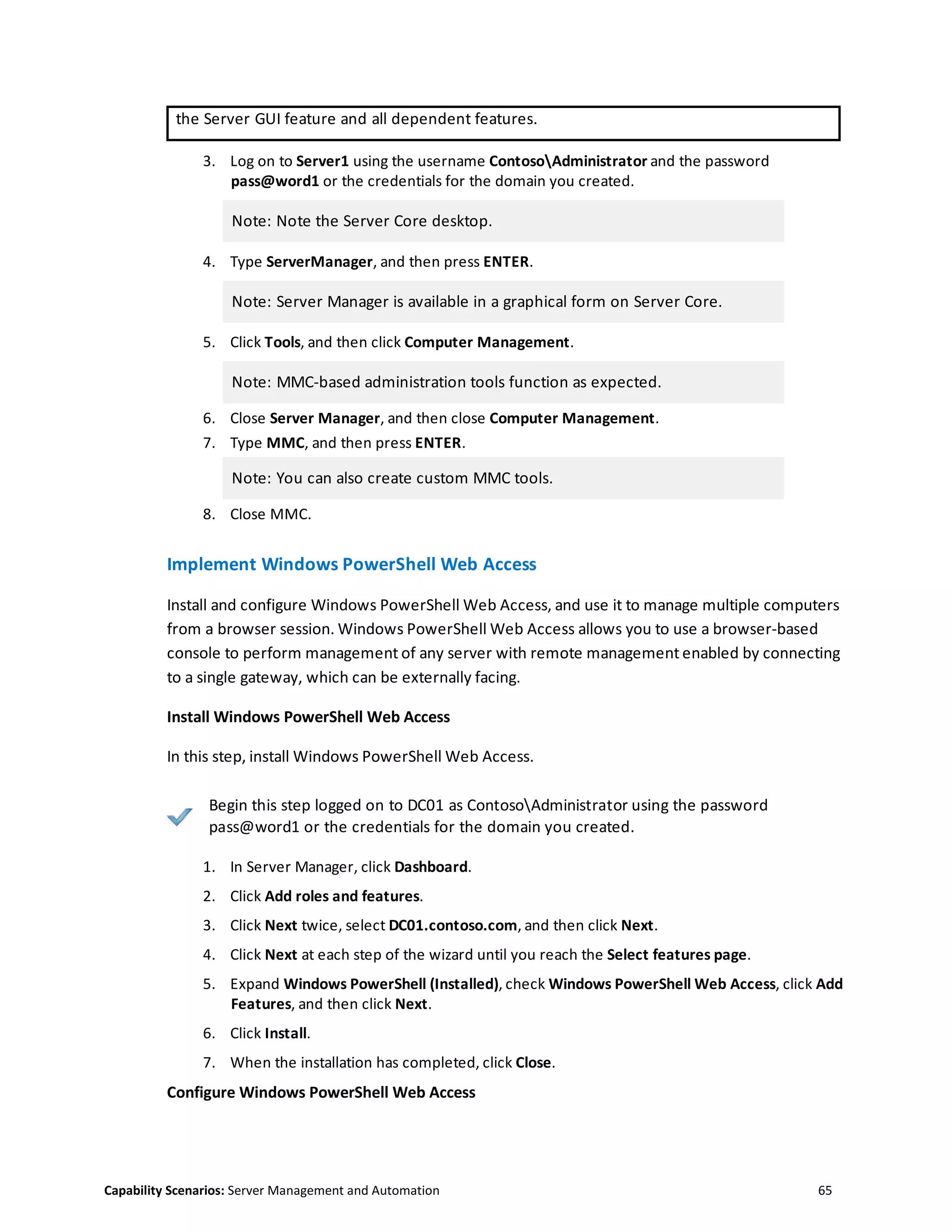 Capability Scenarios: Server Management and Automation 65
the Server GUI feature and all dependent features.
3. Log on to Server1 using the username ContosoAdministrator and the password
pass@word1 or the credentials for the domain you created.
Note: Note the Server Core desktop.
4. Type ServerManager, and then press ENTER.
Note: Server Manager is available in a graphical form on Server Core.
5. Click Tools, and then click Computer Management.
Note: MMC-based administration tools function as expected.
6. Close Server Manager, and then close Computer Management.
7. Type MMC, and then press ENTER.
Note: You can also create custom MMC tools.
8. Close MMC.
Implement Windows PowerShell Web Access
Install and configure Windows PowerShell Web Access, and use it to manage multiple computers
from a browser session. Windows PowerShell Web Access allows you to use a browser-based
console to perform management of any server with remote management enabled by connecting
to a single gateway, which can be externally facing.
Install Windows PowerShell Web Access
In this step, install Windows PowerShell Web Access.
Begin this step logged on to DC01 as ContosoAdministrator using the password
pass@word1 or the credentials for the domain you created.
1. In Server Manager, click Dashboard.
2. Click Add roles and features.
3. Click Next twice, select DC01.contoso.com, and then click Next.
4. Click Next at each step of the wizard until you reach the Select features page.
5. Expand Windows PowerShell (Installed), check Windows PowerShell Web Access, click Add
Features, and then click Next.
6. Click Install.
7. When the installation has completed, click Close.
Configure Windows PowerShell Web Access
 