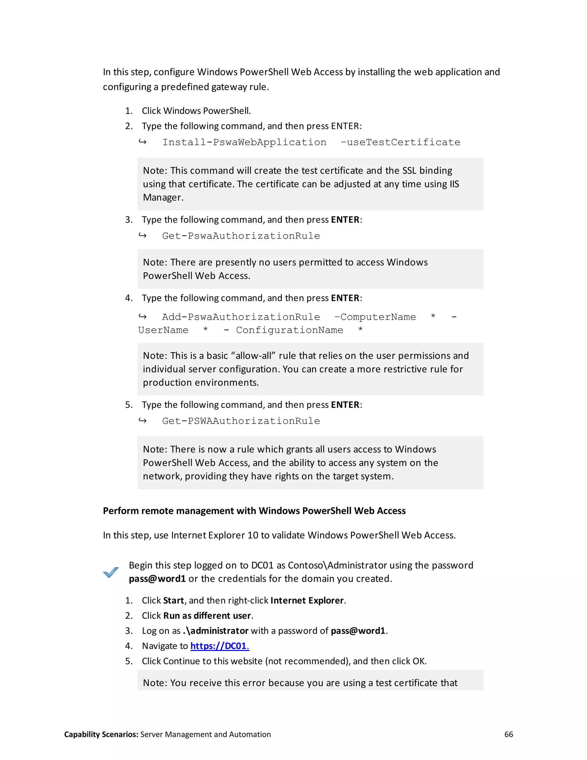 Capability Scenarios: Server Management and Automation 66
In this step, configure Windows PowerShell Web Access by installing the web application and
configuring a predefined gateway rule.
1. Click Windows PowerShell.
2. Type the following command, and then press ENTER:
↪ Install-PswaWebApplication –useTestCertificate
Note: This command will create the test certificate and the SSL binding
using that certificate. The certificate can be adjusted at any time using IIS
Manager.
3. Type the following command, and then press ENTER:
↪ Get-PswaAuthorizationRule
Note: There are presently no users permitted to access Windows
PowerShell Web Access.
4. Type the following command, and then press ENTER:
↪ Add-PswaAuthorizationRule –ComputerName * -
UserName * - ConfigurationName *
Note: This is a basic “allow-all” rule that relies on the user permissions and
individual server configuration. You can create a more restrictive rule for
production environments.
5. Type the following command, and then press ENTER:
↪ Get-PSWAAuthorizationRule
Note: There is now a rule which grants all users access to Windows
PowerShell Web Access, and the ability to access any system on the
network, providing they have rights on the target system.
Perform remote management with Windows PowerShell Web Access
In this step, use Internet Explorer 10 to validate Windows PowerShell Web Access.
Begin this step logged on to DC01 as ContosoAdministrator using the password
pass@word1 or the credentials for the domain you created.
1. Click Start, and then right-click Internet Explorer.
2. Click Run as different user.
3. Log on as .administrator with a password of pass@word1.
4. Navigate to https://DC01.
5. Click Continue to this website (not recommended), and then click OK.
Note: You receive this error because you are using a test certificate that
 
