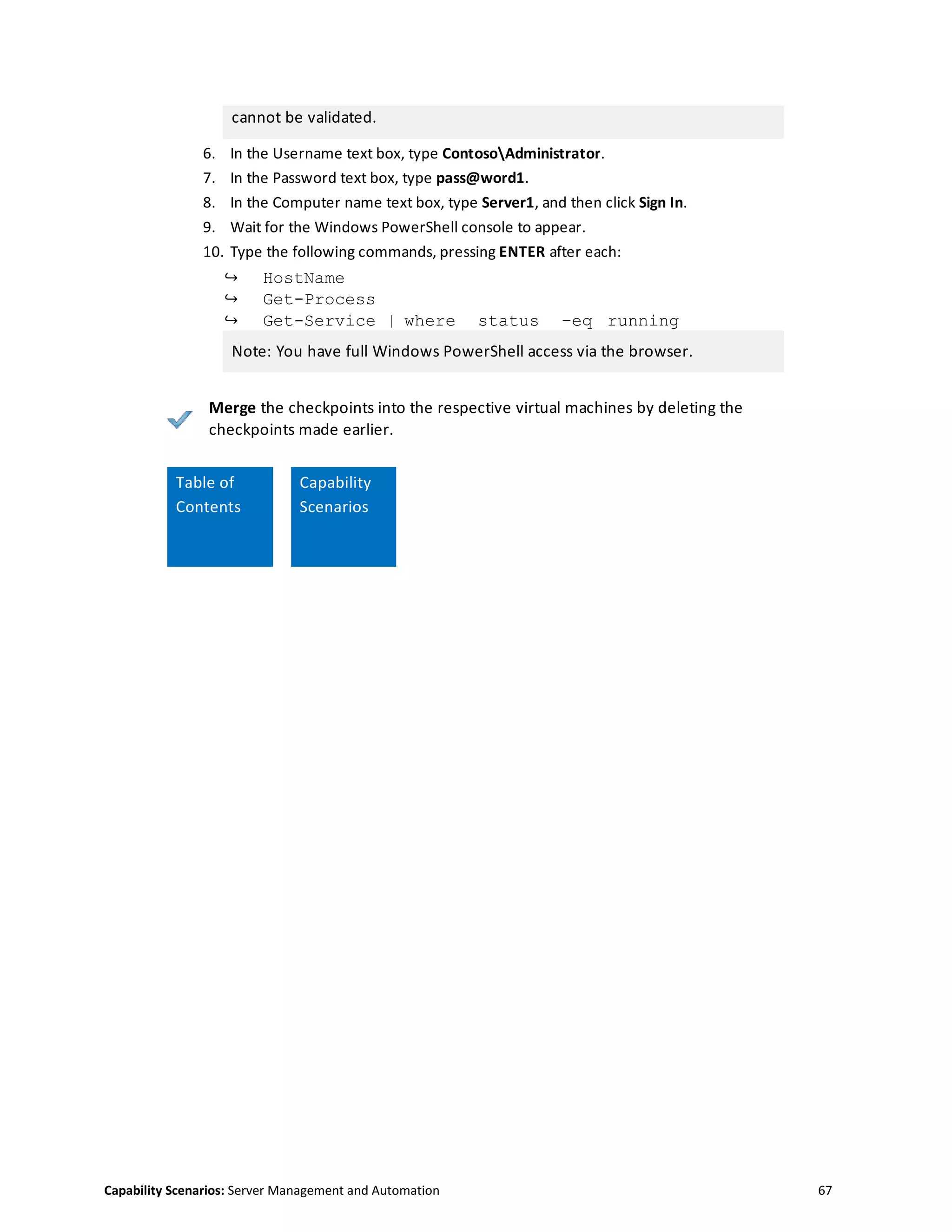 Capability Scenarios: Server Management and Automation 67
cannot be validated.
6. In the Username text box, type ContosoAdministrator.
7. In the Password text box, type pass@word1.
8. In the Computer name text box, type Server1, and then click Sign In.
9. Wait for the Windows PowerShell console to appear.
10. Type the following commands, pressing ENTER after each:
↪ HostName
↪ Get-Process
↪ Get-Service | where status –eq running
Note: You have full Windows PowerShell access via the browser.
Merge the checkpoints into the respective virtual machines by deleting the
checkpoints made earlier.
Capability
Table of
Contents
Capability
Scenarios
 