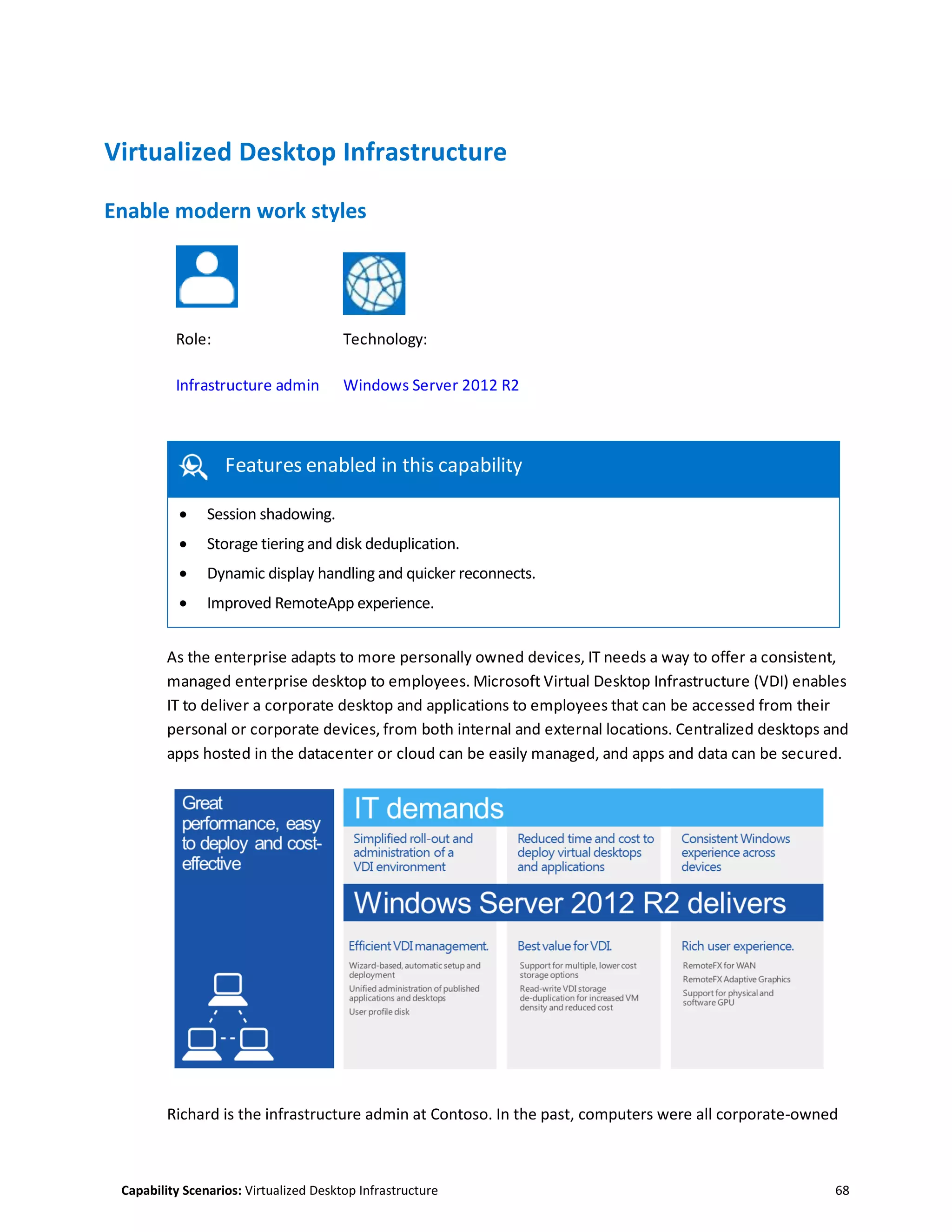 Capability Scenarios: Virtualized Desktop Infrastructure 68
Virtualized Desktop Infrastructure
Enable modern work styles
Role: Technology:
Infrastructure admin Windows Server 2012 R2
Features enabled in this capability
Features enabled in this capability
 Session shadowing.
 Storage tiering and disk deduplication.
 Dynamic display handling and quicker reconnects.
 Improved RemoteApp experience.
As the enterprise adapts to more personally owned devices, IT needs a way to offer a consistent,
managed enterprise desktop to employees. Microsoft Virtual Desktop Infrastructure (VDI) enables
IT to deliver a corporate desktop and applications to employees that can be accessed from their
personal or corporate devices, from both internal and external locations. Centralized desktops and
apps hosted in the datacenter or cloud can be easily managed, and apps and data can be secured.
Richard is the infrastructure admin at Contoso. In the past, computers were all corporate-owned
 
