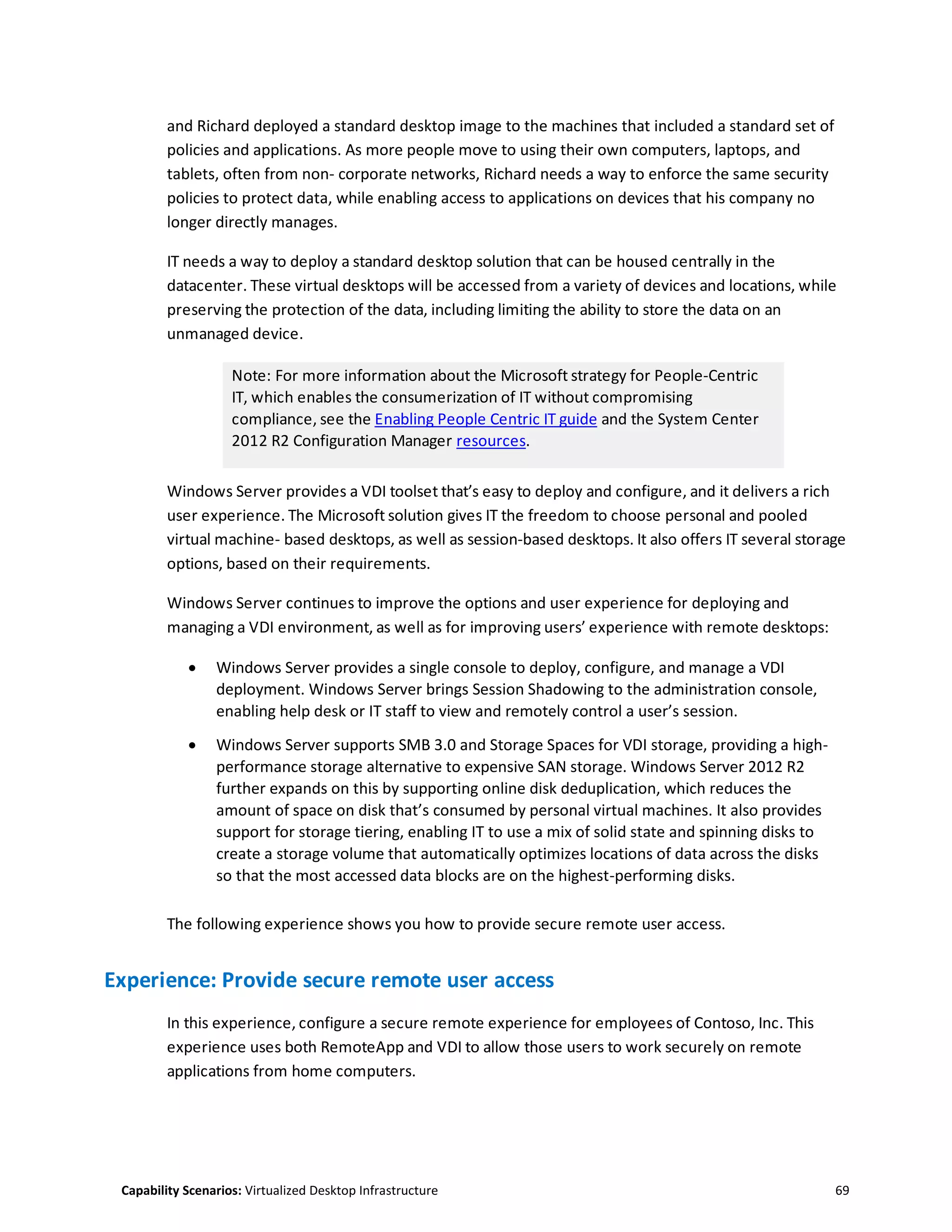 Capability Scenarios: Virtualized Desktop Infrastructure 69
and Richard deployed a standard desktop image to the machines that included a standard set of
policies and applications. As more people move to using their own computers, laptops, and
tablets, often from non- corporate networks, Richard needs a way to enforce the same security
policies to protect data, while enabling access to applications on devices that his company no
longer directly manages.
IT needs a way to deploy a standard desktop solution that can be housed centrally in the
datacenter. These virtual desktops will be accessed from a variety of devices and locations, while
preserving the protection of the data, including limiting the ability to store the data on an
unmanaged device.
Note: For more information about the Microsoft strategy for People-Centric
IT, which enables the consumerization of IT without compromising
compliance, see the Enabling People Centric IT guide and the System Center
2012 R2 Configuration Manager resources.
Windows Server provides a VDI toolset that’s easy to deploy and configure, and it delivers a rich
user experience. The Microsoft solution gives IT the freedom to choose personal and pooled
virtual machine- based desktops, as well as session-based desktops. It also offers IT several storage
options, based on their requirements.
Windows Server continues to improve the options and user experience for deploying and
managing a VDI environment, as well as for improving users’ experience with remote desktops:
 Windows Server provides a single console to deploy, configure, and manage a VDI
deployment. Windows Server brings Session Shadowing to the administration console,
enabling help desk or IT staff to view and remotely control a user’s session.
 Windows Server supports SMB 3.0 and Storage Spaces for VDI storage, providing a high-
performance storage alternative to expensive SAN storage. Windows Server 2012 R2
further expands on this by supporting online disk deduplication, which reduces the
amount of space on disk that’s consumed by personal virtual machines. It also provides
support for storage tiering, enabling IT to use a mix of solid state and spinning disks to
create a storage volume that automatically optimizes locations of data across the disks
so that the most accessed data blocks are on the highest-performing disks.
The following experience shows you how to provide secure remote user access.
Experience: Provide secure remote user access
In this experience, configure a secure remote experience for employees of Contoso, Inc. This
experience uses both RemoteApp and VDI to allow those users to work securely on remote
applications from home computers.
 