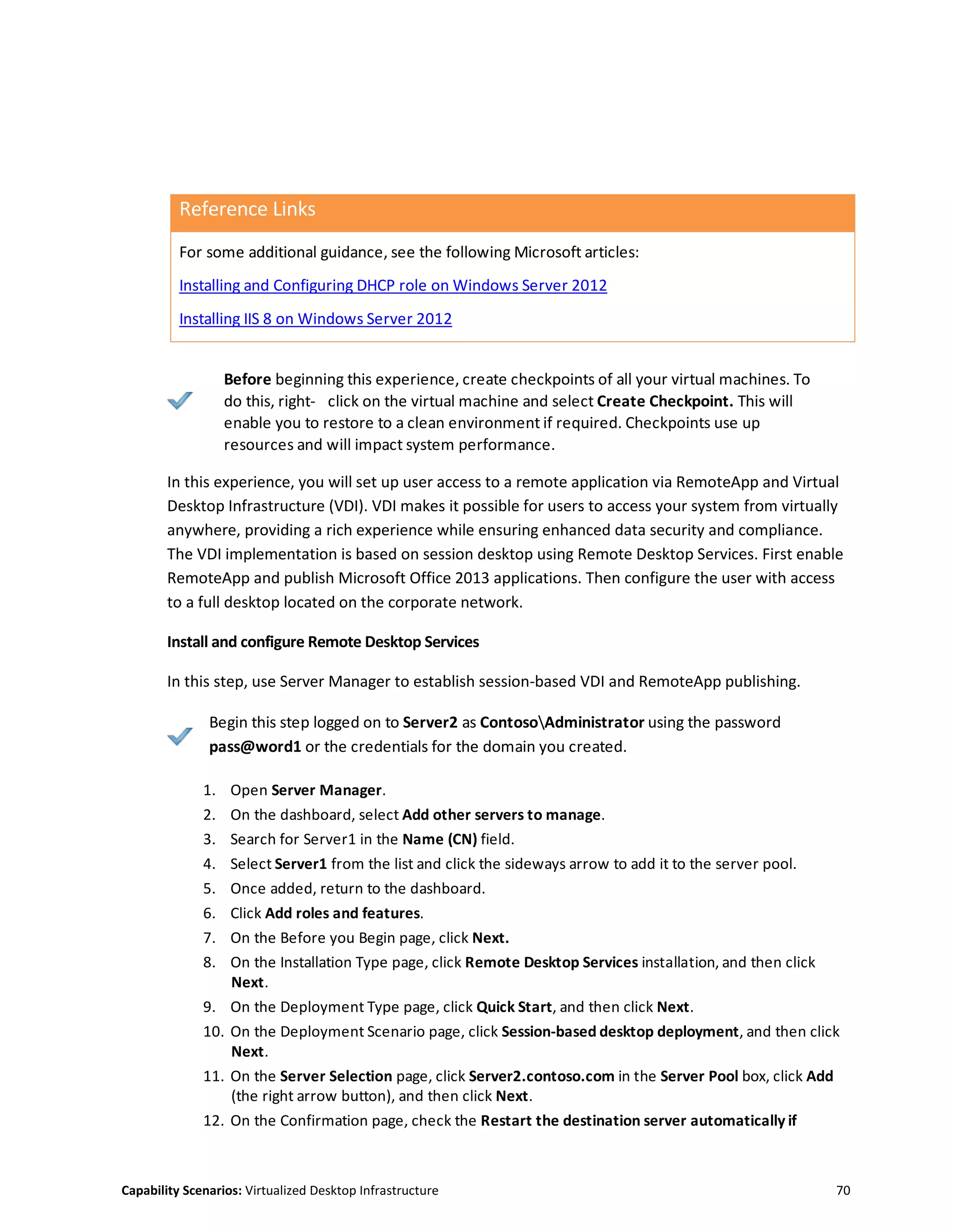 Capability Scenarios: Virtualized Desktop Infrastructure 70
Reference Links
For some additional guidance, see the following Microsoft articles:
Installing and Configuring DHCP role on Windows Server 2012
Installing IIS 8 on Windows Server 2012
Before beginning this experience, create checkpoints of all your virtual machines. To
do this, right- click on the virtual machine and select Create Checkpoint. This will
enable you to restore to a clean environment if required. Checkpoints use up
resources and will impact system performance.
In this experience, you will set up user access to a remote application via RemoteApp and Virtual
Desktop Infrastructure (VDI). VDI makes it possible for users to access your system from virtually
anywhere, providing a rich experience while ensuring enhanced data security and compliance.
The VDI implementation is based on session desktop using Remote Desktop Services. First enable
RemoteApp and publish Microsoft Office 2013 applications. Then configure the user with access
to a full desktop located on the corporate network.
Install and configure Remote Desktop Services
In this step, use Server Manager to establish session-based VDI and RemoteApp publishing.
Begin this step logged on to Server2 as ContosoAdministrator using the password
pass@word1 or the credentials for the domain you created.
1. Open Server Manager.
2. On the dashboard, select Add other servers to manage.
3. Search for Server1 in the Name (CN) field.
4. Select Server1 from the list and click the sideways arrow to add it to the server pool.
5. Once added, return to the dashboard.
6. Click Add roles and features.
7. On the Before you Begin page, click Next.
8. On the Installation Type page, click Remote Desktop Services installation, and then click
Next.
9. On the Deployment Type page, click Quick Start, and then click Next.
10. On the Deployment Scenario page, click Session-based desktop deployment, and then click
Next.
11. On the Server Selection page, click Server2.contoso.com in the Server Pool box, click Add
(the right arrow button), and then click Next.
12. On the Confirmation page, check the Restart the destination server automatically if
 
