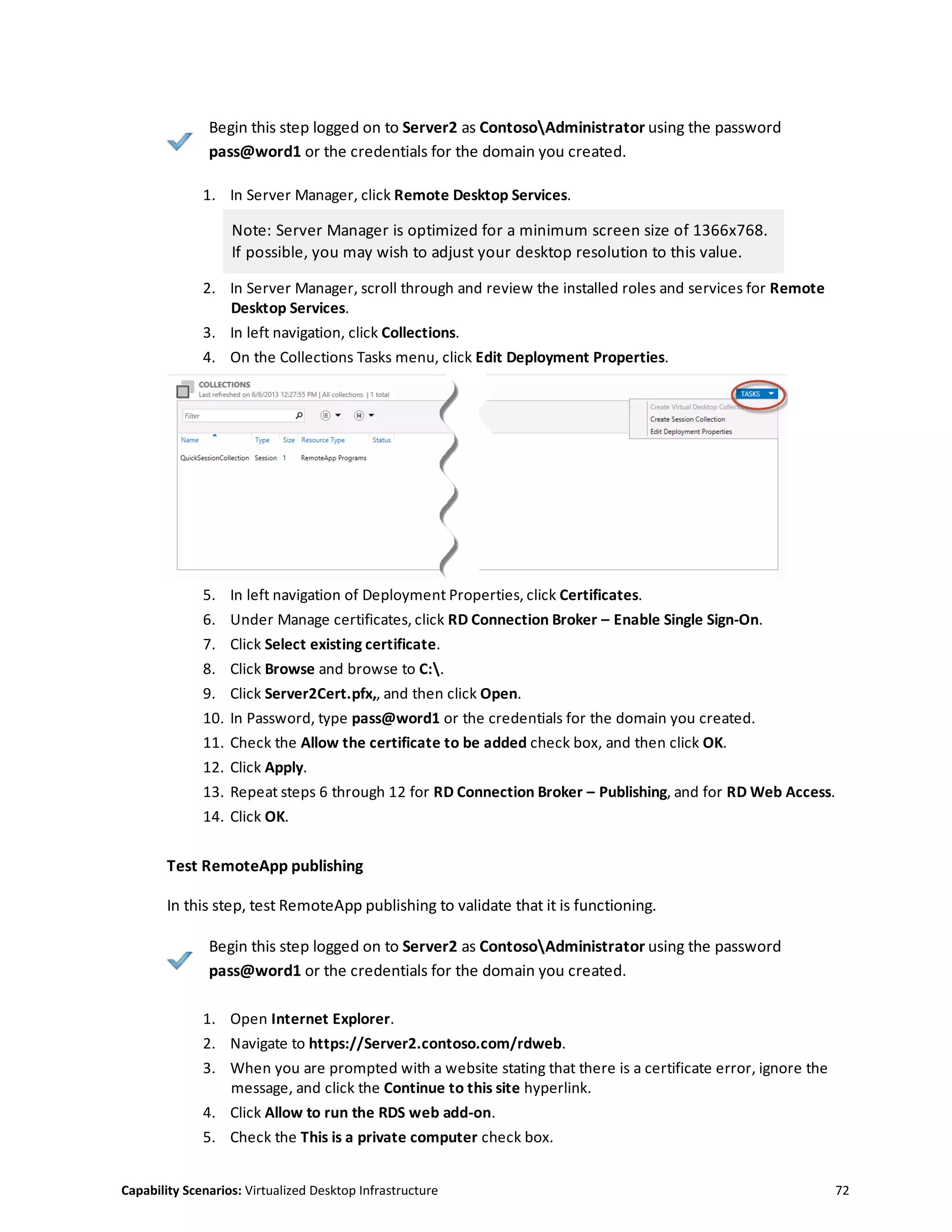 Capability Scenarios: Virtualized Desktop Infrastructure 72
Begin this step logged on to Server2 as ContosoAdministrator using the password
pass@word1 or the credentials for the domain you created.
1. In Server Manager, click Remote Desktop Services.
Note: Server Manager is optimized for a minimum screen size of 1366x768.
If possible, you may wish to adjust your desktop resolution to this value.
2. In Server Manager, scroll through and review the installed roles and services for Remote
Desktop Services.
3. In left navigation, click Collections.
4. On the Collections Tasks menu, click Edit Deployment Properties.
5. In left navigation of Deployment Properties, click Certificates.
6. Under Manage certificates, click RD Connection Broker – Enable Single Sign-On.
7. Click Select existing certificate.
8. Click Browse and browse to C:.
9. Click Server2Cert.pfx,, and then click Open.
10. In Password, type pass@word1 or the credentials for the domain you created.
11. Check the Allow the certificate to be added check box, and then click OK.
12. Click Apply.
13. Repeat steps 6 through 12 for RD Connection Broker – Publishing, and for RD Web Access.
14. Click OK.
Test RemoteApp publishing
In this step, test RemoteApp publishing to validate that it is functioning.
Begin this step logged on to Server2 as ContosoAdministrator using the password
pass@word1 or the credentials for the domain you created.
1. Open Internet Explorer.
2. Navigate to https://Server2.contoso.com/rdweb.
3. When you are prompted with a website stating that there is a certificate error, ignore the
message, and click the Continue to this site hyperlink.
4. Click Allow to run the RDS web add-on.
5. Check the This is a private computer check box.
 