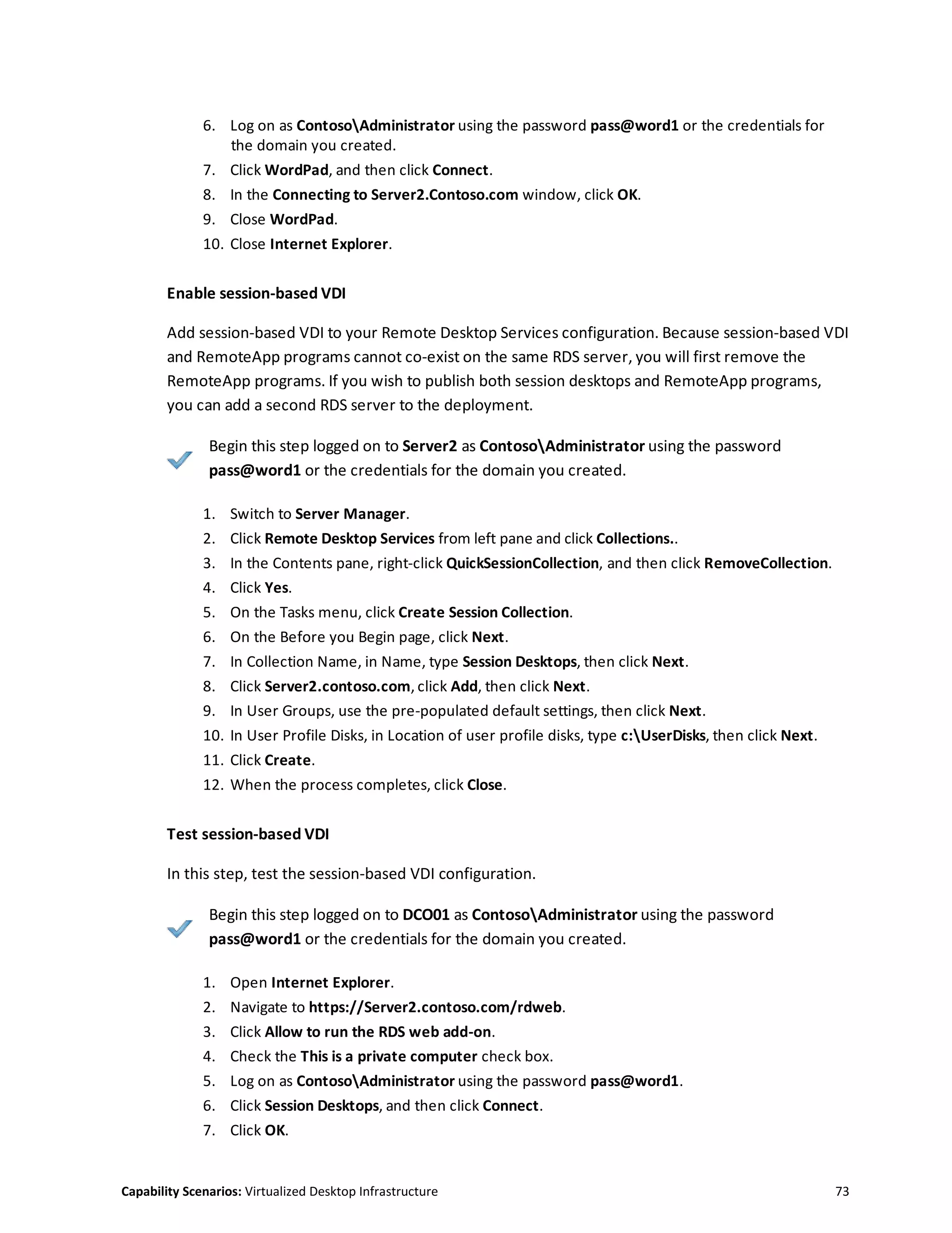 Capability Scenarios: Virtualized Desktop Infrastructure 73
6. Log on as ContosoAdministrator using the password pass@word1 or the credentials for
the domain you created.
7. Click WordPad, and then click Connect.
8. In the Connecting to Server2.Contoso.com window, click OK.
9. Close WordPad.
10. Close Internet Explorer.
Enable session-based VDI
Add session-based VDI to your Remote Desktop Services configuration. Because session-based VDI
and RemoteApp programs cannot co-exist on the same RDS server, you will first remove the
RemoteApp programs. If you wish to publish both session desktops and RemoteApp programs,
you can add a second RDS server to the deployment.
Begin this step logged on to Server2 as ContosoAdministrator using the password
pass@word1 or the credentials for the domain you created.
1. Switch to Server Manager.
2. Click Remote Desktop Services from left pane and click Collections..
3. In the Contents pane, right-click QuickSessionCollection, and then click RemoveCollection.
4. Click Yes.
5. On the Tasks menu, click Create Session Collection.
6. On the Before you Begin page, click Next.
7. In Collection Name, in Name, type Session Desktops, then click Next.
8. Click Server2.contoso.com, click Add, then click Next.
9. In User Groups, use the pre-populated default settings, then click Next.
10. In User Profile Disks, in Location of user profile disks, type c:UserDisks, then click Next.
11. Click Create.
12. When the process completes, click Close.
Test session-based VDI
In this step, test the session-based VDI configuration.
Begin this step logged on to DCO01 as ContosoAdministrator using the password
pass@word1 or the credentials for the domain you created.
1. Open Internet Explorer.
2. Navigate to https://Server2.contoso.com/rdweb.
3. Click Allow to run the RDS web add-on.
4. Check the This is a private computer check box.
5. Log on as ContosoAdministrator using the password pass@word1.
6. Click Session Desktops, and then click Connect.
7. Click OK.
 