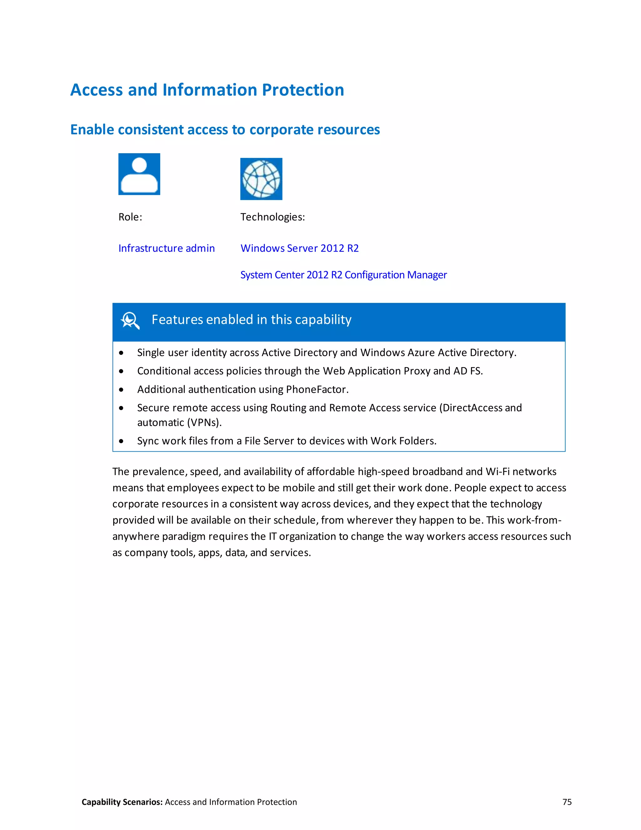 Capability Scenarios: Access and Information Protection 75
Access and Information Protection
Enable consistent access to corporate resources
Role: Technologies:
Infrastructure admin Windows Server 2012 R2
System Center 2012 R2 Configuration Manager
this capability
Features enabled in this capability
 Single user identity across Active Directory and Windows Azure Active Directory.
 Conditional access policies through the Web Application Proxy and AD FS.
 Additional authentication using PhoneFactor.
 Secure remote access using Routing and Remote Access service (DirectAccess and
automatic (VPNs).
 Sync work files from a File Server to devices with Work Folders.
The prevalence, speed, and availability of affordable high-speed broadband and Wi-Fi networks
means that employees expect to be mobile and still get their work done. People expect to access
corporate resources in a consistent way across devices, and they expect that the technology
provided will be available on their schedule, from wherever they happen to be. This work-from-
anywhere paradigm requires the IT organization to change the way workers access resources such
as company tools, apps, data, and services.
 
