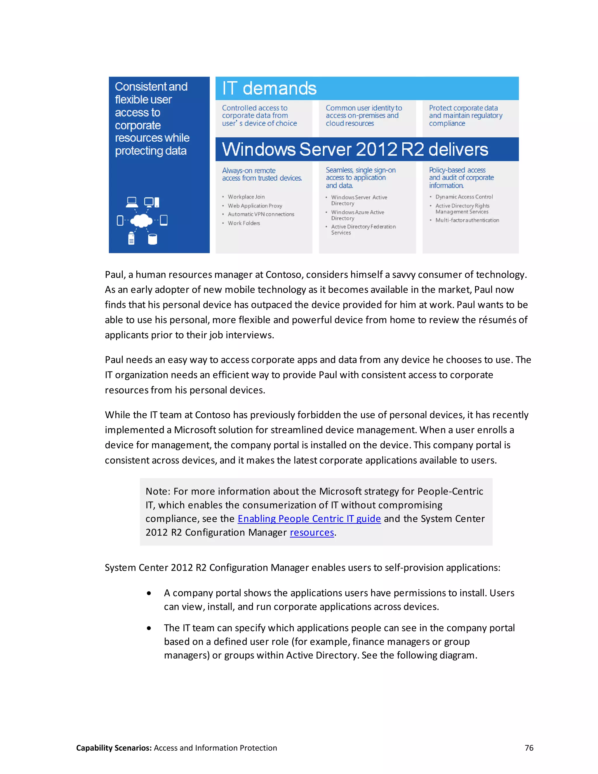 Capability Scenarios: Access and Information Protection 76
Paul, a human resources manager at Contoso, considers himself a savvy consumer of technology.
As an early adopter of new mobile technology as it becomes available in the market, Paul now
finds that his personal device has outpaced the device provided for him at work. Paul wants to be
able to use his personal, more flexible and powerful device from home to review the résumés of
applicants prior to their job interviews.
Paul needs an easy way to access corporate apps and data from any device he chooses to use. The
IT organization needs an efficient way to provide Paul with consistent access to corporate
resources from his personal devices.
While the IT team at Contoso has previously forbidden the use of personal devices, it has recently
implemented a Microsoft solution for streamlined device management. When a user enrolls a
device for management, the company portal is installed on the device. This company portal is
consistent across devices, and it makes the latest corporate applications available to users.
Note: For more information about the Microsoft strategy for People-Centric
IT, which enables the consumerization of IT without compromising
compliance, see the Enabling People Centric IT guide and the System Center
2012 R2 Configuration Manager resources.
System Center 2012 R2 Configuration Manager enables users to self-provision applications:
 A company portal shows the applications users have permissions to install. Users
can view, install, and run corporate applications across devices.
 The IT team can specify which applications people can see in the company portal
based on a defined user role (for example, finance managers or group
managers) or groups within Active Directory. See the following diagram.
 