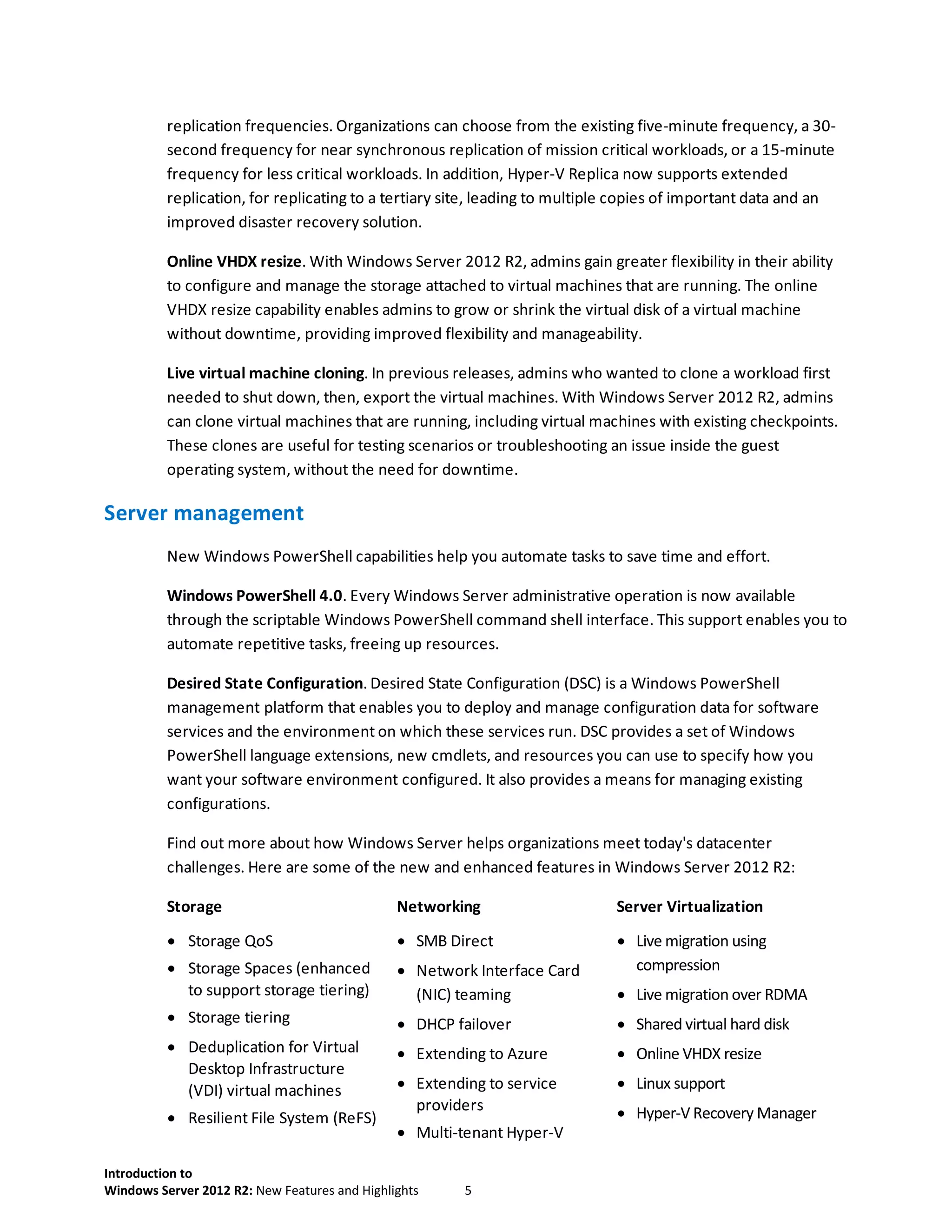 Introduction to
Windows Server 2012 R2: New Features and Highlights 5
replication frequencies. Organizations can choose from the existing five-minute frequency, a 30-
second frequency for near synchronous replication of mission critical workloads, or a 15-minute
frequency for less critical workloads. In addition, Hyper-V Replica now supports extended
replication, for replicating to a tertiary site, leading to multiple copies of important data and an
improved disaster recovery solution.
Online VHDX resize. With Windows Server 2012 R2, admins gain greater flexibility in their ability
to configure and manage the storage attached to virtual machines that are running. The online
VHDX resize capability enables admins to grow or shrink the virtual disk of a virtual machine
without downtime, providing improved flexibility and manageability.
Live virtual machine cloning. In previous releases, admins who wanted to clone a workload first
needed to shut down, then, export the virtual machines. With Windows Server 2012 R2, admins
can clone virtual machines that are running, including virtual machines with existing checkpoints.
These clones are useful for testing scenarios or troubleshooting an issue inside the guest
operating system, without the need for downtime.
Server management
New Windows PowerShell capabilities help you automate tasks to save time and effort.
Windows PowerShell 4.0. Every Windows Server administrative operation is now available
through the scriptable Windows PowerShell command shell interface. This support enables you to
automate repetitive tasks, freeing up resources.
Desired State Configuration. Desired State Configuration (DSC) is a Windows PowerShell
management platform that enables you to deploy and manage configuration data for software
services and the environment on which these services run. DSC provides a set of Windows
PowerShell language extensions, new cmdlets, and resources you can use to specify how you
want your software environment configured. It also provides a means for managing existing
configurations.
Find out more about how Windows Server helps organizations meet today's datacenter
challenges. Here are some of the new and enhanced features in Windows Server 2012 R2:
Storage Networking Server Virtualization
 Storage QoS
 Storage Spaces (enhanced
to support storage tiering)
 Storage tiering
 Deduplication for Virtual
Desktop Infrastructure
(VDI) virtual machines
 Resilient File System (ReFS)
 SMB Direct
 Network Interface Card
(NIC) teaming
 DHCP failover
 Extending to Azure
 Extending to service
providers
 Multi-tenant Hyper-V
 Live migration using
compression
 Live migration over RDMA
 Shared virtual hard disk
 Online VHDX resize
 Linux support
 Hyper-V Recovery Manager
 