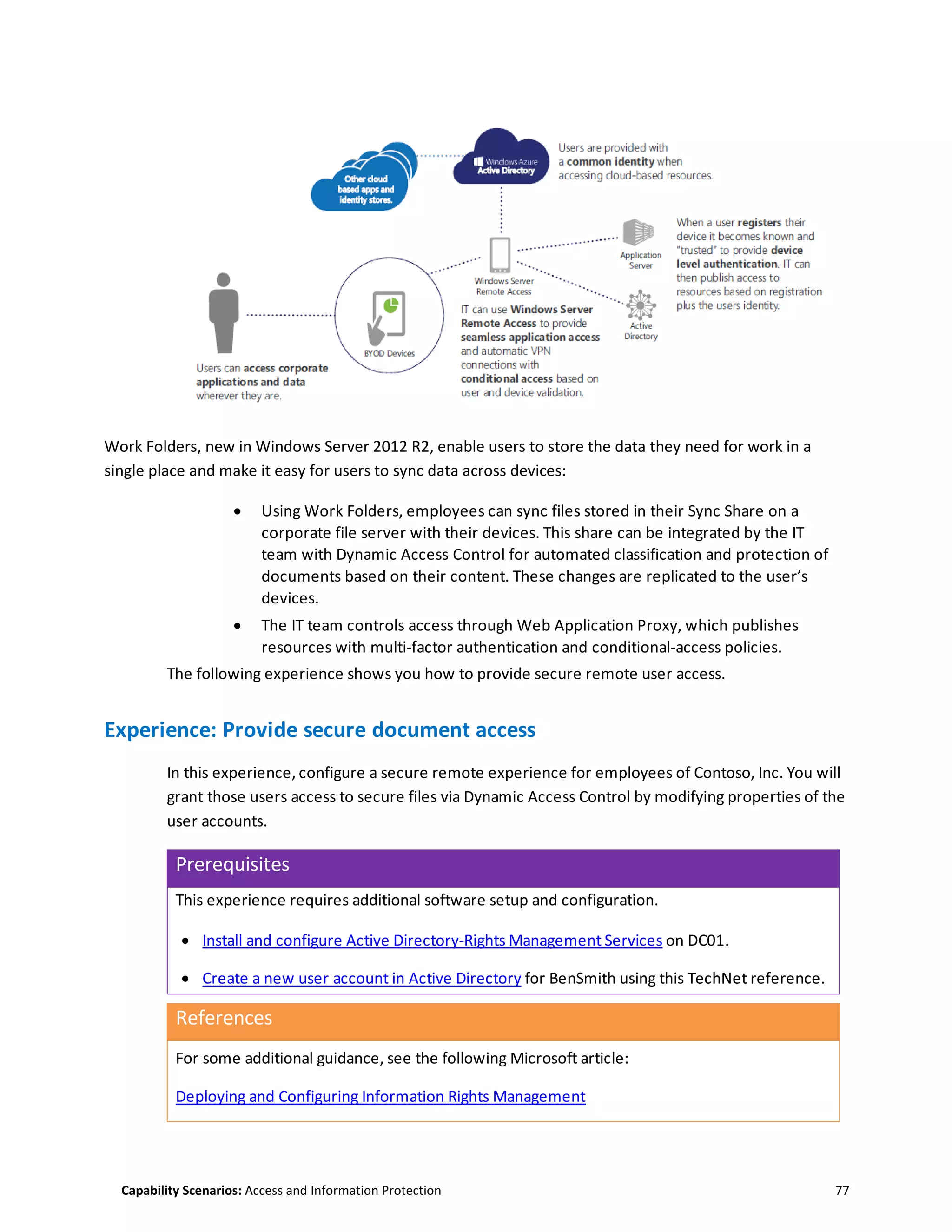 Capability Scenarios: Access and Information Protection 77
Work Folders, new in Windows Server 2012 R2, enable users to store the data they need for work in a
single place and make it easy for users to sync data across devices:
 Using Work Folders, employees can sync files stored in their Sync Share on a
corporate file server with their devices. This share can be integrated by the IT
team with Dynamic Access Control for automated classification and protection of
documents based on their content. These changes are replicated to the user’s
devices.
 The IT team controls access through Web Application Proxy, which publishes
resources with multi-factor authentication and conditional-access policies.
The following experience shows you how to provide secure remote user access.
Experience: Provide secure document access
In this experience, configure a secure remote experience for employees of Contoso, Inc. You will
grant those users access to secure files via Dynamic Access Control by modifying properties of the
user accounts.
Prerequisites
This experience requires additional software setup and configuration.
 Install and configure Active Directory-Rights Management Services on DC01.
 Create a new user account in Active Directory for BenSmith using this TechNet reference.
References
For some additional guidance, see the following Microsoft article:
Deploying and Configuring Information Rights Management
 