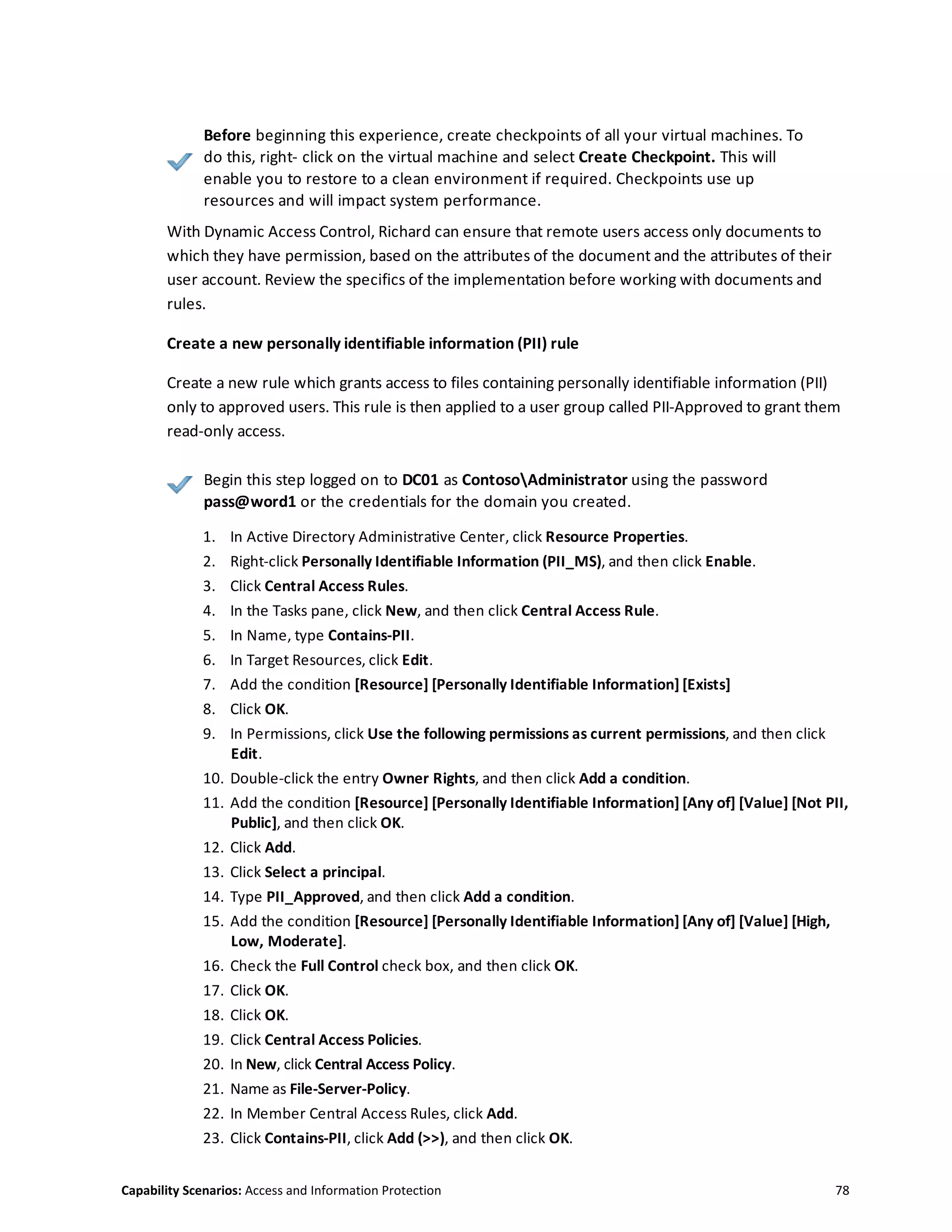 Capability Scenarios: Access and Information Protection 78
Before beginning this experience, create checkpoints of all your virtual machines. To
do this, right- click on the virtual machine and select Create Checkpoint. This will
enable you to restore to a clean environment if required. Checkpoints use up
resources and will impact system performance.
With Dynamic Access Control, Richard can ensure that remote users access only documents to
which they have permission, based on the attributes of the document and the attributes of their
user account. Review the specifics of the implementation before working with documents and
rules.
Create a new personally identifiable information (PII) rule
Create a new rule which grants access to files containing personally identifiable information (PII)
only to approved users. This rule is then applied to a user group called PII-Approved to grant them
read-only access.
Begin this step logged on to DC01 as ContosoAdministrator using the password
pass@word1 or the credentials for the domain you created.
1. In Active Directory Administrative Center, click Resource Properties.
2. Right-click Personally Identifiable Information (PII_MS), and then click Enable.
3. Click Central Access Rules.
4. In the Tasks pane, click New, and then click Central Access Rule.
5. In Name, type Contains-PII.
6. In Target Resources, click Edit.
7. Add the condition [Resource] [Personally Identifiable Information] [Exists]
8. Click OK.
9. In Permissions, click Use the following permissions as current permissions, and then click
Edit.
10. Double-click the entry Owner Rights, and then click Add a condition.
11. Add the condition [Resource] [Personally Identifiable Information] [Any of] [Value] [Not PII,
Public], and then click OK.
12. Click Add.
13. Click Select a principal.
14. Type PII_Approved, and then click Add a condition.
15. Add the condition [Resource] [Personally Identifiable Information] [Any of] [Value] [High,
Low, Moderate].
16. Check the Full Control check box, and then click OK.
17. Click OK.
18. Click OK.
19. Click Central Access Policies.
20. In New, click Central Access Policy.
21. Name as File-Server-Policy.
22. In Member Central Access Rules, click Add.
23. Click Contains-PII, click Add (>>), and then click OK.
 