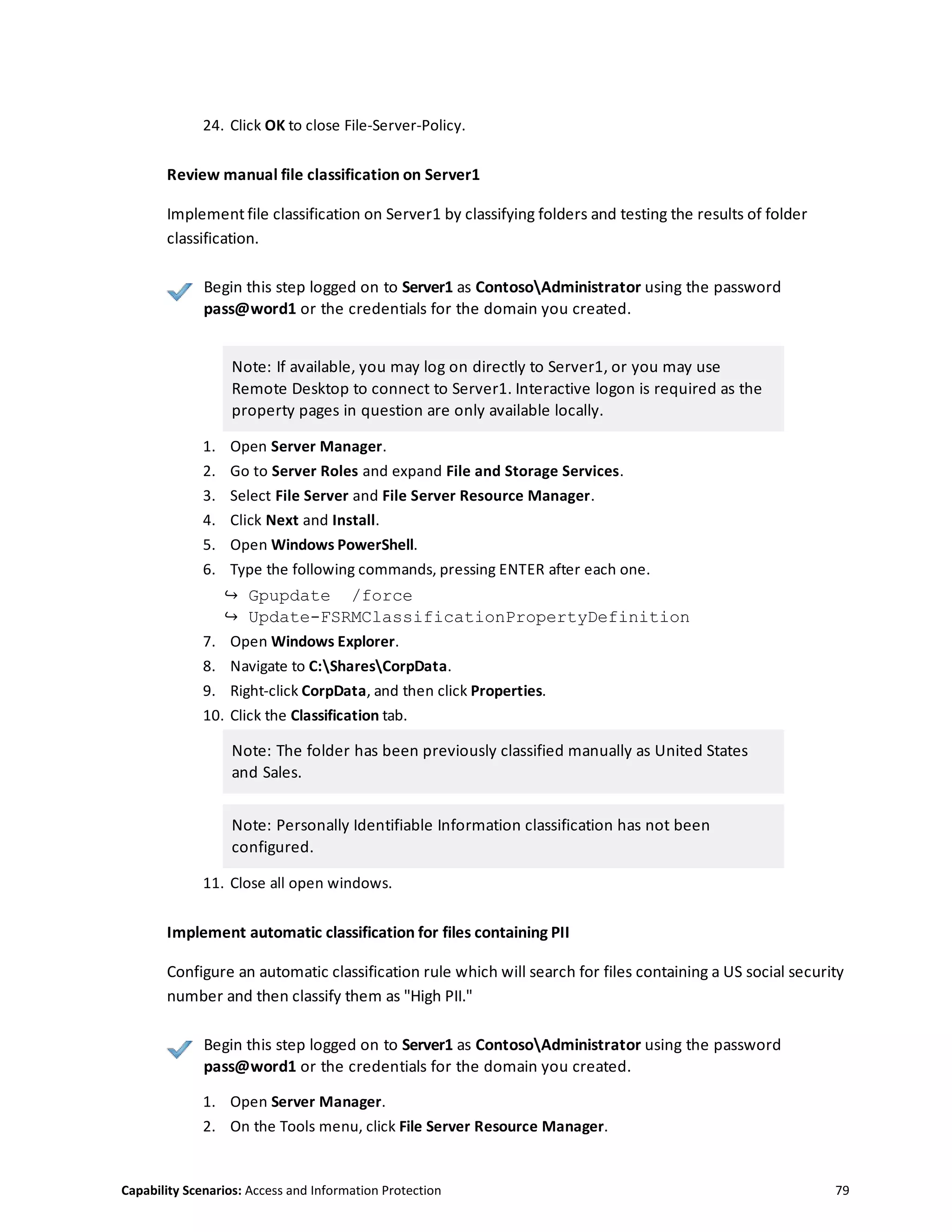 Capability Scenarios: Access and Information Protection 79
24. Click OK to close File-Server-Policy.
Review manual file classification on Server1
Implement file classification on Server1 by classifying folders and testing the results of folder
classification.
Begin this step logged on to Server1 as ContosoAdministrator using the password
pass@word1 or the credentials for the domain you created.
Note: If available, you may log on directly to Server1, or you may use
Remote Desktop to connect to Server1. Interactive logon is required as the
property pages in question are only available locally.
1. Open Server Manager.
2. Go to Server Roles and expand File and Storage Services.
3. Select File Server and File Server Resource Manager.
4. Click Next and Install.
5. Open Windows PowerShell.
6. Type the following commands, pressing ENTER after each one.
↪ Gpupdate /force
↪ Update-FSRMClassificationPropertyDefinition
7. Open Windows Explorer.
8. Navigate to C:SharesCorpData.
9. Right-click CorpData, and then click Properties.
10. Click the Classification tab.
Note: The folder has been previously classified manually as United States
and Sales.
Note: Personally Identifiable Information classification has not been
configured.
11. Close all open windows.
Implement automatic classification for files containing PII
Configure an automatic classification rule which will search for files containing a US social security
number and then classify them as "High PII."
Begin this step logged on to Server1 as ContosoAdministrator using the password
pass@word1 or the credentials for the domain you created.
1. Open Server Manager.
2. On the Tools menu, click File Server Resource Manager.
 