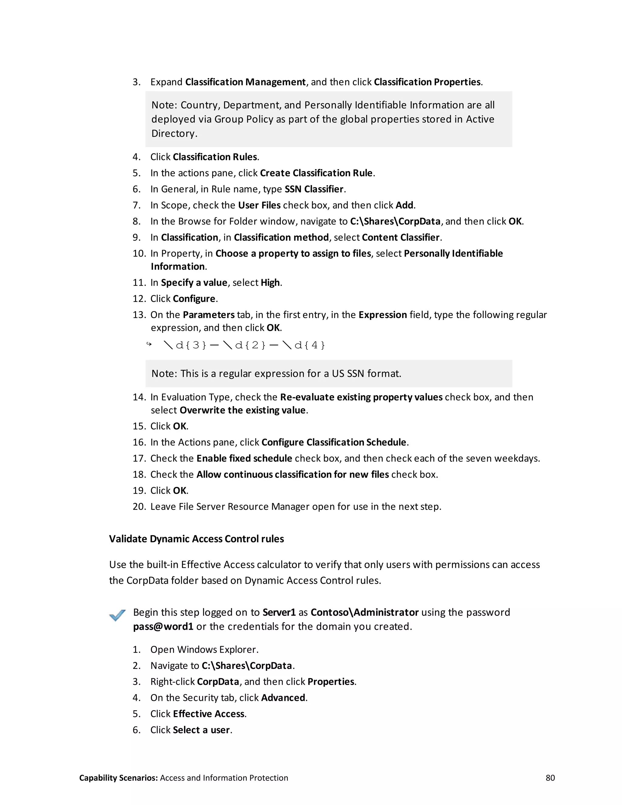 Capability Scenarios: Access and Information Protection 80
3. Expand Classification Management, and then click Classification Properties.
Note: Country, Department, and Personally Identifiable Information are all
deployed via Group Policy as part of the global properties stored in Active
Directory.
4. Click Classification Rules.
5. In the actions pane, click Create Classification Rule.
6. In General, in Rule name, type SSN Classifier.
7. In Scope, check the User Files check box, and then click Add.
8. In the Browse for Folder window, navigate to C:SharesCorpData, and then click OK.
9. In Classification, in Classification method, select Content Classifier.
10. In Property, in Choose a property to assign to files, select Personally Identifiable
Information.
11. In Specify a value, select High.
12. Click Configure.
13. On the Parameters tab, in the first entry, in the Expression field, type the following regular
expression, and then click OK.
↪ d{3}-d{2}-d{4}
Note: This is a regular expression for a US SSN format.
14. In Evaluation Type, check the Re-evaluate existing property values check box, and then
select Overwrite the existing value.
15. Click OK.
16. In the Actions pane, click Configure Classification Schedule.
17. Check the Enable fixed schedule check box, and then check each of the seven weekdays.
18. Check the Allow continuous classification for new files check box.
19. Click OK.
20. Leave File Server Resource Manager open for use in the next step.
Validate Dynamic Access Control rules
Use the built-in Effective Access calculator to verify that only users with permissions can access
the CorpData folder based on Dynamic Access Control rules.
Begin this step logged on to Server1 as ContosoAdministrator using the password
pass@word1 or the credentials for the domain you created.
1. Open Windows Explorer.
2. Navigate to C:SharesCorpData.
3. Right-click CorpData, and then click Properties.
4. On the Security tab, click Advanced.
5. Click Effective Access.
6. Click Select a user.
 