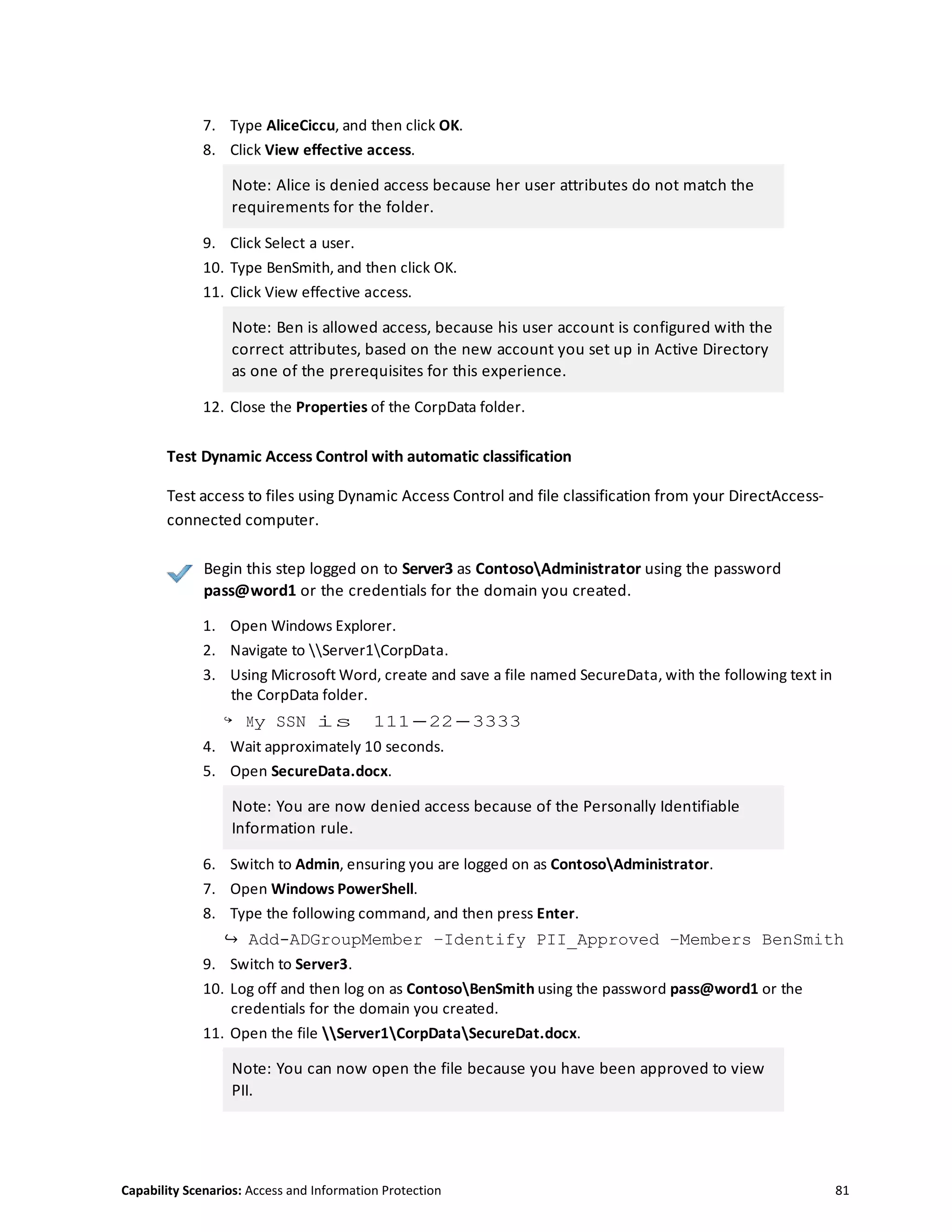 Capability Scenarios: Access and Information Protection 81
7. Type AliceCiccu, and then click OK.
8. Click View effective access.
Note: Alice is denied access because her user attributes do not match the
requirements for the folder.
9. Click Select a user.
10. Type BenSmith, and then click OK.
11. Click View effective access.
Note: Ben is allowed access, because his user account is configured with the
correct attributes, based on the new account you set up in Active Directory
as one of the prerequisites for this experience.
12. Close the Properties of the CorpData folder.
Test Dynamic Access Control with automatic classification
Test access to files using Dynamic Access Control and file classification from your DirectAccess-
connected computer.
Begin this step logged on to Server3 as ContosoAdministrator using the password
pass@word1 or the credentials for the domain you created.
1. Open Windows Explorer.
2. Navigate to Server1CorpData.
3. Using Microsoft Word, create and save a file named SecureData, with the following text in
the CorpData folder.
↪ My SSN is 111-22-3333
4. Wait approximately 10 seconds.
5. Open SecureData.docx.
Note: You are now denied access because of the Personally Identifiable
Information rule.
6. Switch to Admin, ensuring you are logged on as ContosoAdministrator.
7. Open Windows PowerShell.
8. Type the following command, and then press Enter.
↪ Add-ADGroupMember –Identify PII_Approved –Members BenSmith
9. Switch to Server3.
10. Log off and then log on as ContosoBenSmith using the password pass@word1 or the
credentials for the domain you created.
11. Open the file Server1CorpDataSecureDat.docx.
Note: You can now open the file because you have been approved to view
PII.
 