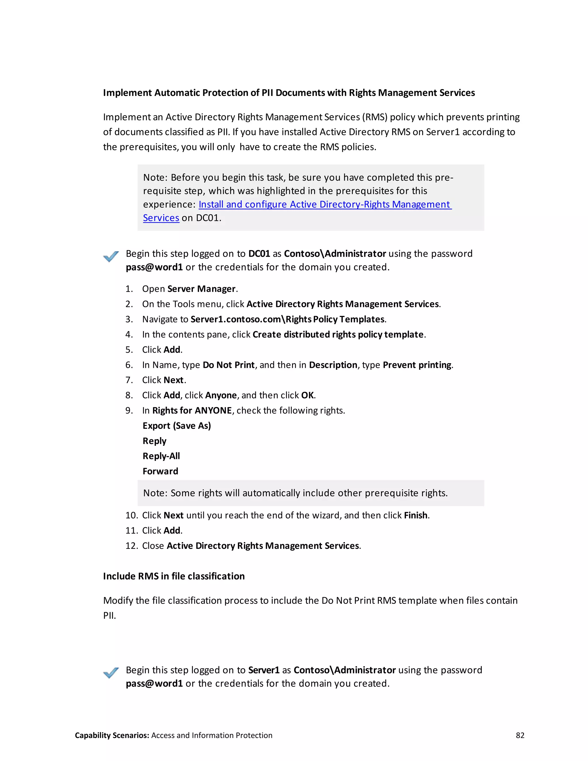 Capability Scenarios: Access and Information Protection 82
Implement Automatic Protection of PII Documents with Rights Management Services
Implement an Active Directory Rights Management Services (RMS) policy which prevents printing
of documents classified as PII. If you have installed Active Directory RMS on Server1 according to
the prerequisites, you will only have to create the RMS policies.
Note: Before you begin this task, be sure you have completed this pre-
requisite step, which was highlighted in the prerequisites for this
experience: Install and configure Active Directory-Rights Management
Services on DC01.
Begin this step logged on to DC01 as ContosoAdministrator using the password
pass@word1 or the credentials for the domain you created.
1. Open Server Manager.
2. On the Tools menu, click Active Directory Rights Management Services.
3. Navigate to Server1.contoso.comRightsPolicy Templates.
4. In the contents pane, click Create distributed rights policy template.
5. Click Add.
6. In Name, type Do Not Print, and then in Description, type Prevent printing.
7. Click Next.
8. Click Add, click Anyone, and then click OK.
9. In Rights for ANYONE, check the following rights.
Export (Save As)
Reply
Reply-All
Forward
Note: Some rights will automatically include other prerequisite rights.
10. Click Next until you reach the end of the wizard, and then click Finish.
11. Click Add.
12. Close Active Directory Rights Management Services.
Include RMS in file classification
Modify the file classification process to include the Do Not Print RMS template when files contain
PII.
Begin this step logged on to Server1 as ContosoAdministrator using the password
pass@word1 or the credentials for the domain you created.
 