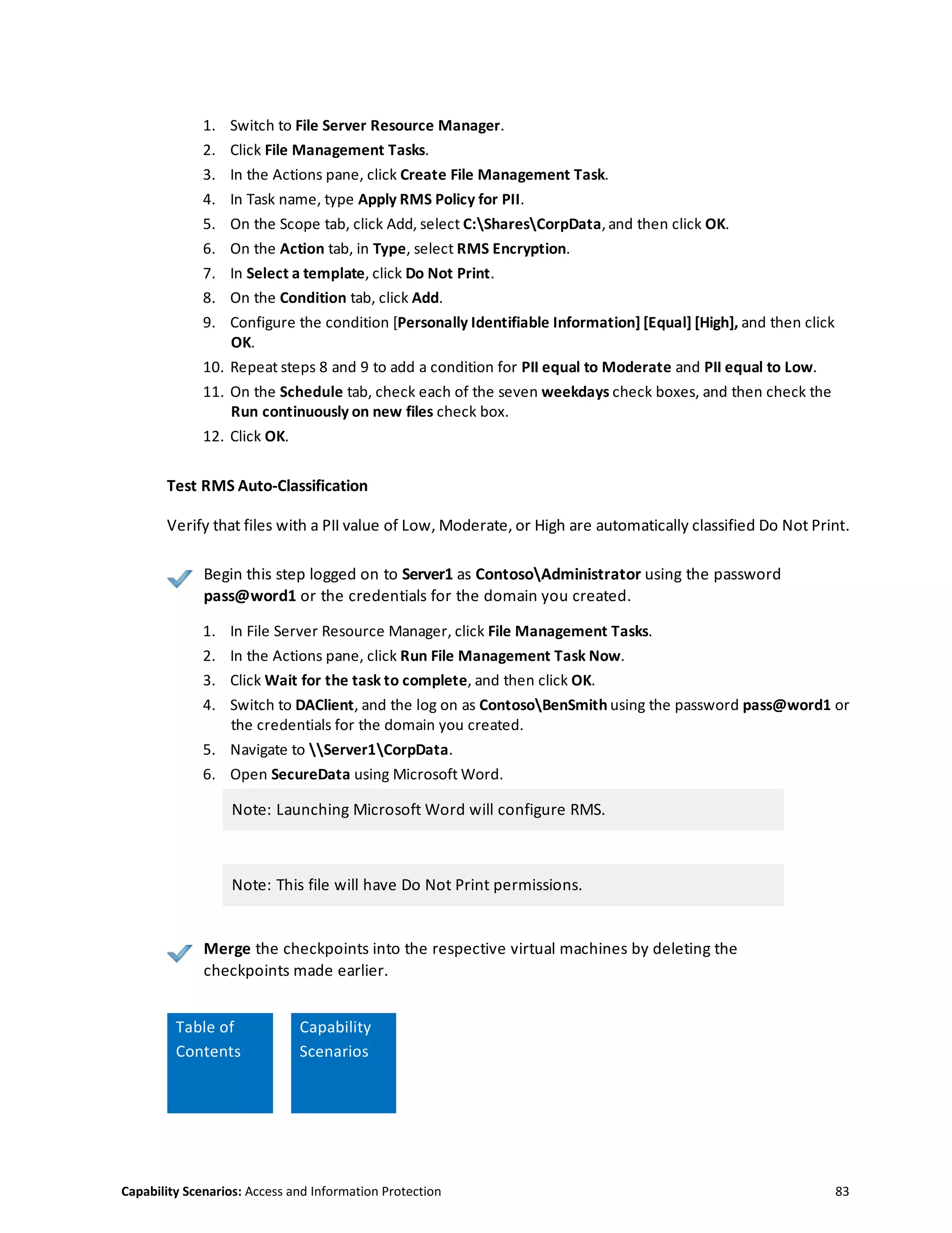 Capability Scenarios: Access and Information Protection 83
1. Switch to File Server Resource Manager.
2. Click File Management Tasks.
3. In the Actions pane, click Create File Management Task.
4. In Task name, type Apply RMS Policy for PII.
5. On the Scope tab, click Add, select C:SharesCorpData, and then click OK.
6. On the Action tab, in Type, select RMS Encryption.
7. In Select a template, click Do Not Print.
8. On the Condition tab, click Add.
9. Configure the condition [Personally Identifiable Information] [Equal] [High], and then click
OK.
10. Repeat steps 8 and 9 to add a condition for PII equal to Moderate and PII equal to Low.
11. On the Schedule tab, check each of the seven weekdays check boxes, and then check the
Run continuously on new files check box.
12. Click OK.
Test RMS Auto-Classification
Verify that files with a PII value of Low, Moderate, or High are automatically classified Do Not Print.
Begin this step logged on to Server1 as ContosoAdministrator using the password
pass@word1 or the credentials for the domain you created.
1. In File Server Resource Manager, click File Management Tasks.
2. In the Actions pane, click Run File Management Task Now.
3. Click Wait for the task to complete, and then click OK.
4. Switch to DAClient, and the log on as ContosoBenSmith using the password pass@word1 or
the credentials for the domain you created.
5. Navigate to Server1CorpData.
6. Open SecureData using Microsoft Word.
Note: Launching Microsoft Word will configure RMS.
Note: This file will have Do Not Print permissions.
Merge the checkpoints into the respective virtual machines by deleting the
checkpoints made earlier.
Table
Table of
Contents
Capability
Scenarios
 